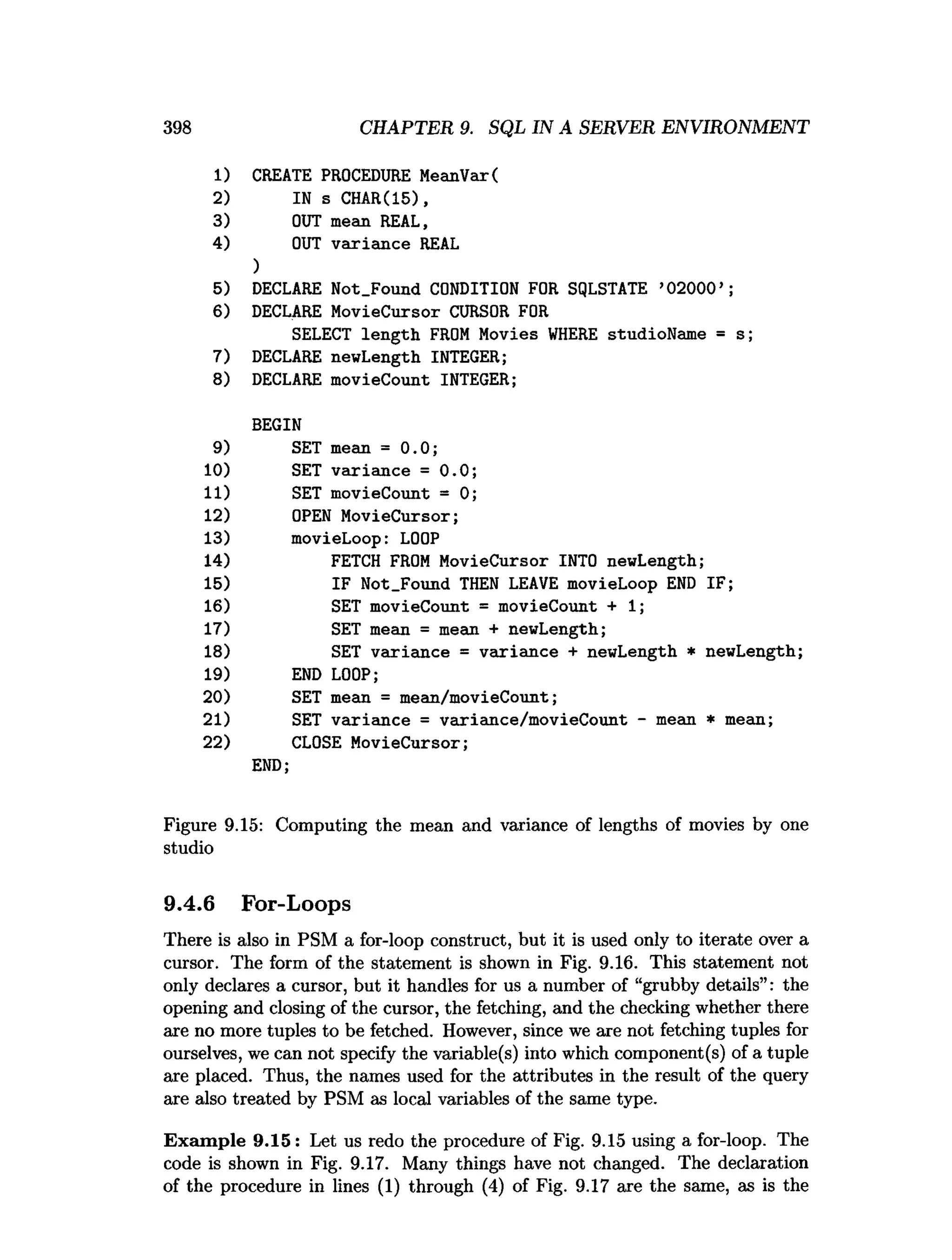1) CREATE PROCEDURE MeanVar(
2) IN s CHAR(15),
3) OUT mean REAL,
4) OUT variance REAL
398 CHAPTER 9. SQL IN A SERVER ENVIRONMENT
)
5) DECLARE Not_Found CONDITION FOR SQLSTATE ’
02000’;
6) DECLARE MovieCursor CURSOR FOR
SELECT length FROM Movies WHERE studioName = s;
7) DECLARE newLength INTEGER;
8) DECLARE movieCount INTEGER;
BEGIN
9) SET mean = 0.0;
10) SET variance = 0.0;
11) SET movieCount = 0;
12) OPEN MovieCursor;
13) movieLoop: LOOP
14) FETCH FROM MovieCursor INTO newLength;
15) IF Not_Found THEN LEAVE movieLoop END IF;
16) SET movieCount = movieCount + 1
;
17) SET mean = mean + newLength;
18) SET variance = variance + newLength * newLength;
19) END LOOP;
20) SET mean = mean/movieCount;
21) SET variance = variance/movieCount - mean * mean;
22) CLOSE MovieCursor;
END;
Figure 9.15: Computing the mean and variance of lengths of movies by one
studio
9.4.6 For-Loops
There is also in PSM a for-loop construct, but it is used only to iterate over a
cursor. The form of the statement is shown in Fig. 9.16. This statement not
only declares a cursor, but it handles for us a number of “grubby details”: the
opening and closing of the cursor, the fetching, and the checking whether there
are no more tuples to be fetched. However, since we are not fetching tuples for
ourselves, we can not specify the variable(s) into which component(s) of a tuple
are placed. Thus, the names used for the attributes in the result of the query
are also treated by PSM as local variables of the same type.
Exam ple 9.15 : Let us redo the procedure of Fig. 9.15 using a for-loop. The
code is shown in Fig. 9.17. Many things have not changed. The declaration
of the procedure in lines (1) through (4) of Fig. 9.17 are the same, as is the
 