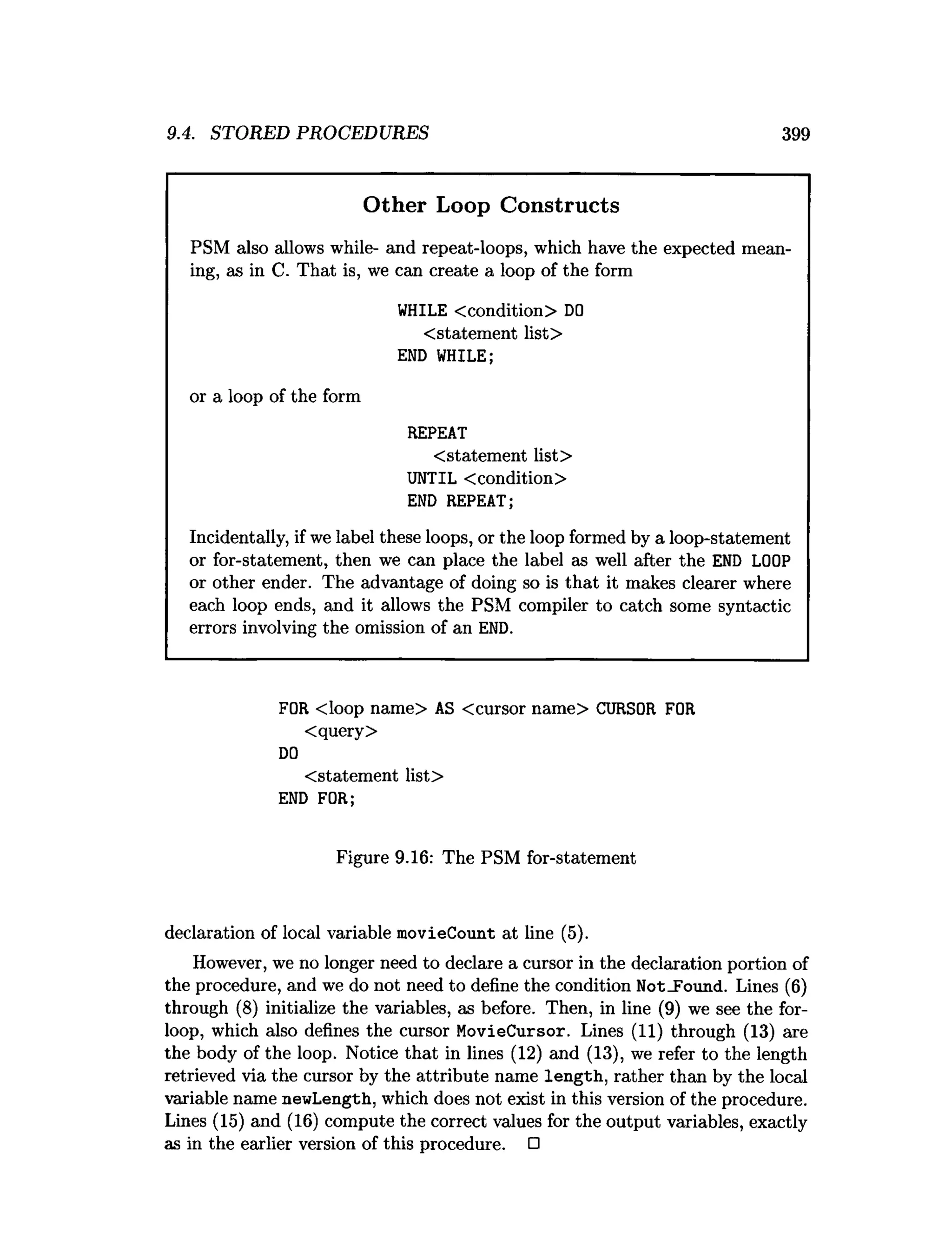9.4. STORED PROCEDURES 399
Other Loop Constructs
PSM also allows while- and repeat-loops, which have the expected mean­
ing, as in C. That is, we can create a loop of the form
WHILE <condition> D
O
<statement list>
END WHILE;
or a loop of the form
REPEAT
<statement list>
UNTIL <condition>
END REPEAT;
Incidentally, if we label these loops, or the loop formed by a loop-statement
or for-statement, then we can place the label as well after the END LOOP
or other ender. The advantage of doing so is that it makes clearer where
each loop ends, and it allows the PSM compiler to catch some syntactic
errors involving the omission of an END.
FOR <loop name> AS <cursor name> CURSOR FOR
<query>
D
O
<statement list>
END FOR;
Figure 9.16: The PSM for-statement
declaration of local variable movieCount at line (5).
However, we no longer need to declare a cursor in the declaration portion of
the procedure, and we do not need to define the condition Not_Found. Lines (6)
through (8) initialize the variables, as before. Then, in line (9) we see the for-
loop, which also defines the cursor MovieCursor. Lines (11) through (13) are
the body of the loop. Notice that in lines (12) and (13), we refer to the length
retrieved via the cursor by the attribute name length, rather than by the local
variable name newLength, which does not exist in this version of the procedure.
Lines (15) and (16) compute the correct values for the output variables, exactly
as in the earlier version of this procedure. □
 