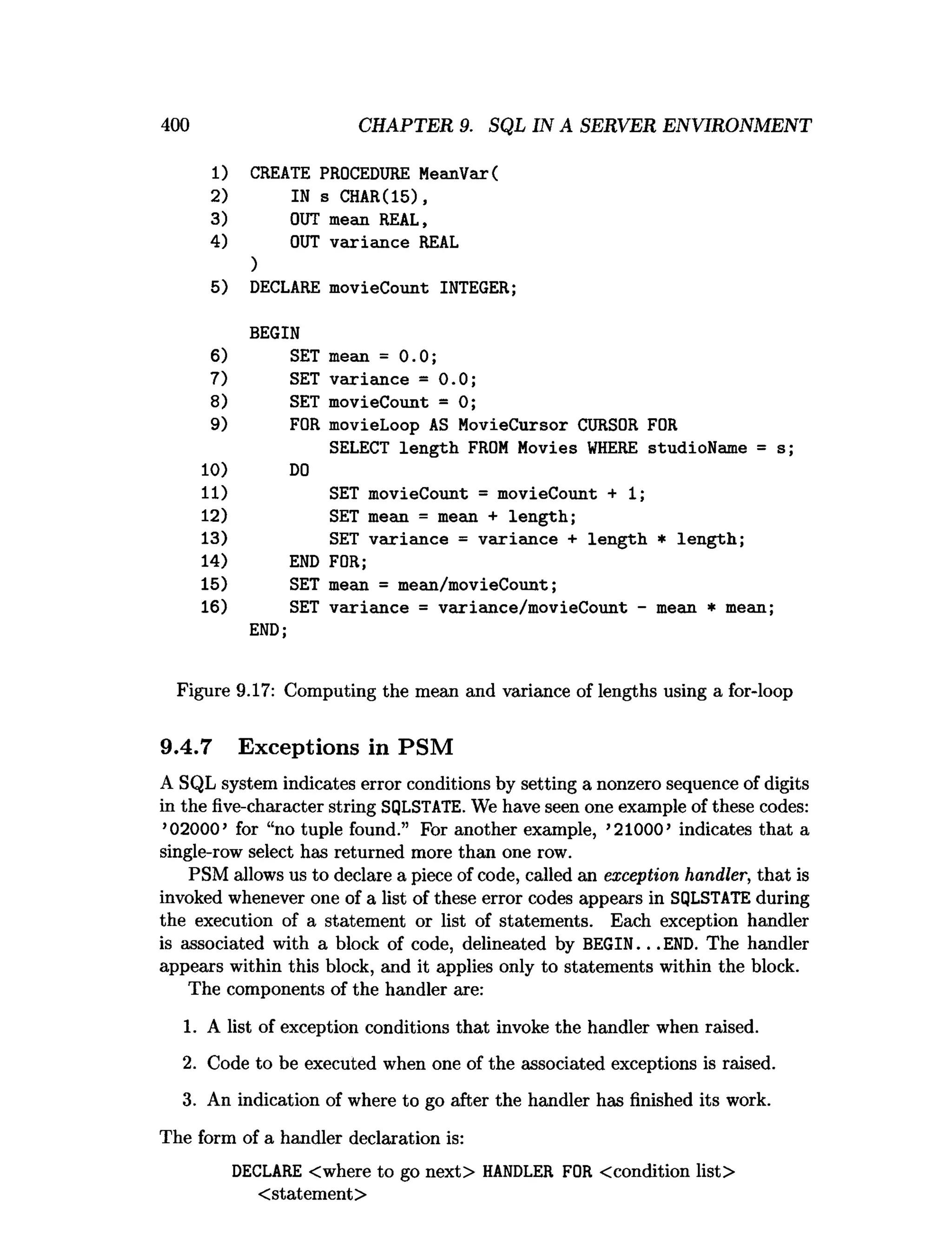 400 CHAPTER 9. SQL IN A SERVER ENVIRONMENT
1) CREATE PROCEDURE MeanVar(
2) IN s CHAR(15),
3) OUT mean REAL,
4) OUT variance REAL
)
5) DECLARE movieCount INTEGER;
BEGIN
6) SET mean = 0.0;
7) SET variance = 0.0;
8) SET movieCount = 0;
9) FOR movieLoop AS MovieCursor CURSOR FOR
SELECT length FROM Movies WHERE studioName =
10) DO
11) SET movieCount = movieCount + 1
;
12) SET mean = mean + length;
13) SET variance = variance + length * length;
14) END FOR;
15) SET mean = mean/movieCount;
16) SET variance = variance/movieCount - mean * mean
END;
Figure 9.17: Computing the mean and variance of lengths using a for-loop
9.4.7 Exceptions in PSM
A SQL system indicates error conditions by setting a nonzero sequence of digits
in the five-character string SQLSTATE. We have seen one example of these codes:
’02000’for “no tuple found.” For another example, ’21000’indicates that a
single-row select has returned more than one row.
PSM allows us to declare a piece of code, called an exception handler, that is
invoked whenever one of a list of these error codes appears in SQLSTATE during
the execution of a statement or list of statements. Each exception handler
is associated with a block of code, delineated by BEGIN...END. The handler
appears within this block, and it applies only to statements within the block.
The components of the handler are:
1. A list of exception conditions that invoke the handler when raised.
2. Code to be executed when one of the associated exceptions is raised.
3. An indication of where to go after the handler has finished its work.
The form of a handler declaration is:
DECLARE <where to go next> HANDLER FOR <condition list>
<statement>
 