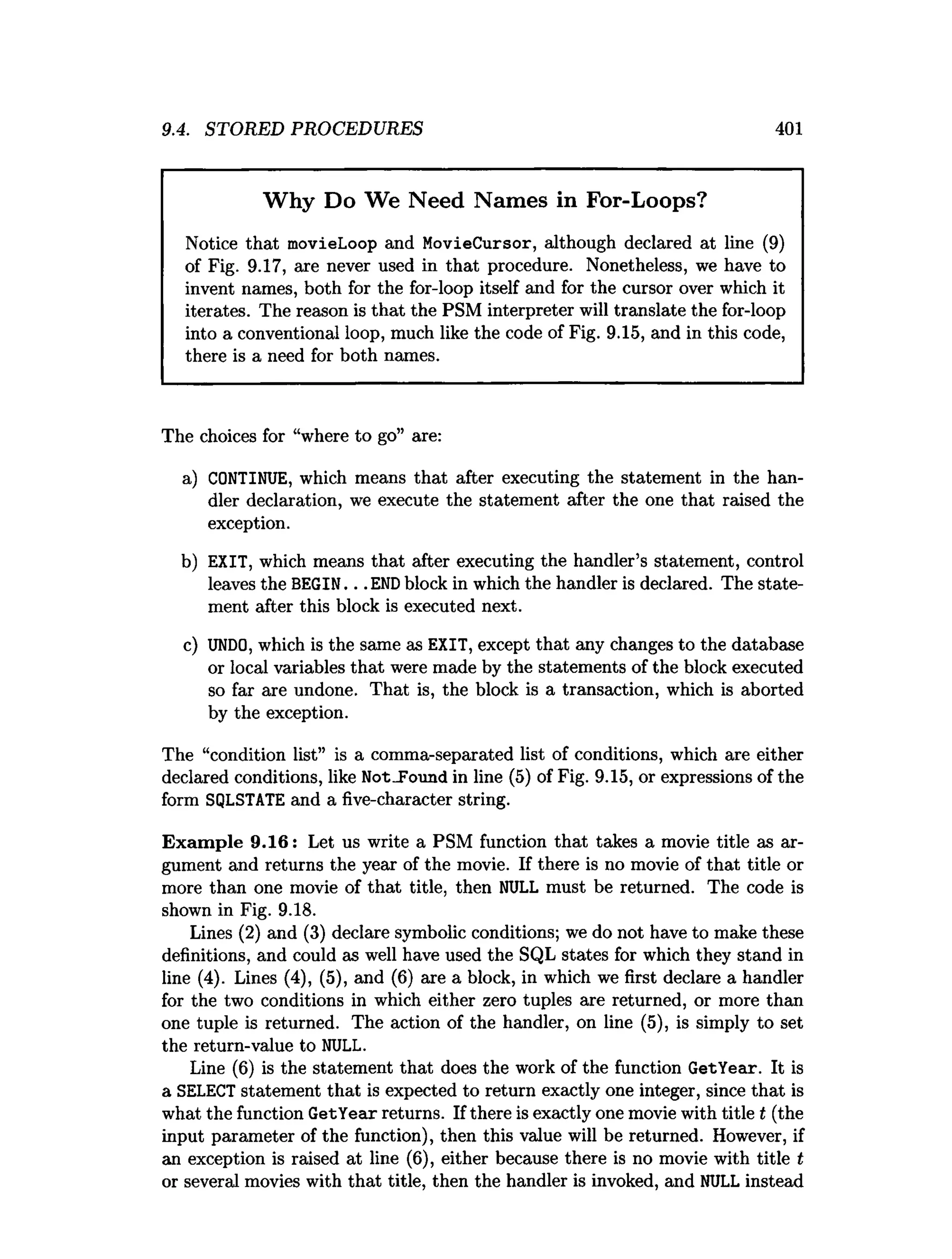 9.4. STORED PROCEDURES 401
Why Do We Need Names in For-Loops?
Notice that movieLoop and MovieCursor, although declared at line (9)
of Fig. 9.17, are never used in that procedure. Nonetheless, we have to
invent names, both for the for-loop itself and for the cursor over which it
iterates. The reason is that the PSM interpreter will translate the for-loop
into a conventional loop, much like the code of Fig. 9.15, and in this code,
there is a need for both names.
The choices for “where to go” are:
a) CONTINUE, which means that after executing the statement in the han­
dler declaration, we execute the statement after the one that raised the
exception.
b) EXIT, which means that after executing the handler’s statement, control
leaves the BEGIN. . . ENDblock in which the handler is declared. The state­
ment after this block is executed next.
c) UNDO, which is the same as EXIT, except that any changes to the database
or local variables that were made by the statements of the block executed
so far are undone. That is, the block is a transaction, which is aborted
by the exception.
The “condition list” is a comma-separated list of conditions, which are either
declared conditions, like Not_Found in line (5) of Fig. 9.15, or expressions of the
form SQLSTATE and a five-character string.
Exam ple 9.16: Let us write a PSM function that takes a movie title as ar­
gument and returns the year of the movie. If there is no movie of that title or
more than one movie of that title, then NULL must be returned. The code is
shown in Fig. 9.18.
Lines (2) and (3) declare symbolic conditions; we do not have to make these
definitions, and could as well have used the SQL states for which they stand in
line (4). Lines (4), (5), and (6) are a block, in which we first declare a handler
for the two conditions in which either zero tuples are returned, or more than
one tuple is returned. The action of the handler, on line (5), is simply to set
the return-value to NULL.
Line (6) is the statement that does the work of the function GetYear. It is
a SELECT statement that is expected to return exactly one integer, since that is
what the function GetYear returns. If there is exactly one movie with title t (the
input parameter of the function), then this value will be returned. However, if
an exception is raised at line (6), either because there is no movie with title t
or several movies with that title, then the handler is invoked, and NULL instead
 
