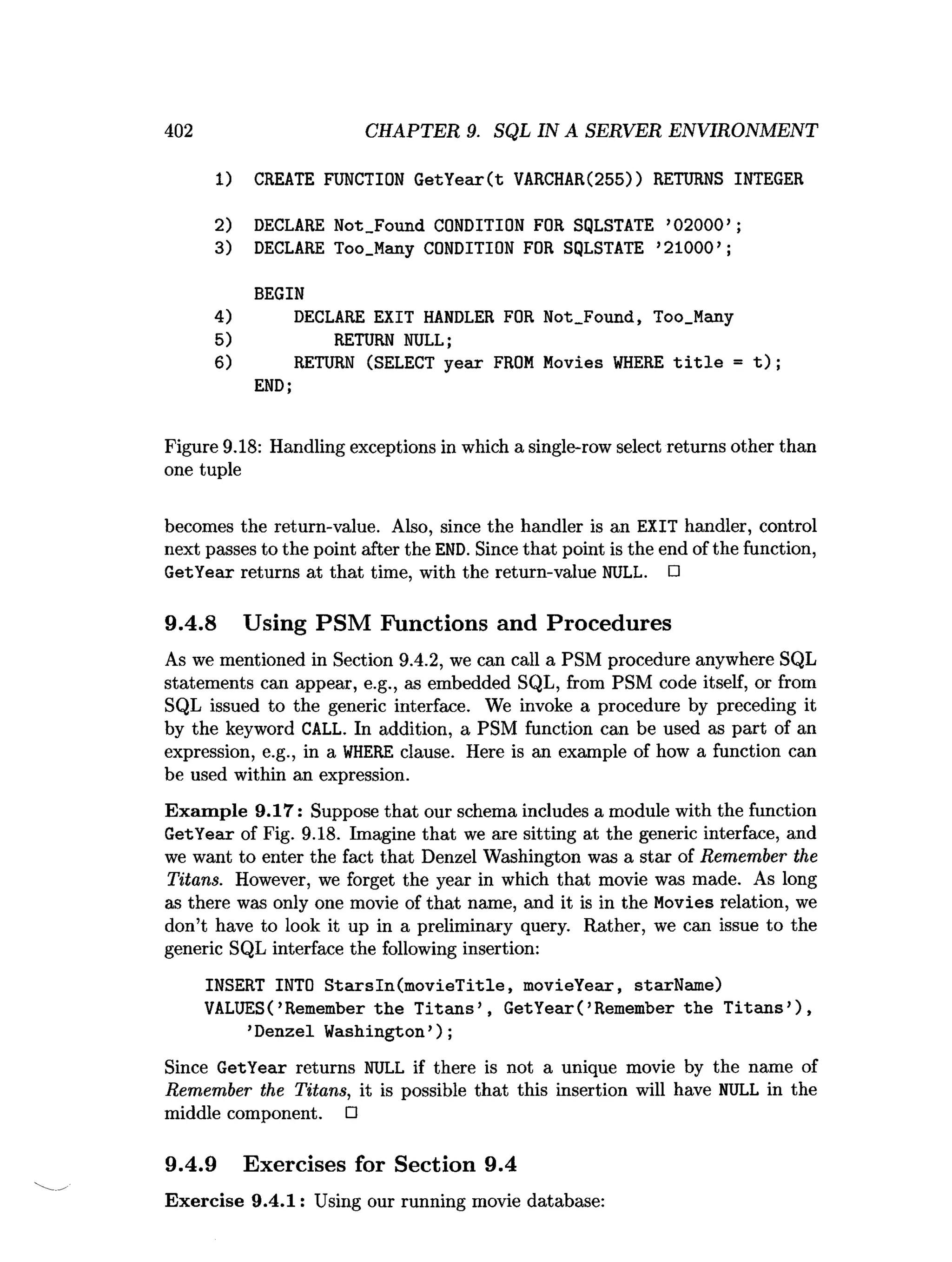 402 CHAPTER 9. SQL IN A SERVER ENVIRONMENT
1) CREATE FUNCTION GetYear(t VARCHAR(255)) RETURNS INTEGER
2) DECLARE Not_Found CONDITION FOR SQLSTATE ’02000’ ;
3) DECLARE Too.Many CONDITION FOR SQLSTATE ’21000’ ;
BEGIN
4) DECLARE EXIT HANDLER FOR Not_Found, Too_Many
5) RETURN NULL;
6) RETURN (SELECT year FROM Movies W
HERE t i t l e = t ) ;
END;
Figure 9.18: Handling exceptions in which a single-row select returns other than
one tuple
becomes the return-value. Also, since the handler is an EXIT handler, control
next passes to the point after the END. Since that point is the end of the function,
GetYear returns at that time, with the return-value NULL. □
9.4.8 Using PSM Functions and Procedures
As we mentioned in Section 9.4.2, we can call a PSM procedure anywhere SQL
statements can appear, e.g., as embedded SQL, from PSM code itself, or from
SQL issued to the generic interface. We invoke a procedure by preceding it
by the keyword CALL. In addition, a PSM function can be used as part of an
expression, e.g., in a W
HERE clause. Here is an example of how a function can
be used within an expression.
Exam ple 9.17: Suppose that our schema includes a module with the function
GetYear of Fig. 9.18. Imagine that we are sitting at the generic interface, and
we want to enter the fact that Denzel Washington was a star of Remember the
Titans. However, we forget the year in which that movie was made. As long
as there was only one movie of that name, and it is in the Movies relation, we
don’t have to look it up in a preliminary query. Rather, we can issue to the
generic SQL interface the following insertion:
INSERT INTO S tarsin(m ovieT itle, movieYear, starName)
VALUES( ’Remember th e T itan s’ , GetYear( ’Remember the T itan s’),
’Denzel Washington’);
Since GetYear returns NULL if there is not a unique movie by the name of
Remember the Titans, it is possible that this insertion will have NULL in the
middle component. □
9.4.9 Exercises for Section 9.4
Exercise 9.4.1: Using our running movie database:
 