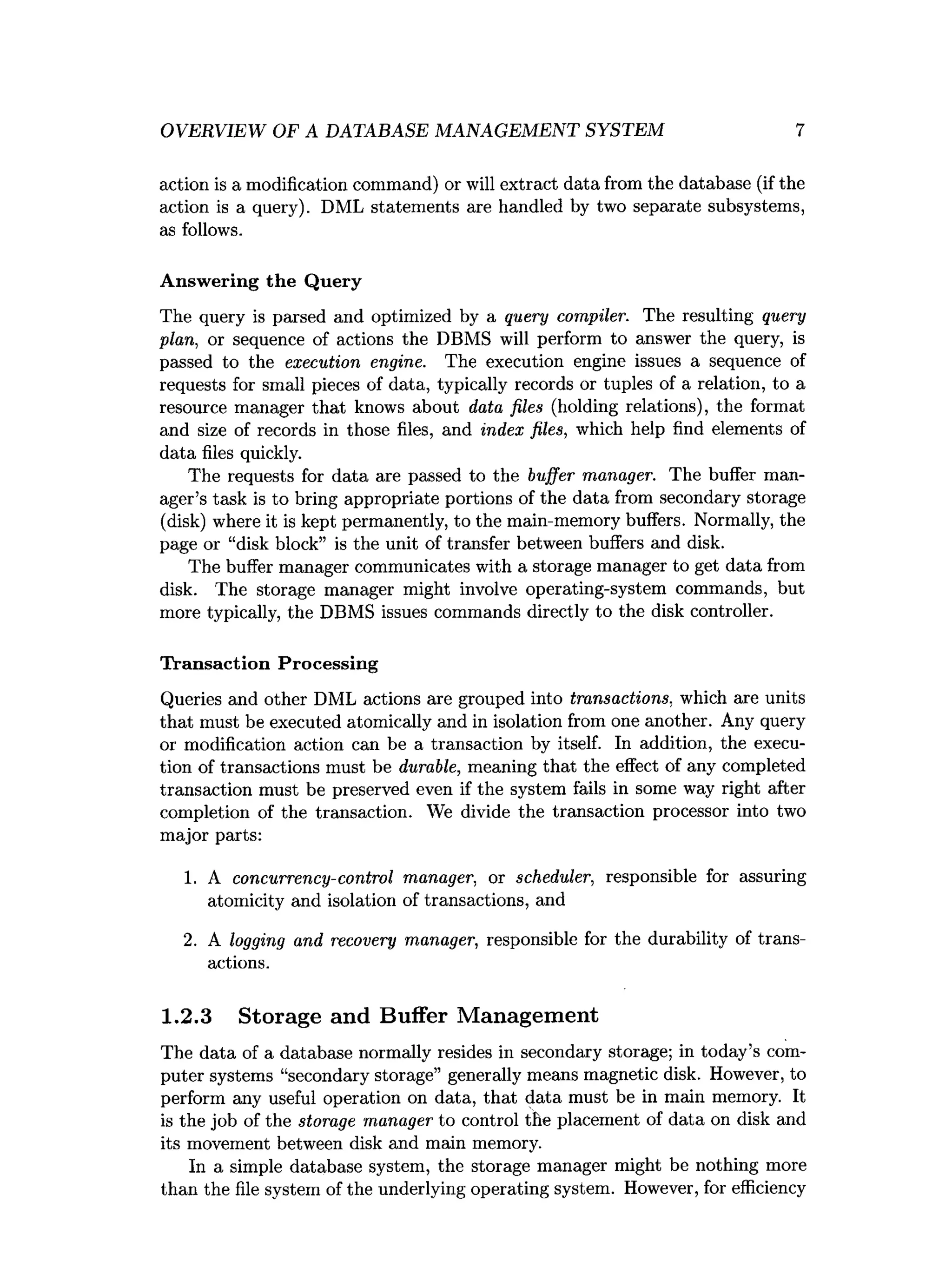 OVERVIEW OF A DATABASE MANAGEMENT SYSTEM 7
action is a modification command) or will extract data from the database (if the
action is a query). DML statements are handled by two separate subsystems,
as follows.
Answering the Query
The query is parsed and optimized by a query compiler. The resulting query
plan, or sequence of actions the DBMS will perform to answer the query, is
passed to the execution engine. The execution engine issues a sequence of
requests for small pieces of data, typically records or tuples of a relation, to a
resource manager that knows about data files (holding relations), the format
and size of records in those files, and index files, which help find elements of
data files quickly.
The requests for data are passed to the buffer manager. The buffer man­
ager’s task is to bring appropriate portions of the data from secondary storage
(disk) where it is kept permanently, to the main-memory buffers. Normally, the
page or “disk block” is the unit of transfer between buffers and disk.
The buffer manager communicates with a storage manager to get data from
disk. The storage manager might involve operating-system commands, but
more typically, the DBMS issues commands directly to the disk controller.
Transaction Processing
Queries and other DML actions are grouped into transactions, which are units
that must be executed atomically and in isolation from one another. Any query
or modification action can be a transaction by itself. In addition, the execu­
tion of transactions must be durable, meaning that the effect of any completed
transaction must be preserved even if the system fails in some way right after
completion of the transaction. We divide the transaction processor into two
major parts:
1. A concurrency-control manager, or scheduler, responsible for assuring
atomicity and isolation of transactions, and
2. A logging and recovery manager, responsible for the durability of trans­
actions.
1.2.3 Storage and Buffer Management
The data of a database normally resides in secondary storage; in today’s com­
puter systems “secondary storage” generally means magnetic disk. However, to
perform any useful operation on data, that data must be in main memory. It
is the job of the storage manager to control the placement of data on disk and
its movement between disk and main memory.
In a simple database system, the storage manager might be nothing more
than the file system of the underlying operating system. However, for efficiency
 
