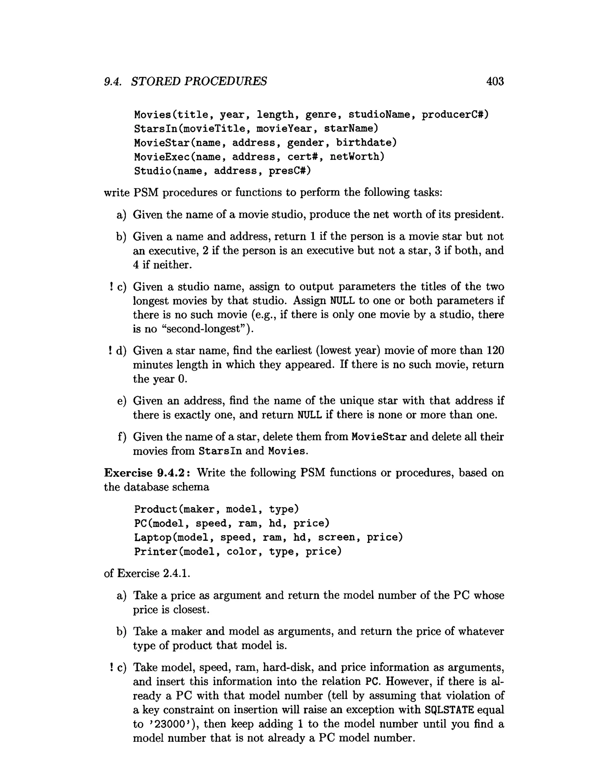 9.4. STORED PROCEDURES 403
Movies(title, year, length, genre, studioName, producerC#)
Starsln(movieTitle, movieYear, starName)
MovieStar(name, address, gender, birthdate)
MovieExec(name, address, cert#, netWorth)
Studio(name, address, presC#)
write PSM procedures or functions to perform the following tasks:
a) Given the name of a movie studio, produce the net worth of its president.
b) Given a name and address, return 1 if the person is a movie star but not
an executive, 2 if the person is an executive but not a star, 3 if both, and
4 if neither.
! c) Given a studio name, assign to output parameters the titles of the two
longest movies by that studio. Assign NULL to one or both parameters if
there is no such movie (e.g., if there is only one movie by a studio, there
is no “second-longest”).
! d) Given a star name, find the earliest (lowest year) movie of more than 120
minutes length in which they appeared. If there is no such movie, return
the year 0.
e) Given an address, find the name of the unique star with that address if
there is exactly one, and return NULL if there is none or more than one.
f) Given the name of a star, delete them from MovieStar and delete all their
movies from S ta rsln and Movies.
Exercise 9.4.2: Write the following PSM functions or procedures, based on
the database schema
Product(maker, model, type)
PC(model, speed, ram, hd, price)
Laptop(model, speed, ram, hd, screen, price)
Printer(model, color, type, price)
of Exercise 2.4.1.
a) Take a price as argument and return the model number of the PC whose
price is closest.
b) Take a maker and model as arguments, and return the price of whatever
type of product that model is.
! c) Take model, speed, ram, hard-disk, and price information as arguments,
and insert this information into the relation PC. However, if there is al­
ready a PC with that model number (tell by assuming that violation of
a key constraint on insertion will raise an exception with SQLSTATE equal
to ’23000’), then keep adding 1 to the model number until you find a
model number that is not already a PC model number.
 