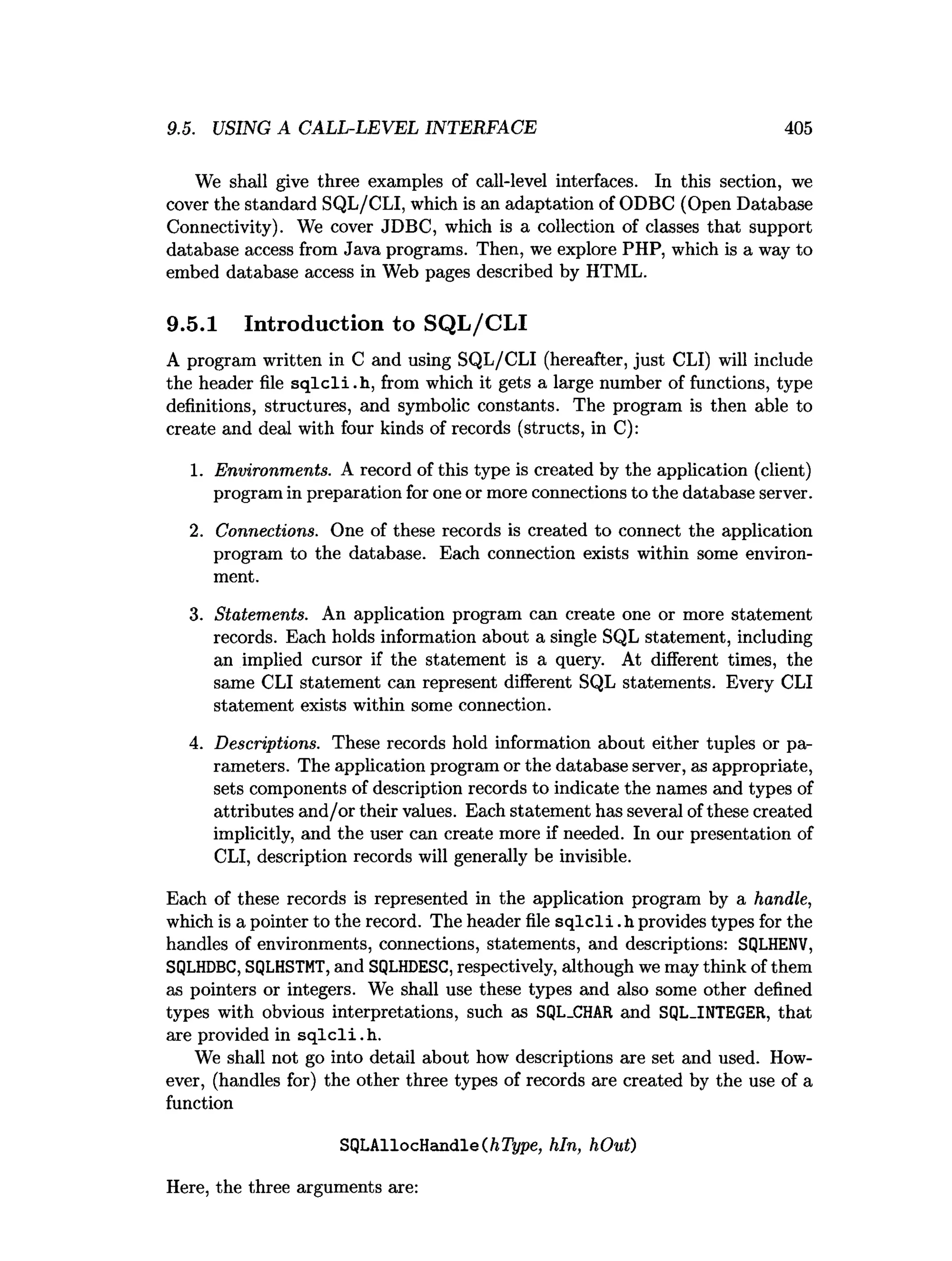 9.5. USING A CALL-LEVEL INTERFACE 405
We shall give three examples of call-level interfaces. In this section, we
cover the standard SQL/CLI, which is an adaptation of ODBC (Open Database
Connectivity). We cover JDBC, which is a collection of classes that support
database access from Java programs. Then, we explore PHP, which is a way to
embed database access in Web pages described by HTML.
9.5.1 Introduction to SQL/CLI
A program written in C and using SQL/CLI (hereafter, just CLI) will include
the header file sq lc li.h , from which it gets a large number of functions, type
definitions, structures, and symbolic constants. The program is then able to
create and deal with four kinds of records (structs, in C):
1. Environments. A record of this type is created by the application (client)
program in preparation for one or more connections to the database server.
2. Connections. One of these records is created to connect the application
program to the database. Each connection exists within some environ­
ment.
3. Statements. An application program can create one or more statement
records. Each holds information about a single SQL statement, including
an implied cursor if the statement is a query. At different times, the
same CLI statement can represent different SQL statements. Every CLI
statement exists within some connection.
4. Descriptions. These records hold information about either tuples or pa­
rameters. The application program or the database server, as appropriate,
sets components of description records to indicate the names and types of
attributes and/or their values. Each statement has several of these created
implicitly, and the user can create more if needed. In our presentation of
CLI, description records will generally be invisible.
Each of these records is represented in the application program by a handle,
which is a pointer to the record. The header file s q lc li.h provides types for the
handles of environments, connections, statements, and descriptions: SQLHENV,
SQLHDBC, SQLHSTMT, and SQLHDESC, respectively, although we may think of them
as pointers or integers. We shall use these types and also some other defined
types with obvious interpretations, such as SQL_CHAR and SQL_INTEGER, that
are provided in sq lc li.h .
We shall not go into detail about how descriptions are set and used. How­
ever, (handles for) the other three types of records are created by the use of a
function
SQLAllocHandle(ft7fype, hln, hOut)
Here, the three arguments are:
 