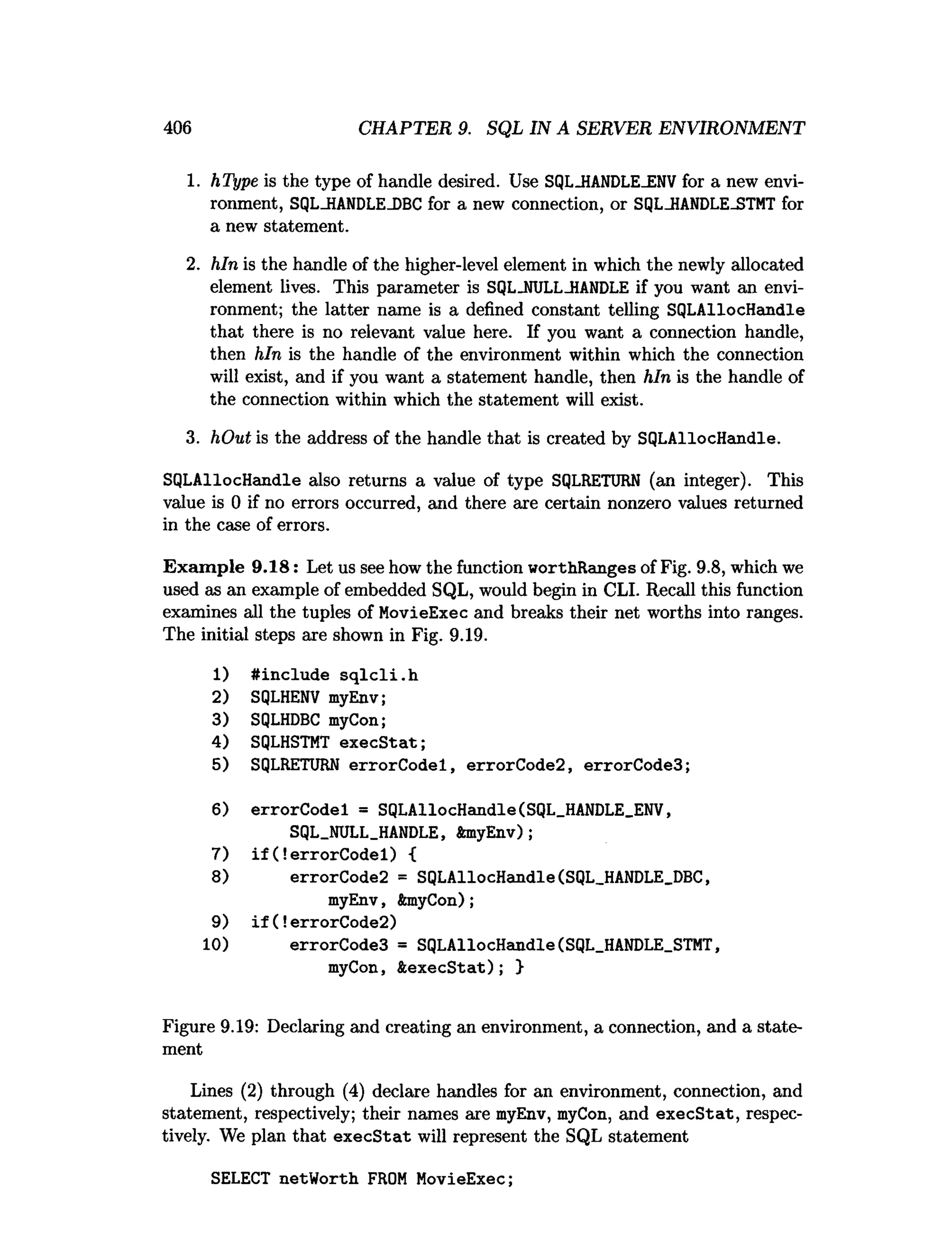 406 CHAPTER 9. SQL IN A SERVER ENVIRONMENT
1. hType is the type of handle desired. Use SQL_HANDLE_ENVfor a new envi­
ronment, SQL_HANDLEJDBC for a new connection, or SQL-HANDLE-STMT for
a new statement.
2. hln is the handle of the higher-level element in which the newly allocated
element lives. This parameter is SQLJJULL-HANDLE if you want an envi­
ronment; the latter name is a defined constant telling SQLAllocHandle
that there is no relevant value here. If you want a connection handle,
then hln is the handle of the environment within which the connection
will exist, and if you want a statement handle, then hln is the handle of
the connection within which the statement will exist.
3. hOut is the address of the handle that is created by SQLAllocHandle.
SQLAllocHandle also returns a value of type SQLRETURN (an integer). This
value is 0 if no errors occurred, and there are certain nonzero values returned
in the case of errors.
Exam ple 9.18: Let us see how the function worthRanges of Fig. 9.8, which we
used as an example of embedded SQL, would begin in CLI. Recall this function
examines all the tuples of MovieExec and breaks their net worths into ranges.
The initial steps are shown in Fig. 9.19.
1) #include s q lc li.h
2) SQLHENV myEnv;
3) SQLHDBC myCon;
4) SQLHSTMT execS tat;
5) SQLRETURN errorC odel, errorCode2, errorCode3;
6) errorCodel = SQLAllocHandle(SQL_HANDLE_ENV,
SQL_NULL_HANDLE, ftmyEnv);
7) i f (!errorCodel) {
8) errorCode2 = SQLAllocHandle(SQL_HANDLE_DBC,
myEnv, fanyCon);
9) i f (!errorCode2)
10) errorCode3 = SQLAllocHandle(SQL_HANDLE_STMT,
myCon, ftexecStat); }
Figure 9.19: Declaring and creating an environment, a connection, and a state­
ment
Lines (2) through (4) declare handles for an environment, connection, and
statement, respectively; their names are myEnv, myCon, and execStat, respec­
tively. We plan that execStat will represent the SQL statement
SELECT netWorth FROM MovieExec;
 
