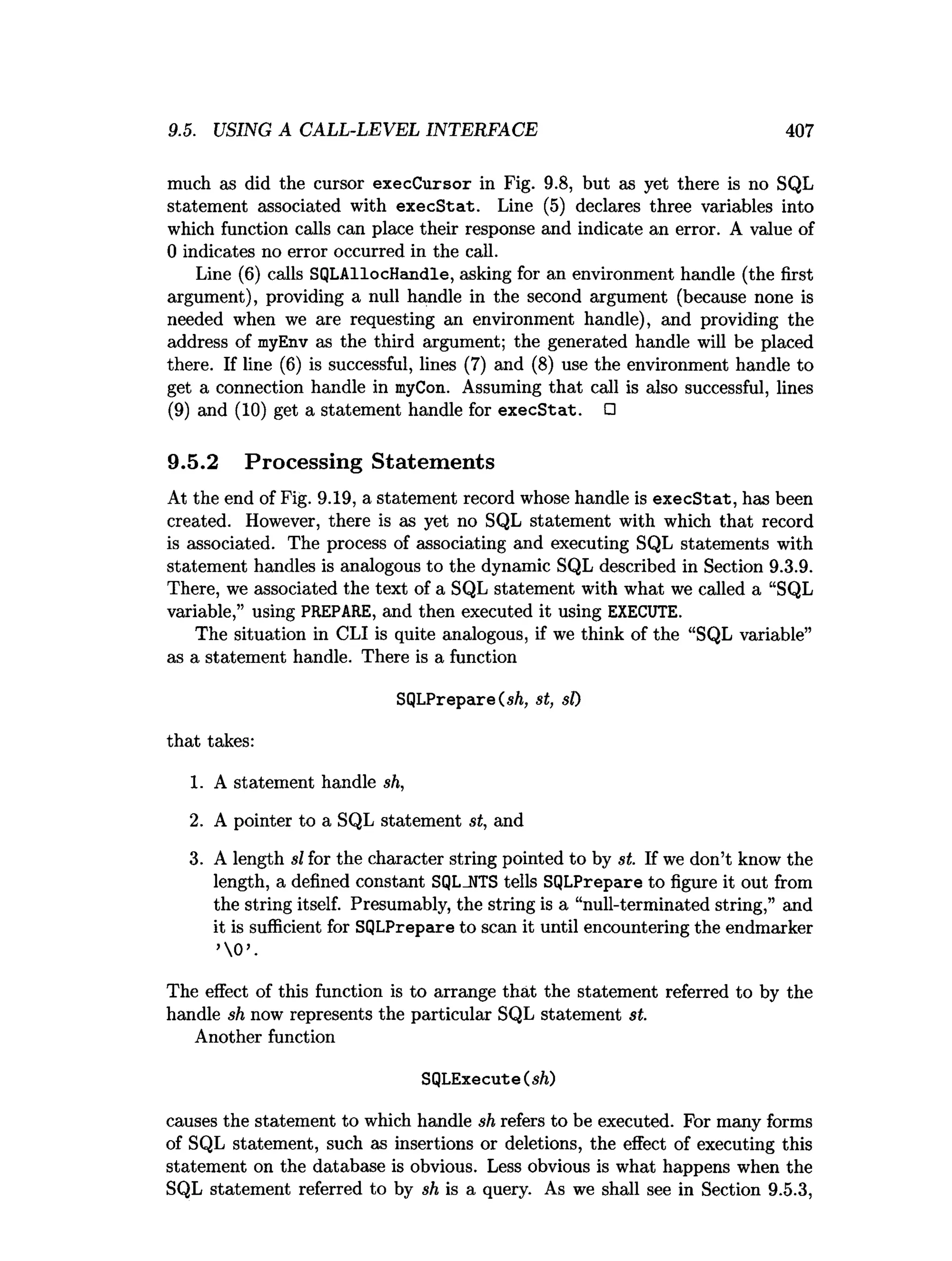 9.5. USING A CALL-LEVEL INTERFACE 407
much as did the cursor execCursor in Fig. 9.8, but as yet there is no SQL
statement associated with execStat. Line (5) declares three variables into
which function calls can place their response and indicate an error. A value of
0 indicates no error occurred in the call.
Line (6) calls SQLAllocHandle, asking for an environment handle (the first
argument), providing a null handle in the second argument (because none is
needed when we are requesting an environment handle), and providing the
address of myEnv as the third argument; the generated handle will be placed
there. If line (6) is successful, lines (7) and (8) use the environment handle to
get a connection handle in myCon. Assuming that call is also successful, lines
(9) and (10) get a statement handle for execStat. □
9.5.2 Processing Statements
At the end of Fig. 9.19, a statement record whose handle is execStat, has been
created. However, there is as yet no SQL statement with which that record
is associated. The process of associating and executing SQL statements with
statement handles is analogous to the dynamic SQL described in Section 9.3.9.
There, we associated the text of a SQL statement with what we called a “SQL
variable,” using PREPARE, and then executed it using EXECUTE.
The situation in CLI is quite analogous, if we think of the “SQL variable”
as a statement handle. There is a function
SQLPrepare(
,
s
/
i
,st, si)
that takes:
1. A statement handle sh,
2. A pointer to a SQL statement st, and
3. A length si for the character string pointed to by st. If we don’t know the
length, a defined constant SQLJJTS tells SQLPrepare to figure it out from
the string itself. Presumably, the string is a “null-terminated string,” and
it is sufficient for SQLPrepare to scan it until encountering the endmarker
’0
The effect of this function is to arrange that the statement referred to by the
handle sh now represents the particular SQL statement st.
Another function
SQLExecute(sh)
causes the statement to which handle sh refers to be executed. For many forms
of SQL statement, such as insertions or deletions, the effect of executing this
statement on the database is obvious. Less obvious is what happens when the
SQL statement referred to by sh is a query. As we shall see in Section 9.5.3,
 