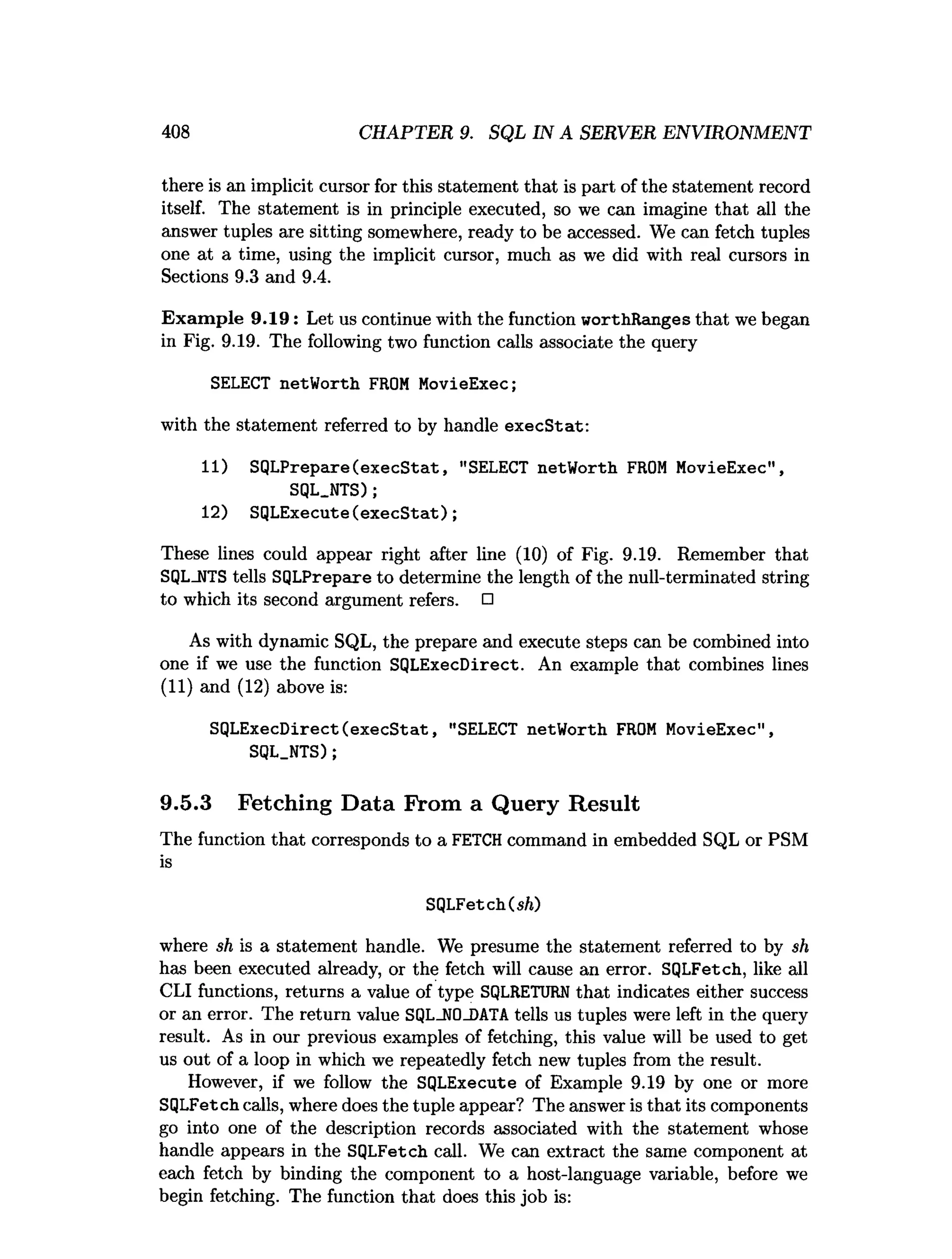 408 CHAPTER 9. SQL IN A SERVER ENVIRONMENT
there is an implicit cursor for this statement that is part of the statement record
itself. The statement is in principle executed, so we can imagine that all the
answer tuples are sitting somewhere, ready to be accessed. We can fetch tuples
one at a time, using the implicit cursor, much as we did with real cursors in
Sections 9.3 and 9.4.
Exam ple 9.19: Let us continue with the function worthRanges that we began
in Fig. 9.19. The following two function calls associate the query
SELECT netWorth FROM MovieExec;
with the statement referred to by handle execStat:
11) SQLPrepare(execStat, "SELECT netWorth FROM MovieExec",
SQL.NTS);
12) SQLExecute(execStat);
These lines could appear right after line (10) of Fig. 9.19. Remember that
SQLJITS tells SQLPrepare to determine the length of the null-terminated string
to which its second argument refers. □
As with dynamic SQL, the prepare and execute steps can be combined into
one if we use the function SQLExecDirect. An example that combines lines
(11) and (12) above is:
SQLExecDirect(execStat, "SELECT netWorth FROM MovieExec",
SQL.NTS);
9.5.3 Fetching Data From a Query Result
The function that corresponds to a FETCH command in embedded SQL or PSM
is
SQLFetch(s/()
where sh is a statement handle. We presume the statement referred to by sh
has been executed already, or the fetch will cause an error. SQLFetch, like all
CLI functions, returns a value of type SQLRETURN that indicates either success
or an error. The return value SQL_N0_DATA tells us tuples were left in the query
result. As in our previous examples of fetching, this value will be used to get
us out of a loop in which we repeatedly fetch new tuples from the result.
However, if we follow the SQLExecute of Example 9.19 by one or more
SQLFetch calls, where does the tuple appear? The answer is that its components
go into one of the description records associated with the statement whose
handle appears in the SQLFetch call. We can extract the same component at
each fetch by binding the component to a host-language variable, before we
begin fetching. The function that does this job is:
 