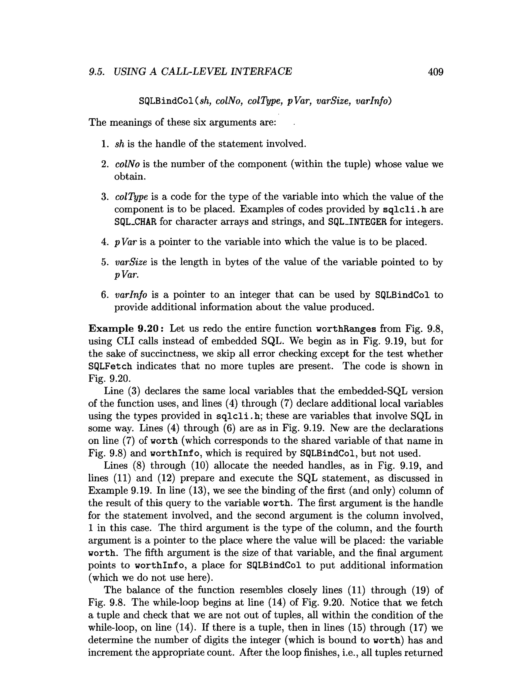 9.5. USING A CALL-LEVEL INTERFACE 409
SQLBindCol(sft, colNo, colType, pVar, varSize, varlnfo)
The meanings of these six arguments are:
1. sh is the handle of the statement involved.
2. colNo is the number of the component (within the tuple) whose value we
obtain.
3. colType is a code for the type of the variable into which the value of the
component is to be placed. Examples of codes provided by s q lc li.h are
SQL.CHAR for character arrays and strings, and SQL.INTEGER for integers.
4. p Var is a pointer to the variable into which the value is to be placed.
5. varSize is the length in bytes of the value of the variable pointed to by
pVar.
6. varlnfo is a pointer to an integer that can be used by SQLBindCol to
provide additional information about the value produced.
Exam ple 9.20: Let us redo the entire function worthRanges from Fig. 9.8,
using CLI calls instead of embedded SQL. We begin as in Fig. 9.19, but for
the sake of succinctness, we skip all error checking except for the test whether
SQLFetch indicates that no more tuples are present. The code is shown in
Fig. 9.20.
Line (3) declares the same local variables that the embedded-SQL version
of the function uses, and lines (4) through (7) declare additional local variables
using the types provided in s q lc li.h ; these are variables that involve SQL in
some way. Lines (4) through (6) are as in Fig. 9.19. New are the declarations
on line (7) of worth (which corresponds to the shared variable of that name in
Fig. 9.8) and w orthlnfo, which is required by SQLBindCol, but not used.
Lines (8) through (10) allocate the needed handles, as in Fig. 9.19, and
lines (11) and (12) prepare and execute the SQL statement, as discussed in
Example 9.19. In line (13), we see the binding of the first (and only) column of
the result of this query to the variable worth. The first argument is the handle
for the statement involved, and the second argument is the column involved,
1 in this case. The third argument is the type of the column, and the fourth
argument is a pointer to the place where the value will be placed: the variable
worth. The fifth argument is the size of that variable, and the final argument
points to w orthlnfo, a place for SQLBindCol to put additional information
(which we do not use here).
The balance of the function resembles closely lines (11) through (19) of
Fig. 9.8. The while-loop begins at line (14) of Fig. 9.20. Notice that we fetch
a tuple and check that we are not out of tuples, all within the condition of the
while-loop, on line (14). If there is a tuple, then in lines (15) through (17) we
determine the number of digits the integer (which is bound to worth) has and
increment the appropriate count. After the loop finishes, i.e., all tuples returned
 