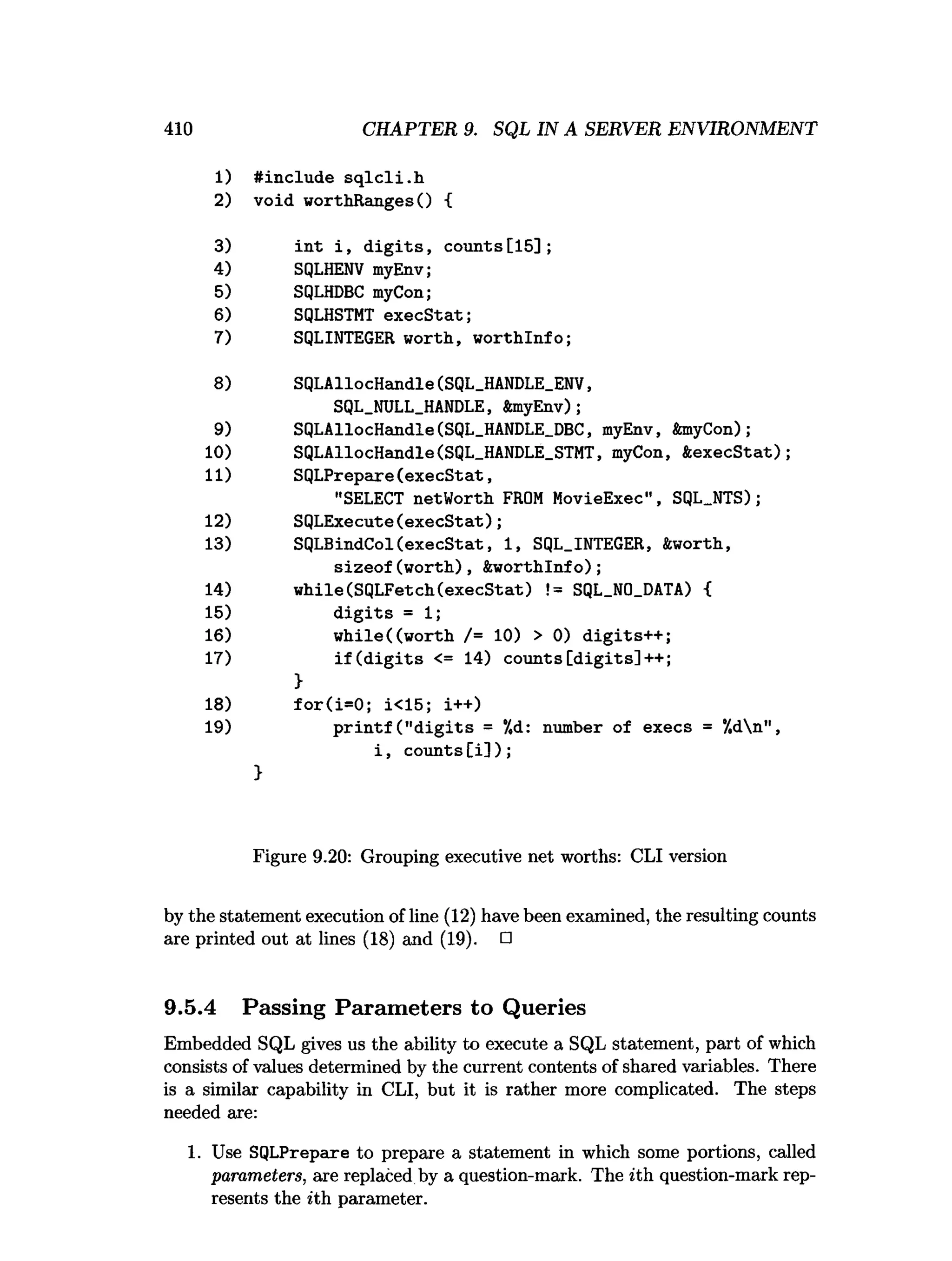410 CHAPTER 9. SQL IN A SERVER ENVIRONMENT
1) #include sqlcli.h
2) void worthRangesO {
int i, digits, counts[15];
SQLHENV myEnv;
SQLHDBC myCon;
SQLHSTMT execStat;
SQLINTEGER worth, worthlnfo;
SQLAllocHandle(SQL_HANDLE_ENV,
SQL_NULL_HANDLE, tonyEnv);
SQLAllocHandle(SQL_HANDLE_DBC, myEnv, &myCon);
SQLAllocHandle(SQL_HANDLE_STMT, myCon, ftexecStat);
SQLPrepare(execStat,
"SELECT netWorth FROM MovieExec", SQL_NTS);
SQLExecute(execStat);
SQLBindCol(execStat, 1, SQL_INTEGER, &worth,
sizeof(worth), ftworthlnfo);
while(SQLFetch(execStat) != SQL_N0_DATA) {
digits = 1
;
while((worth /= 10) > 0) digits++;
if(digits <= 14) counts[digits]++;
>
for(i=0; i<15; i++)
printf ("digits = *
/
,
d
: number of execs = *
/
.
d

n
"
,
i, counts[i]);
Figure 9.20: Grouping executive net worths: CLI version
by the statement execution of line (12) have been examined, the resulting counts
are printed out at lines (18) and (19). □
9.5.4 Passing Parameters to Queries
Embedded SQL gives us the ability to execute a SQL statement, part of which
consists of values determined by the current contents of shared variables. There
is a similar capability in CLI, but it is rather more complicated. The steps
needed are:
1. Use SQLPrepare to prepare a statement in which some portions, called
parameters, are replaced by a question-mark. The ith question-mark rep­
resents the ith parameter.
3)
4)
5)
6)
7)
8)
9)
10)
11)
12)
13)
14)
15)
16)
17)
18)
19)
 