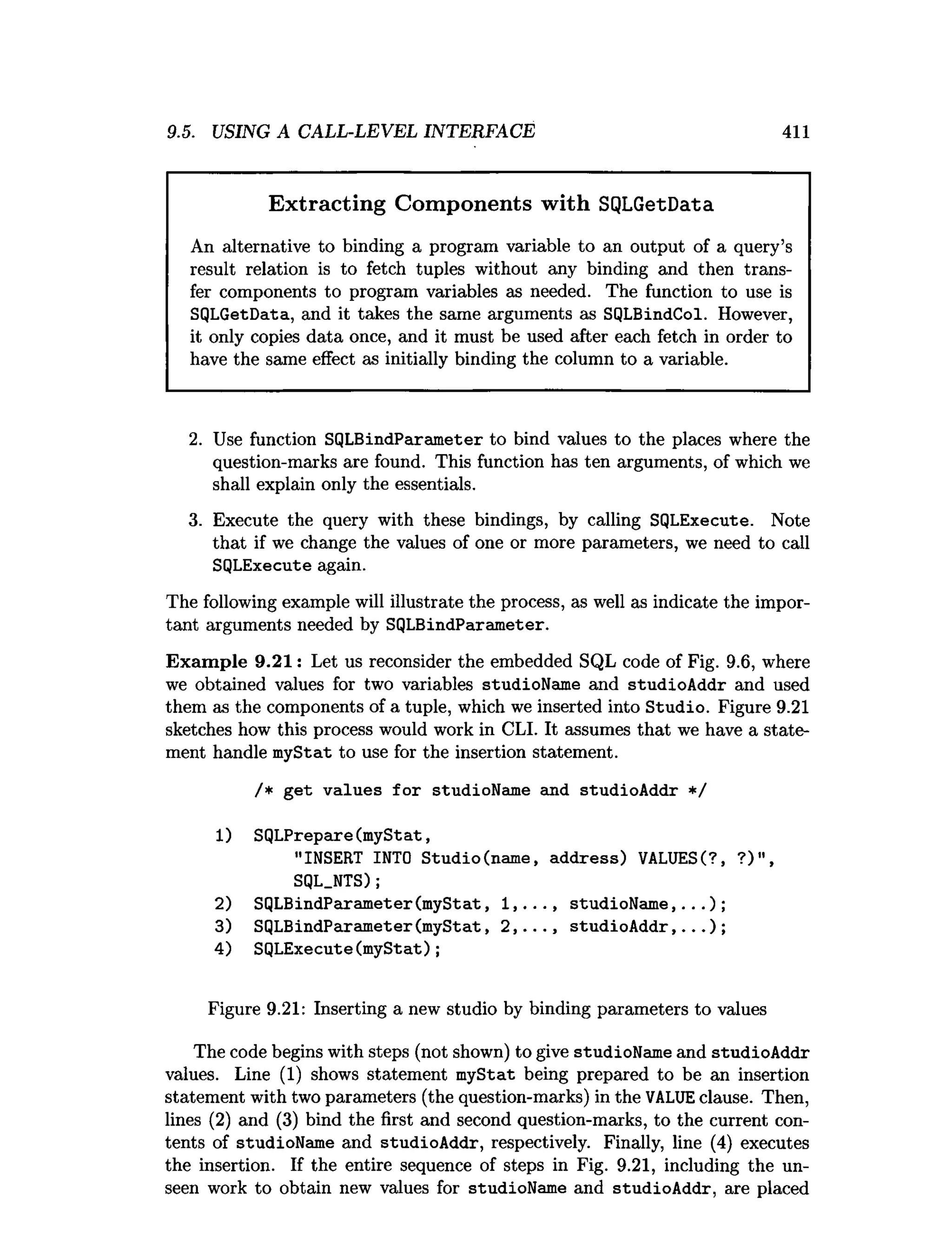 9.5. USING A CALL-LEVEL INTERFACE 411
Extracting Components with SQLGetData
An alternative to binding a program variable to an output of a query’s
result relation is to fetch tuples without any binding and then trans­
fer components to program variables as needed. The function to use is
SQLGetData, and it takes the same arguments as SQLBindCol. However,
it only copies data once, and it must be used after each fetch in order to
have the same effect as initially binding the column to a variable.
2. Use function SQLBindParameter to bind values to the places where the
question-marks are found. This function has ten arguments, of which we
shall explain only the essentials.
3. Execute the query with these bindings, by calling SQLExecute. Note
that if we change the values of one or more parameters, we need to call
SQLExecute again.
The following example will illustrate the process, as well as indicate the impor­
tant arguments needed by SQLBindParameter.
Exam ple 9.21: Let us reconsider the embedded SQL code of Fig. 9.6, where
we obtained values for two variables studioName and studioAddr and used
them as the components of a tuple, which we inserted into Studio. Figure 9.21
sketches how this process would work in CLI. It assumes that we have a state­
ment handle myStat to use for the insertion statement.
/* get values for studioName and studioAddr */
1
) SQLPrepare(myStat,
"INSERT INTO Studio(name, address) VALUESC?, ?)",
SQL.NTS);
2) SQLBindParameter(myStat, 1,..., studioName,...);
3) SQLBindParameter(myStat, 2,..., studioAddr,...);
4) SQLExecute(myStat);
Figure 9.21: Inserting a new studio by binding parameters to values
The code begins with steps (not shown) to give studioName and studioAddr
values. Line (1) shows statement myStat being prepared to be an insertion
statement with two parameters (the question-marks) in the VALUEclause. Then,
lines (2) and (3) bind the first and second question-marks, to the current con­
tents of studioName and studioAddr, respectively. Finally, line (4) executes
the insertion. If the entire sequence of steps in Fig. 9.21, including the un­
seen work to obtain new values for studioName and studioAddr, are placed
 
