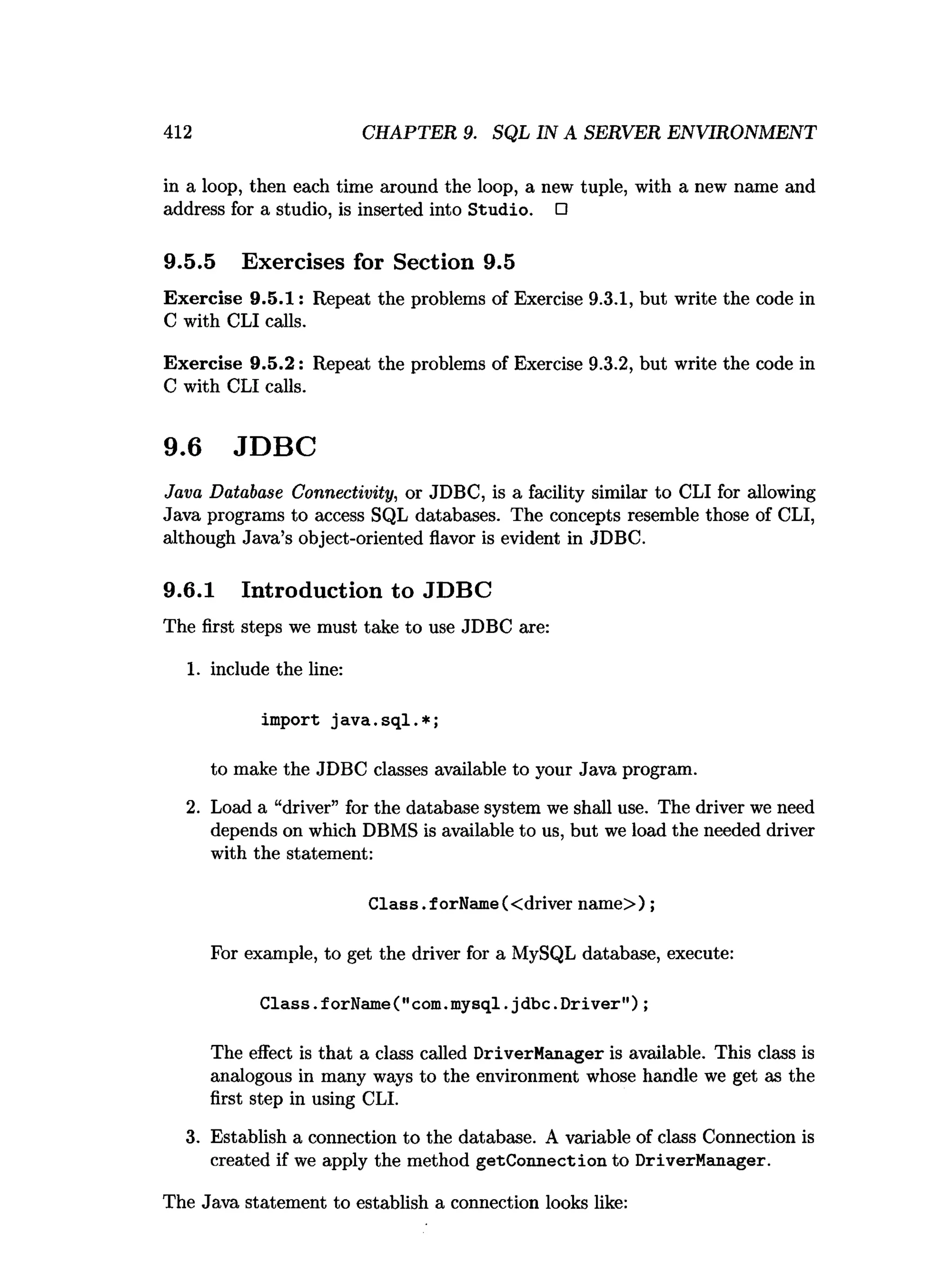 412 CHAPTER 9. SQL IN A SERVER ENVIRONMENT
in a loop, then each time around the loop, a new tuple, with a new name and
address for a studio, is inserted into Studio. □
9.5.5 Exercises for Section 9.5
Exercise 9.5.1: Repeat the problems of Exercise 9.3.1, but write the code in
C with CLI calls.
Exercise 9.5.2: Repeat the problems of Exercise 9.3.2, but write the code in
C with CLI calls.
9.6 JDBC
Java Database Connectivity, or JDBC, is a facility similar to CLI for allowing
Java programs to access SQL databases. The concepts resemble those of CLI,
although Java’s object-oriented flavor is evident in JDBC.
9.6.1 Introduction to JDBC
The first steps we must take to use JDBC are:
1. include the line:
import ja v a .sq l.* ;
to make the JDBC classes available to your Java program.
2. Load a “driver” for the database system we shall use. The driver we need
depends on which DBMS is available to us, but we load the needed driver
with the statement:
Class.forName(<driver name>) ;
For example, to get the driver for a MySQL database, execute:
Class.
forName("com.
mysql.
jdbc.
Driver");
The effect is that a class called DriverManager is available. This class is
analogous in many ways to the environment whose handle we get as the
first step in using CLI.
3. Establish a connection to the database. A variable of class Connection is
created if we apply the method getConnection to DriverManager.
The Java statement to establish a connection looks like:
 