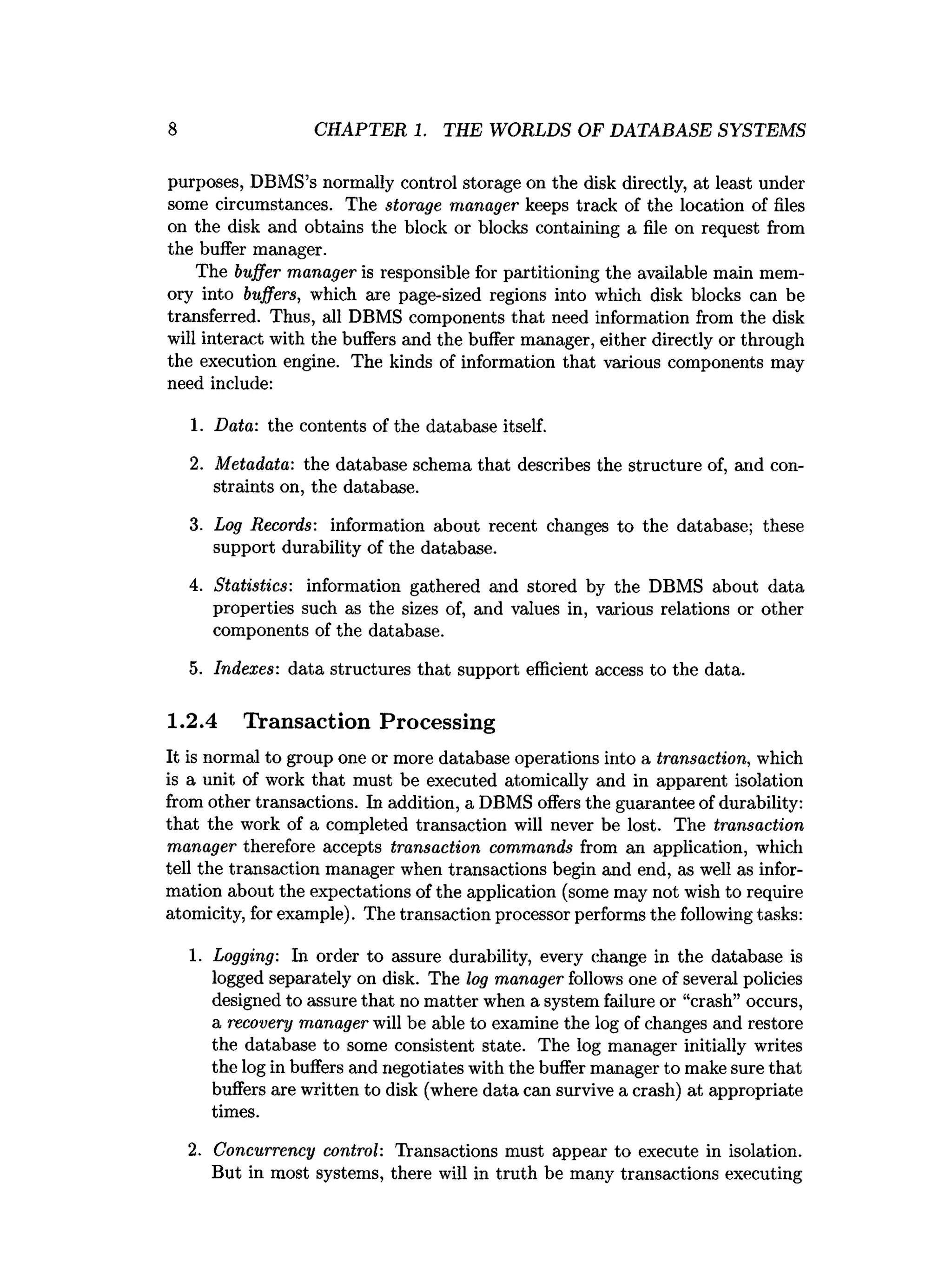 8 CHAPTER 1. THE WORLDS OF DATABASE SYSTEMS
purposes, DBMS’s normally control storage on the disk directly, at least under
some circumstances. The storage manager keeps track of the location of files
on the disk and obtains the block or blocks containing a file on request from
the buffer manager.
The buffer manager is responsible for partitioning the available main mem­
ory into buffers, which are page-sized regions into which disk blocks can be
transferred. Thus, all DBMS components that need information from the disk
will interact with the buffers and the buffer manager, either directly or through
the execution engine. The kinds of information that various components may
need include:
1. Data: the contents of the database itself.
2. Metadata: the database schema that describes the structure of, and con­
straints on, the database.
3. Log Records: information about recent changes to the database; these
support durability of the database.
4. Statistics: information gathered and stored by the DBMS about data
properties such as the sizes of, and values in, various relations or other
components of the database.
5. Indexes: data structures that support efficient access to the data.
1.2.4 Transaction Processing
It is normal to group one or more database operations into a transaction, which
is a unit of work that must be executed atomically and in apparent isolation
from other transactions. In addition, a DBMS offers the guarantee of durability:
that the work of a completed transaction will never be lost. The transaction
manager therefore accepts transaction commands from an application, which
tell the transaction manager when transactions begin and end, as well as infor­
mation about the expectations of the application (some may not wish to require
atomicity, for example). The transaction processor performs the following tasks:
1. Logging: In order to assure durability, every change in the database is
logged separately on disk. The log manager follows one of several policies
designed to assure that no matter when a system failure or “crash” occurs,
a recovery manager will be able to examine the log of changes and restore
the database to some consistent state. The log manager initially writes
the log in buffers and negotiates with the buffer manager to make sure that
buffers are written to disk (where data can survive a crash) at appropriate
times.
2. Concurrency control: Transactions must appear to execute in isolation.
But in most systems, there will in truth be many transactions executing
 