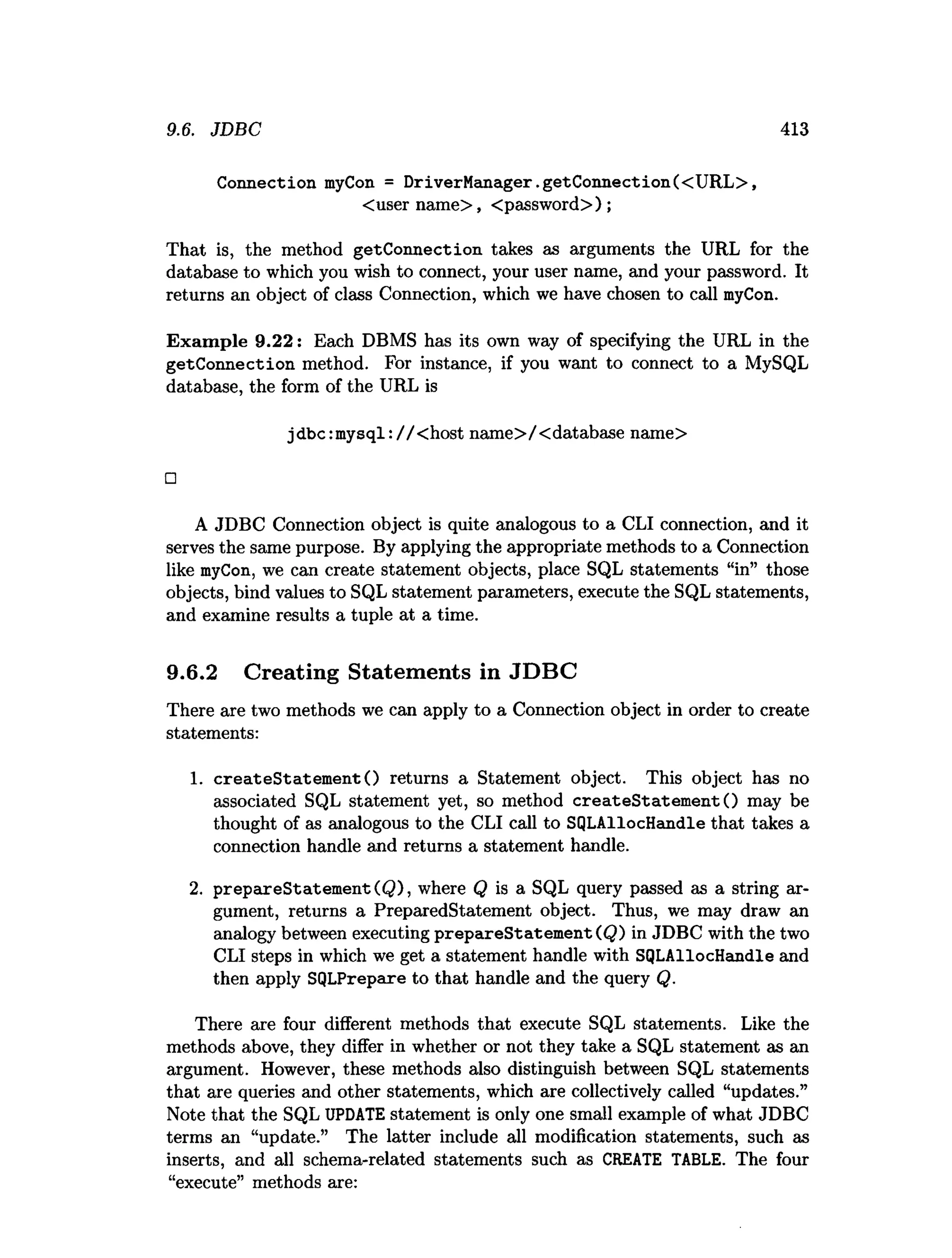 9.6. JDBC 413
Connection myCon = DriverM anager.getConnection(<URL>,
<user name>, <password>);
That is, the method getConnection. takes as arguments the URL for the
database to which you wish to connect, your user name, and your password. It
returns an object of class Connection, which we have chosen to call myCon.
Exam ple 9.22: Each DBMS has its own way of specifying the URL in the
getConnection method. For instance, if you want to connect to a MySQL
database, the form of the URL is
jdbc:m ysql://< host name>/<database name>
□
A JDBC Connection object is quite analogous to a CLI connection, and it
serves the same purpose. By applying the appropriate methods to a Connection
like myCon, we can create statement objects, place SQL statements “in” those
objects, bind values to SQL statement parameters, execute the SQL statements,
and examine results a tuple at a time.
9.6.2 Creating Statements in JDBC
There are two methods we can apply to a Connection object in order to create
statements:
1. createStatem entO returns a Statement object. This object has no
associated SQL statement yet, so method createStatem entO may be
thought of as analogous to the CLI call to SQLAllocHandle that takes a
connection handle and returns a statement handle.
2. prepareStatem ent(Q ), where Q is a SQL query passed as a string ar­
gument, returns a PreparedStatement object. Thus, we may draw an
analogy between executing prepareStatem ent (Q) in JDBC with the two
CLI steps in which we get a statement handle with SQLAllocHandle and
then apply SQLPrepare to that handle and the query Q.
There are four different methods that execute SQL statements. Like the
methods above, they differ in whether or not they take a SQL statement as an
argument. However, these methods also distinguish between SQL statements
that are queries and other statements, which are collectively called “updates.”
Note that the SQL UPDATE statement is only one small example of what JDBC
terms an “update.” The latter include all modification statements, such as
inserts, and all schema-related statements such as CREATE TABLE. The four
“execute” methods are:
 