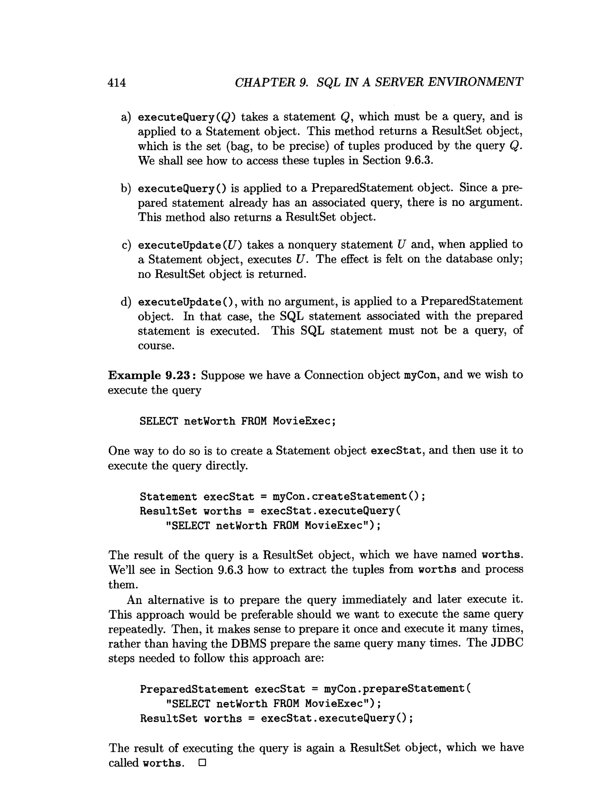 414 CHAPTER 9. SQL IN A SERVER ENVIRONMENT
a) executeQueryCQ) takes a statement Q, which must be a query, and is
applied to a Statement object. This method returns a ResultSet object,
which is the set (bag, to be precise) of tuples produced by the query Q.
We shall see how to access these tuples in Section 9.6.3.
b) executeQueryO is applied to a PreparedStatement object. Since a pre­
pared statement already has an associated query, there is no argument.
This method also returns a ResultSet object.
c) executeUpdate(U) takes a nonquery statement U and, when applied to
a Statement object, executes U. The effect is felt on the database only;
no ResultSet object is returned.
d) executeUpdate(), with no argument, is applied to a PreparedStatement
object. In that case, the SQL statement associated with the prepared
statement is executed. This SQL statement must not be a query, of
course.
Exam ple 9.23: Suppose we have a Connection object myCon, and we wish to
execute the query
SELECT netWorth FROM MovieExec;
One way to do so is to create a Statement object execStat, and then use it to
execute the query directly.
Statement execStat = myCon.createStatementO;
ResultSet worths = execStat.executeQuery(
"SELECT netWorth FROM MovieExec");
The result of the query is a ResultSet object, which we have named worths.
We’ll see in Section 9.6.3 how to extract the tuples from worths and process
them.
An alternative is to prepare the query immediately and later execute it.
This approach would be preferable should we want to execute the same query
repeatedly. Then, it makes sense to prepare it once and execute it many times,
rather than having the DBMS prepare the same query many times. The JDBC
steps needed to follow this approach are:
PreparedStatement execStat = myCon.prepareStatement(
"SELECT netWorth FROM MovieExec");
ResultSet worths = execStat.executeQuery();
The result of executing the query is again a ResultSet object, which we have
called worths. □
 