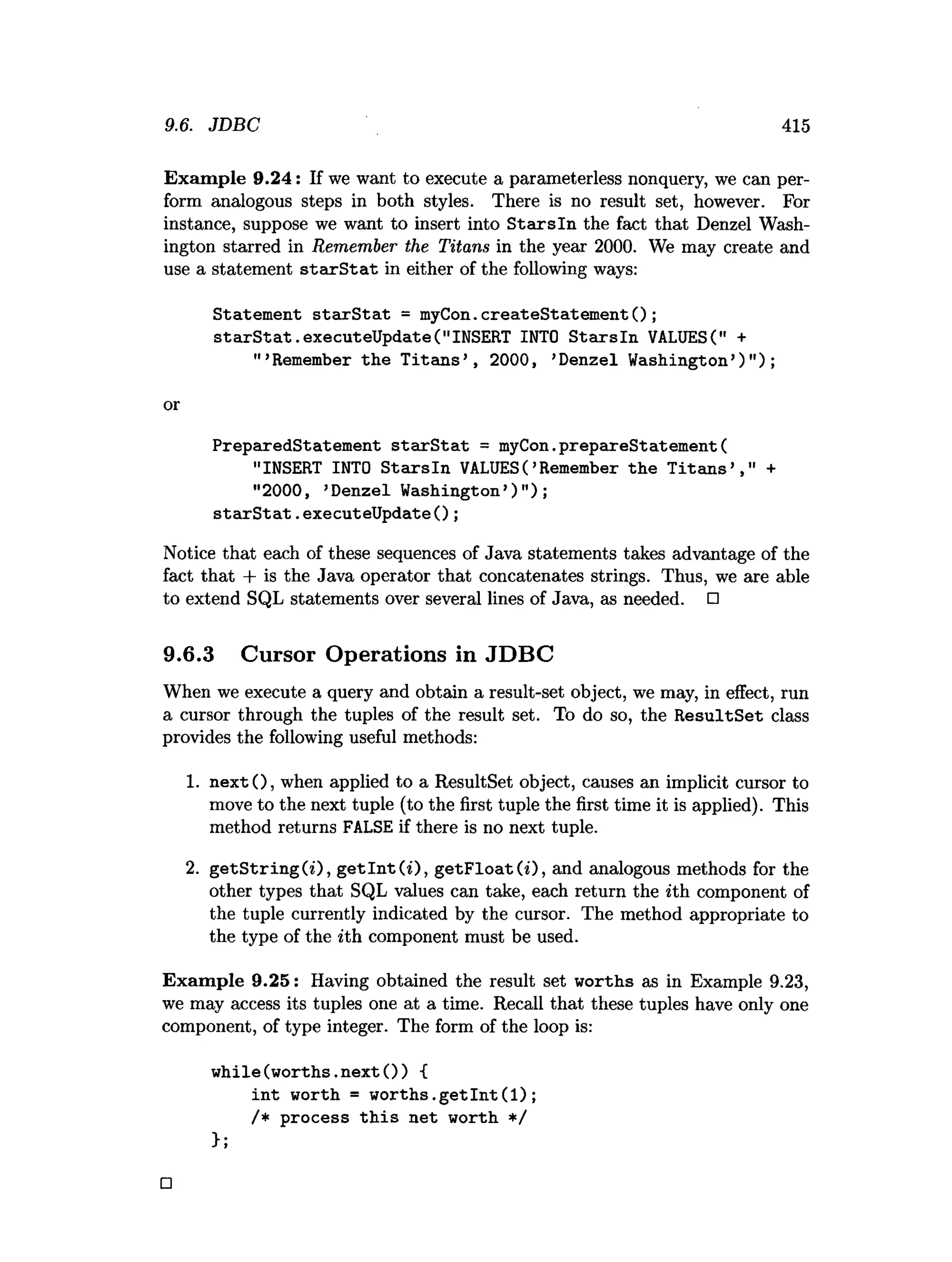 9.6. JDBC 415
Exam ple 9.24: If we want to execute a parameterless nonquery, we can per­
form analogous steps in both styles. There is no result set, however. For
instance, suppose we want to insert into S ta rsln the fact that Denzel Wash­
ington starred in Remember the Titans in the year 2000. We may create and
use a statement s ta rS ta t in either of the following ways:
Statement sta rS ta t = myCon.createStatement();
s ta rS ta t.executeUpdate("INSERT INTO S tarsln VALUES(" +
" ’Remember the T itan s’ , 2000, ’Denzel Washington’)" );
or
PreparedStatement sta rS ta t = myCon.prepareStatement(
"INSERT INTO S ta rsln VALUES( ’Remember the T ita n s’ ," +
"2000, ’Denzel Washington’)");
starS tat.executeU pdateO ;
Notice that each of these sequences of Java statements takes advantage of the
fact that + is the Java operator that concatenates strings. Thus, we are able
to extend SQL statements over several lines of Java, as needed. □
9.6.3 Cursor Operations in JDBC
When we execute a query and obtain a result-set object, we may, in effect, run
a cursor through the tuples of the result set. To do so, the R esultSet class
provides the following useful methods:
1. n ex t(), when applied to a ResultSet object, causes an implicit cursor to
move to the next tuple (to the first tuple the first time it is applied). This
method returns FALSE if there is no next tuple.
2. g etS trin g (i), g e tln t(0 , g etF lo at(i), and analogous methods for the
other types that SQL values can take, each return the *th component of
the tuple currently indicated by the cursor. The method appropriate to
the type of the *th component must be used.
Exam ple 9.25: Having obtained the result set worths as in Example 9.23,
we may access its tuples one at a time. Recall that these tuples have only one
component, of type integer. The form of the loop is:
w hile(w orths.next()) {
in t worth = w o rth s.g etIn t(1);
/* process th is net worth */
>;
□
 