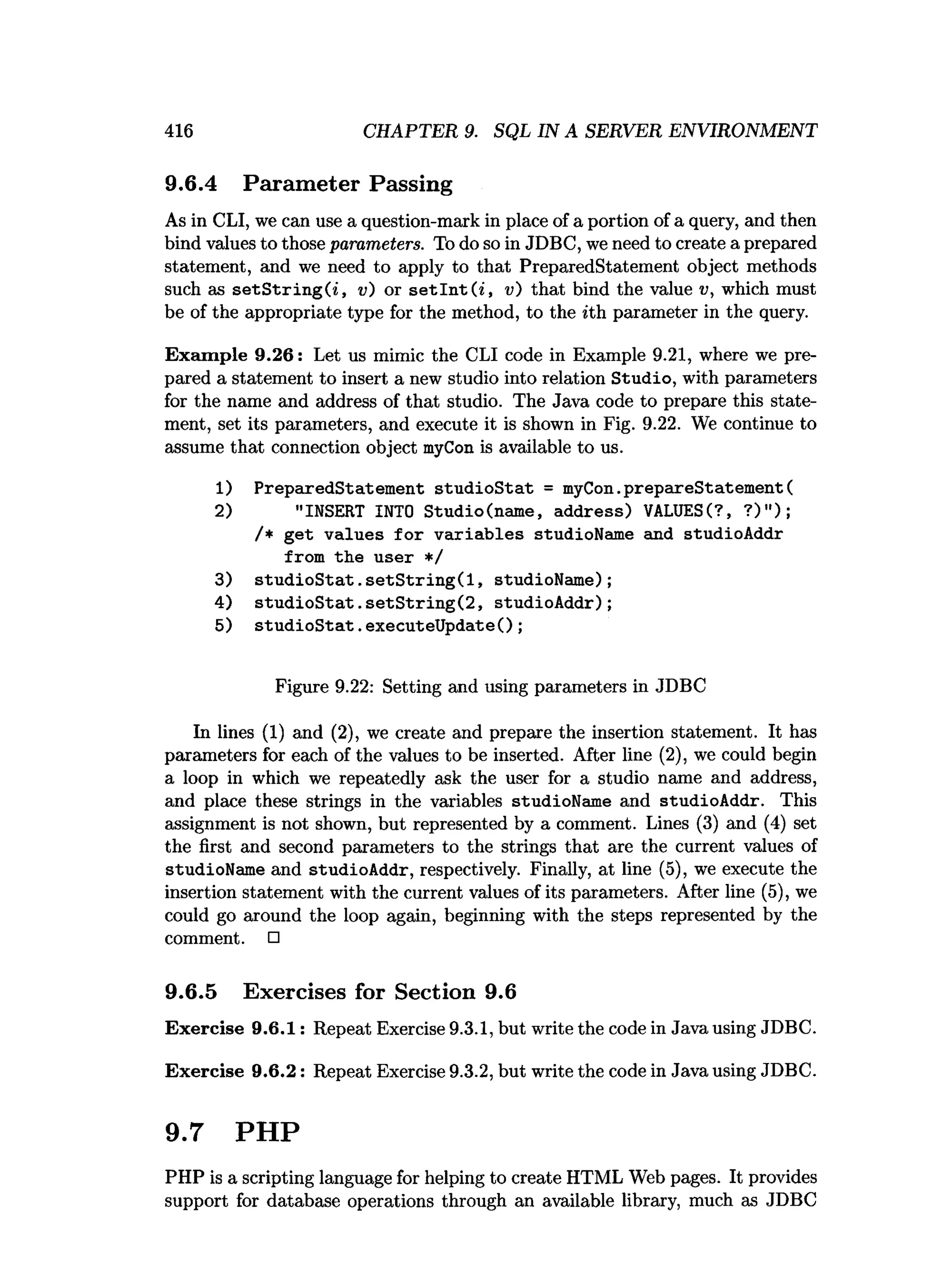 416 CHAPTER 9. SQL IN A SERVER ENVIRONMENT
9.6.4 Parameter Passing
As in CLI, we can use a question-mark in place of a portion of a query, and then
bind values to those parameters. To do so in JDBC, we need to create a prepared
statement, and we need to apply to that PreparedStatement object methods
such as s e tS trin g (i, v) or se t In t ( i, v) that bind the value v, which must
be of the appropriate type for the method, to the *th parameter in the query.
Exam ple 9.26: Let us mimic the CLI code in Example 9.21, where we pre­
pared a statement to insert a new studio into relation Studio, with parameters
for the name and address of that studio. The Java code to prepare this state­
ment, set its parameters, and execute it is shown in Fig. 9.22. We continue to
assume that connection object myCon is available to us.
1) PreparedStatem ent stu d io S tat = myCon.prepareStatement(
2) "INSERT INTO Studio(name, address) VALUESC?, ? )");
/* get values fo r v ariab les studioName and studioAddr
from the user */
3) s tu d io S ta t.s e tS trin g (l, studioName);
4) stu d io S ta t. setS trin g (2 , studioAddr);
5) stu d io S ta t. executeUpdate();
Figure 9.22: Setting and using parameters in JDBC
In lines (1) and (2), we create and prepare the insertion statement. It has
parameters for each of the values to be inserted. After line (2), we could begin
a loop in which we repeatedly ask the user for a studio name and address,
and place these strings in the variables studioName and studioAddr. This
assignment is not shown, but represented by a comment. Lines (3) and (4) set
the first and second parameters to the strings that are the current values of
studioName and studioAddr, respectively. Finally, at line (5), we execute the
insertion statement with the current values of its parameters. After line (5), we
could go around the loop again, beginning with the steps represented by the
comment. □
9.6.5 Exercises for Section 9.6
Exercise 9.6.1: Repeat Exercise 9.3.1, but write the code in Java using JDBC.
Exercise 9.6.2: Repeat Exercise 9.3.2, but write the code in Java using JDBC.
9.7 PHP
PHP is a scripting language for helping to create HTML Web pages. It provides
support for database operations through an available library, much as JDBC
 