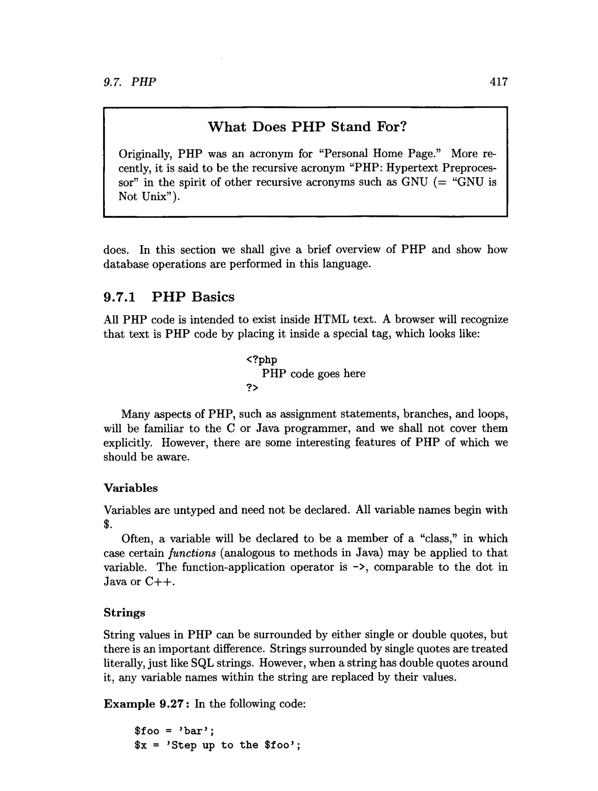 9.7. PHP 417
What Does PHP Stand For?
Originally, PHP was an acronym for “Personal Home Page.” More re­
cently, it is said to be the recursive acronym “PHP: Hypertext Preproces­
sor” in the spirit of other recursive acronyms such as GNU (= “GNU is
Not Unix”).
does. In this section we shall give a brief overview of PHP and show how
database operations are performed in this language.
9.7.1 PHP Basics
All PHP code is intended to exist inside HTML text. A browser will recognize
that text is PHP code by placing it inside a special tag, which looks like:
<?php
PHP code goes here
?>
Many aspects of PHP, such as assignment statements, branches, and loops,
will be familiar to the C or Java programmer, and we shall not cover them
explicitly. However, there are some interesting features of PHP of which we
should be aware.
Variables
Variables are untyped and need not be declared. All variable names begin with
$.
Often, a variable will be declared to be a member of a “class,” in which
case certain functions (analogous to methods in Java) may be applied to that
variable. The function-application operator is ->, comparable to the dot in
Java or C-l—
1-.
Strings
String values in PHP can be surrounded by either single or double quotes, but
there is an important difference. Strings surrounded by single quotes are treated
literally, just like SQL strings. However, when a string has double quotes around
it, any variable names within the string are replaced by their values.
Exam ple 9.27: In the following code:
$foo = ’b a r’ ;
$x = ’Step up to the $foo’ ;
 