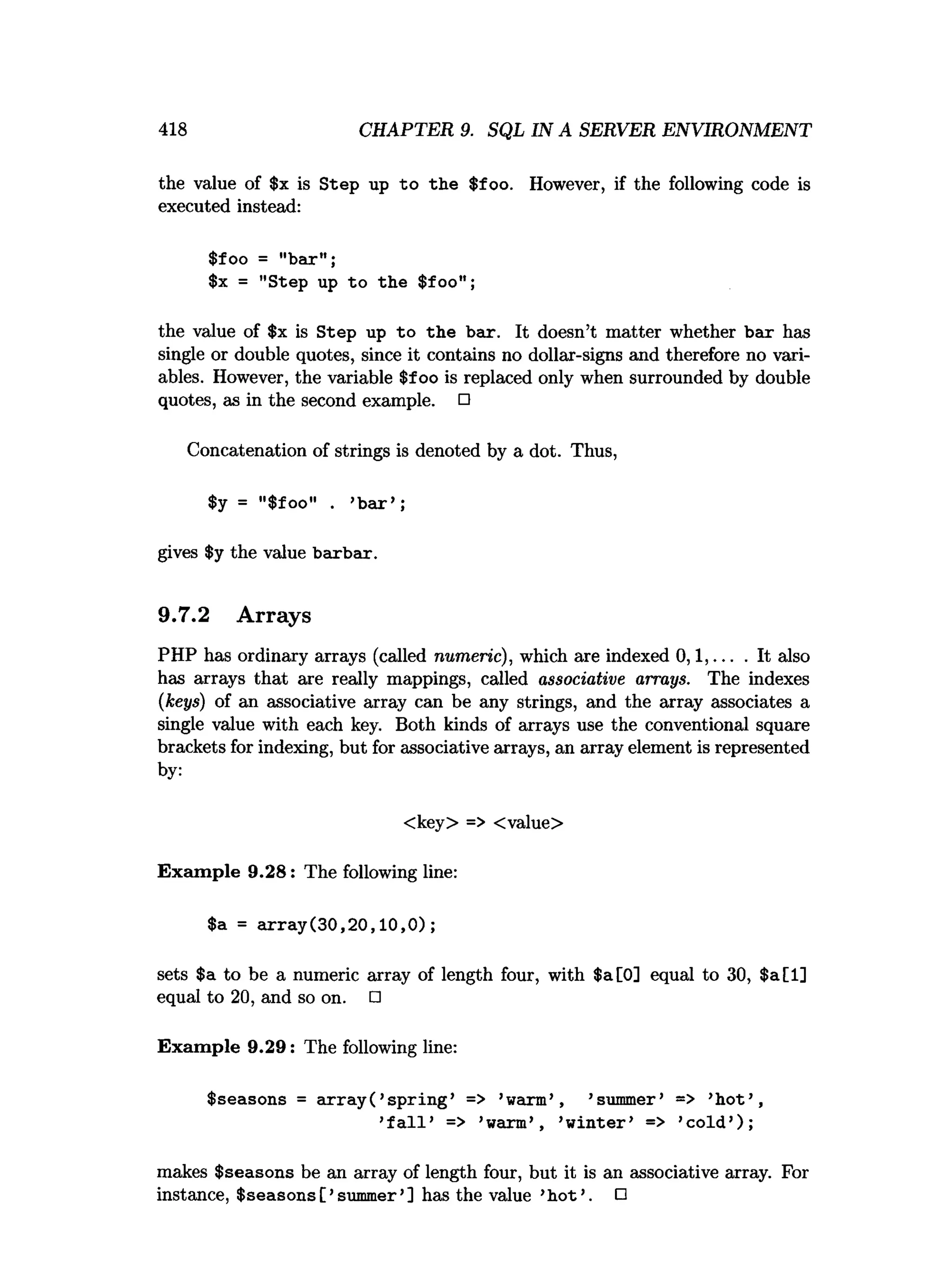 418 CHAPTER 9. SQL IN A SERVER ENVIRONMENT
the value of $x is Step up to the $foo. However, if the following code is
executed instead:
$foo = "bar";
$x = "Step up to the $foo";
the value of $x is Step up to the bar. It doesn’t matter whether bar has
single or double quotes, since it contains no dollar-signs and therefore no vari­
ables. However, the variable $foo is replaced only when surrounded by double
quotes, as in the second example. □
Concatenation of strings is denoted by a dot. Thus,
$y = "$foo" . ’b a r’ ;
gives $y the value barbar.
9.7.2 Arrays
PHP has ordinary arrays (called numeric), which are indexed 0 ,1 ,... . It also
has arrays that are really mappings, called associative arrays. The indexes
(keys) of an associative array can be any strings, and the array associates a
single value with each key. Both kinds of arrays use the conventional square
brackets for indexing, but for associative arrays, an array element is represented
by:
<key> => <value>
Exam ple 9.28: The following line:
$a = a rra y (30,20,10,0);
sets $a to be a numeric array of length four, with $a[0] equal to 30, $a[l]
equal to 20, and so on. □
Exam ple 9.29: The following line:
$seasons = a rra y (’sp rin g ’ => ’warm’ , ’summer’ => ’h o t’ ,
’f a l l ’ => ’warm’ , ’w in ter’ => ’co ld ’);
makes $seasons be an array of length four, but it is an associative array. For
instance, $seasons[ ’summer’] has the value ’h o t’. □
 