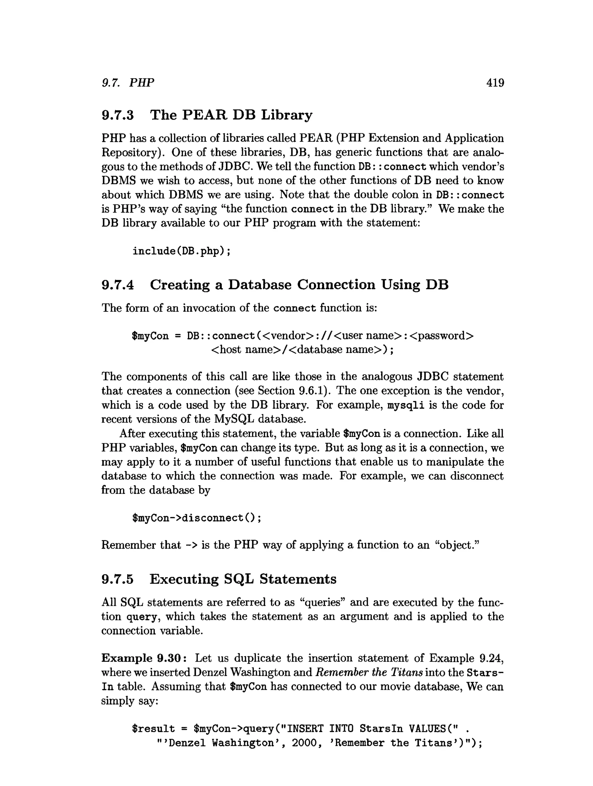 9.7. PHP 419
9.7.3 The PEAR DB Library
PHP has a collection of libraries called PEAR (PHP Extension and Application
Repository). One of these libraries, DB, has generic functions that are analo­
gous to the methods of JDBC. We tell the function DB:: connect which vendor’s
DBMS we wish to access, but none of the other functions of DB need to know
about which DBMS we are using. Note that the double colon in DB:: connect
is PHP’s way of saying “the function connect in the DB library.” We make the
DB library available to our PHP program with the statement:
include(DB.php);
9.7.4 Creating a Database Connection Using DB
The form of an invocation of the connect function is:
$myCon = DB:: connect (< vendor>: / / Cuser nam e>: <password>
<host name>/<database nam e>);
The components of this call are like those in the analogous JDBC statement
that creates a connection (see Section 9.6.1). The one exception is the vendor,
which is a code used by the DB library. For example, mysqli is the code for
recent versions of the MySQL database.
After executing this statement, the variable $myCon is a connection. Like all
PHP variables, $myCon can change its type. But as long as it is a connection, we
may apply to it a number of useful functions that enable us to manipulate the
database to which the connection was made. For example, we can disconnect
from the database by
$myCon->disconnect();
Remember that -> is the PHP way of applying a function to an “object.”
9.7.5 Executing SQL Statements
All SQL statements are referred to as “queries” and are executed by the func­
tion query, which takes the statement as an argument and is applied to the
connection variable.
Exam ple 9.30: Let us duplicate the insertion statement of Example 9.24,
where we inserted Denzel Washington and Remember the Titans into the S ta rs­
ln table. Assuming that $myCon has connected to our movie database, We can
simply say:
$ re su lt = $myCon->query("INSERT INTO S ta rsln VALUES(" .
" ’Denzel Washington’ , 2000, ’Remember the T itan s’)" );
 