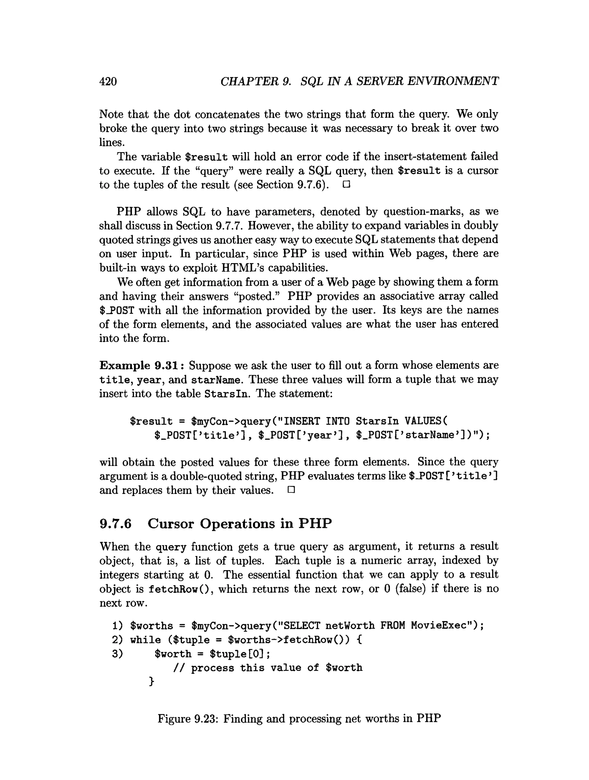 420 CHAPTER 9. SQL IN A SERVER ENVIRONMENT
Note that the dot concatenates the two strings that form the query. We only
broke the query into two strings because it was necessary to break it over two
lines.
The variable $ re su lt will hold an error code if the insert-statement failed
to execute. If the “query” were really a SQL query, then $ resu lt is a cursor
to the tuples of the result (see Section 9.7.6). □
PHP allows SQL to have parameters, denoted by question-marks, as we
shall discuss in Section 9.7.7. However, the ability to expand variables in doubly
quoted strings gives us another easy way to execute SQL statements that depend
on user input. In particular, since PHP is used within Web pages, there are
built-in ways to exploit HTML’s capabilities.
We often get information from a user of a Web page by showing them a form
and having their answers “posted.” PHP provides an associative array called
$_P0ST with all the information provided by the user. Its keys are the names
of the form elements, and the associated values are what the user has entered
into the form.
Exam ple 9.31: Suppose we ask the user to fill out a form whose elements are
t i t l e , year, and starName. These three values will form a tuple that we may
insert into the table S tarsln. The statement:
$ resu lt = $myCon->query("INSERT INTO S tarsln VALUES(
$_P0ST[>title>], $_P0ST[’y ear’] , $_P0ST[’starName’] )");
will obtain the posted values for these three form elements. Since the query
argument is a double-quoted string, PHP evaluates terms like $-POST[ ’t i t l e ’]
and replaces them by their values. □
9.7.6 Cursor Operations in PHP
When the query function gets a true query as argument, it returns a result
object, that is, a list of tuples. Each tuple is a numeric array, indexed by
integers starting at 0. The essential function that we can apply to a result
object is letchRowO, which returns the next row, or 0 (false) if there is no
next row.
1) $worths = $myCon->query("SELECT netWorth FROM MovieExec");
2) while ($tuple = $worths->fetchRow()) {
3) $worth = $ tu p le[0];
/ / process th is value of $worth
}
Figure 9.23: Finding and processing net worths in PHP
 