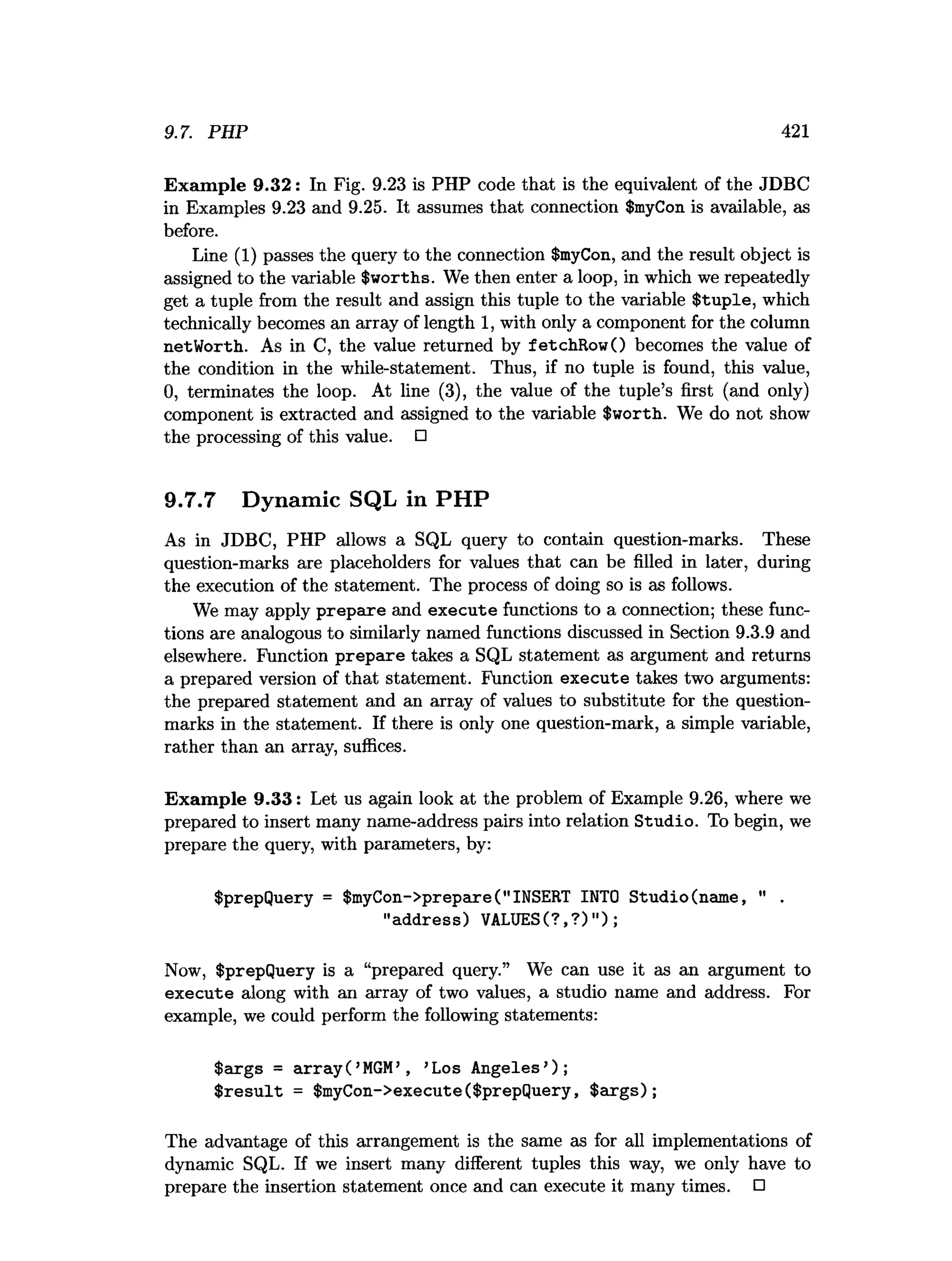 9.7. PHP 421
Exam ple 9.32: In Fig. 9.23 is PHP code that is the equivalent of the JDBC
in Examples 9.23 and 9.25. It assumes that connection $myCon is available, as
before.
Line (1) passes the query to the connection $myCon, and the result object is
assigned to the variable $worths. We then enter a loop, in which we repeatedly
get a tuple from the result and assign this tuple to the variable $tuple, which
technically becomes an array of length 1, with only a component for the column
netWorth. As in C, the value returned by fetchRowO becomes the value of
the condition in the while-statement. Thus, if no tuple is found, this value,
0, terminates the loop. At line (3), the value of the tuple’s first (and only)
component is extracted and assigned to the variable $worth. We do not show
the processing of this value. □
9.7.7 Dynamic SQL in PHP
As in JDBC, PHP allows a SQL query to contain question-marks. These
question-marks are placeholders for values that can be filled in later, during
the execution of the statement. The process of doing so is as follows.
We may apply prepare and execute functions to a connection; these func­
tions are analogous to similarly named functions discussed in Section 9.3.9 and
elsewhere. Function prepare takes a SQL statement as argument and returns
a prepared version of that statement. Function execute takes two arguments:
the prepared statement and an array of values to substitute for the question-
marks in the statement. If there is only one question-mark, a simple variable,
rather than an array, suffices.
Exam ple 9.33: Let us again look at the problem of Example 9.26, where we
prepared to insert many name-address pairs into relation Studio. To begin, we
prepare the query, with parameters, by:
$prepQuery = $myCon->prepare("INSERT INTO Studio(name, " .
"address) VALUES(? ,? )");
Now, $prepQuery is a “prepared query.” We can use it as an argument to
execute along with an array of two values, a studio name and address. For
example, we could perform the following statements:
$args = a rra y (’M
G
M
’ , ’Los Angeles’);
$ re su lt = $myCon->execute($prepQuery, $ arg s);
The advantage of this arrangement is the same as for all implementations of
dynamic SQL. If we insert many different tuples this way, we only have to
prepare the insertion statement once and can execute it many times. □
 
