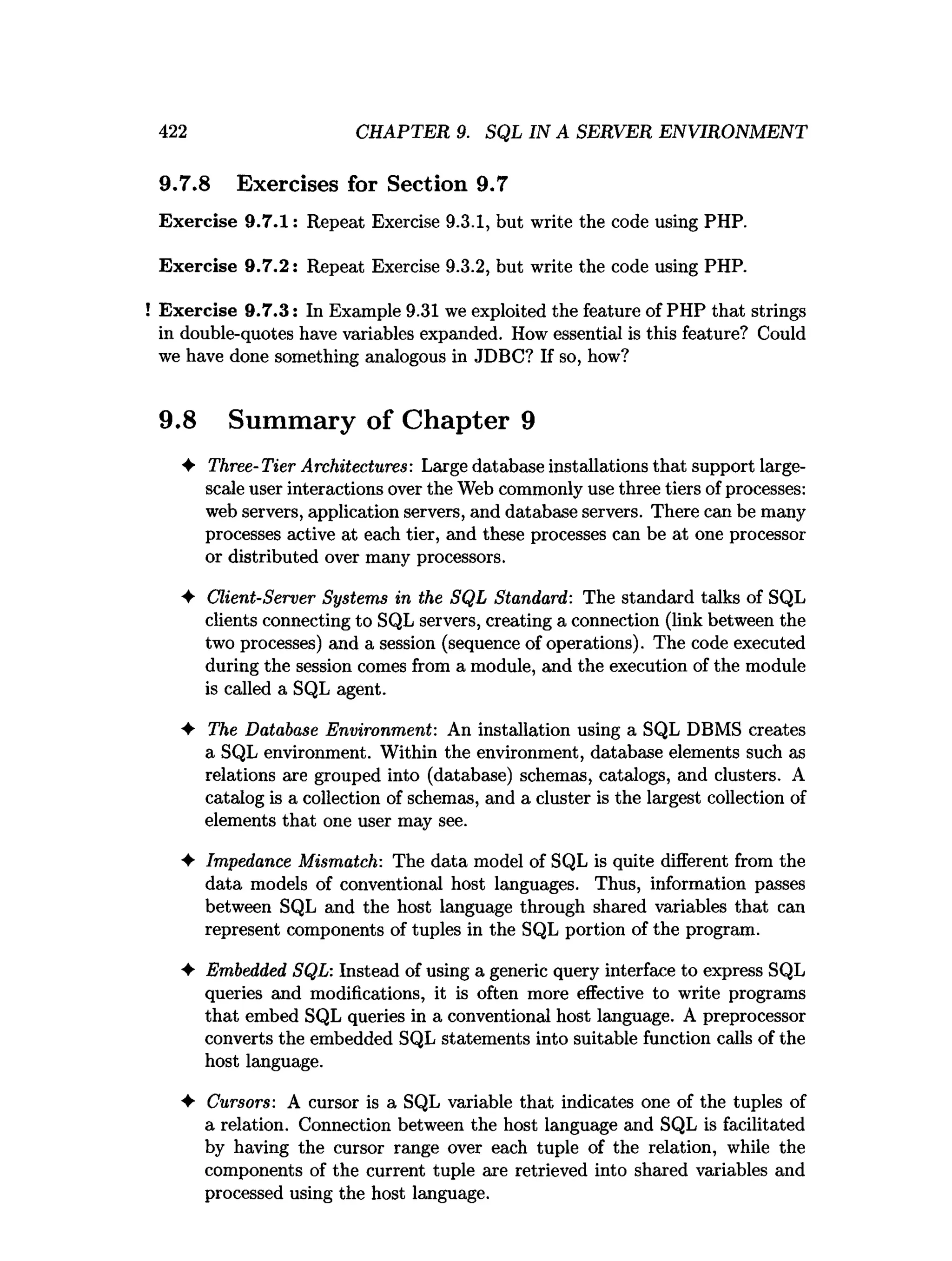 422 CHAPTER 9. SQL IN A SERVER ENVIRONMENT
9.7.8 Exercises for Section 9.7
Exercise 9.7.1: Repeat Exercise 9.3.1, but write the code using PHP.
Exercise 9.7.2: Repeat Exercise 9.3.2, but write the code using PHP.
Exercise 9.7.3: In Example 9.31 we exploited the feature of PHP that strings
in double-quotes have variables expanded. How essential is this feature? Could
we have done something analogous in JDBC? If so, how?
9.8 Summary of Chapter 9
♦ Three-Tier Architectures: Large database installations that support large-
scale user interactions over the Web commonly use three tiers of processes:
web servers, application servers, and database servers. There can be many
processes active at each tier, and these processes can be at one processor
or distributed over many processors.
♦ Client-Server Systems in the SQL Standard: The standard talks of SQL
clients connecting to SQL servers, creating a connection (link between the
two processes) and a session (sequence of operations). The code executed
during the session comes from a module, and the execution of the module
is called a SQL agent.
♦ The Database Environment: An installation using a SQL DBMS creates
a SQL environment. Within the environment, database elements such as
relations are grouped into (database) schemas, catalogs, and clusters. A
catalog is a collection of schemas, and a cluster is the largest collection of
elements that one user may see.
♦ Impedance Mismatch: The data model of SQL is quite different from the
data models of conventional host languages. Thus, information passes
between SQL and the host language through shared variables that can
represent components of tuples in the SQL portion of the program.
♦ Embedded SQL: Instead of using a generic query interface to express SQL
queries and modifications, it is often more effective to write programs
that embed SQL queries in a conventional host language. A preprocessor
converts the embedded SQL statements into suitable function calls of the
host language.
♦ Cursors: A cursor is a SQL variable that indicates one of the tuples of
a relation. Connection between the host language and SQL is facilitated
by having the cursor range over each tuple of the relation, while the
components of the current tuple are retrieved into shared variables and
processed using the host language.
 