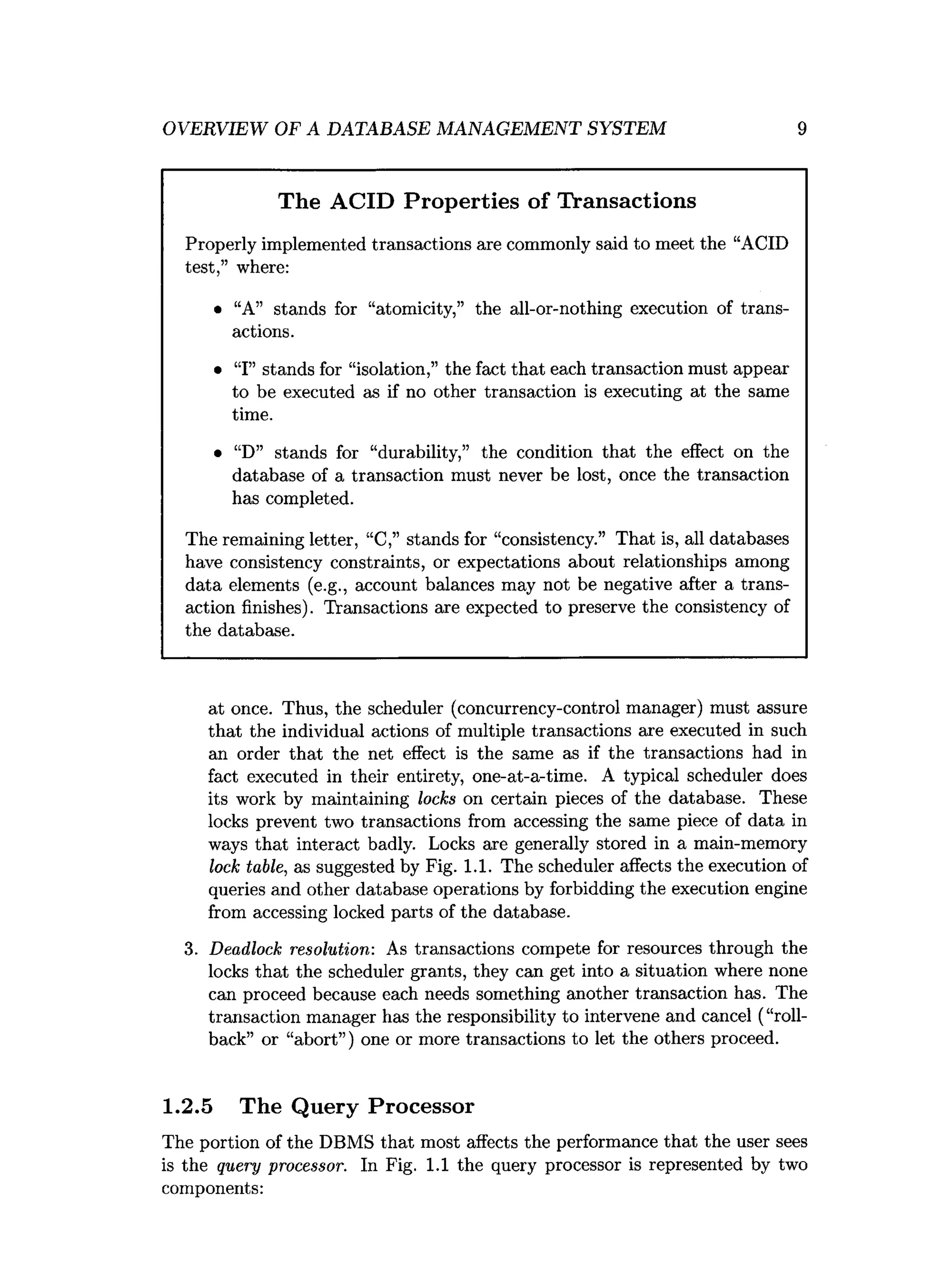 OVERVIEW OF A DATABASE MANAGEMENT SYSTEM 9
The ACID Properties of Transactions
Properly implemented transactions are commonly said to meet the “ACID
test,” where:
• “A” stands for “atomicity,” the all-or-nothing execution of trans­
actions.
• “I” stands for “isolation,” the fact that each transaction must appear
to be executed as if no other transaction is executing at the same
time.
• “D” stands for “durability,” the condition that the effect on the
database of a transaction must never be lost, once the transaction
has completed.
The remaining letter, “C,” stands for “consistency.” That is, all databases
have consistency constraints, or expectations about relationships among
data elements (e.g., account balances may not be negative after a trans­
action finishes). Transactions are expected to preserve the consistency of
the database.
at once. Thus, the scheduler (concurrency-control manager) must assure
that the individual actions of multiple transactions are executed in such
an order that the net effect is the same as if the transactions had in
fact executed in their entirety, one-at-a-time. A typical scheduler does
its work by maintaining locks on certain pieces of the database. These
locks prevent two transactions from accessing the same piece of data in
ways that interact badly. Locks are generally stored in a main-memory
lock table, as suggested by Fig. 1.1. The scheduler affects the execution of
queries and other database operations by forbidding the execution engine
from accessing locked parts of the database.
3. Deadlock resolution: As transactions compete for resources through the
locks that the scheduler grants, they can get into a situation where none
can proceed because each needs something another transaction has. The
transaction manager has the responsibility to intervene and cancel (“roll­
back” or “abort”) one or more transactions to let the others proceed.
1.2.5 The Query Processor
The portion of the DBMS that most affects the performance that the user sees
is the query processor. In Fig. 1.1 the query processor is represented by two
components:
 