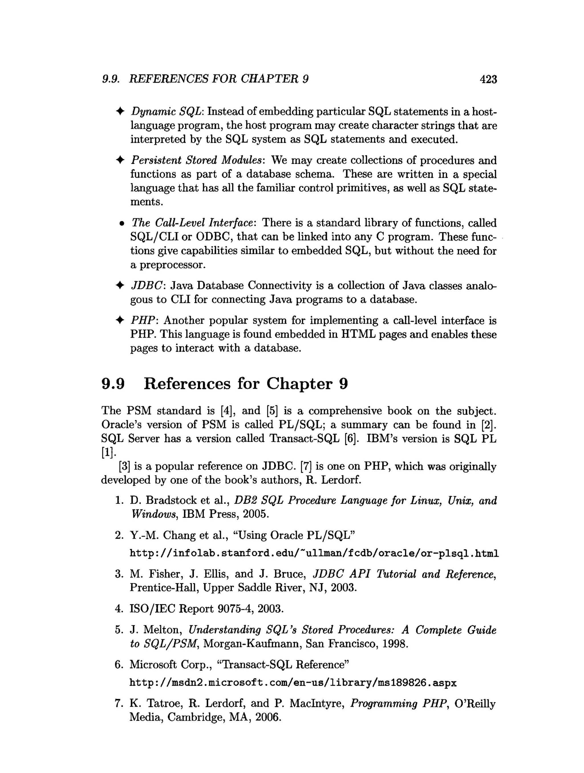 9.9. REFERENCES FOR CHAPTER 9 423
♦ Dynamic SQL: Instead of embedding particular SQL statements in a host-
language program, the host program may create character strings that are
interpreted by the SQL system as SQL statements and executed.
♦ Persistent Stored Modules: We may create collections of procedures and
functions as part of a database schema. These are written in a special
language that has all the familiar control primitives, as well as SQL state­
ments.
♦ The Call-Level Interface: There is a standard library of functions, called
SQL/CLI or ODBC, that can be linked into any C program. These func­
tions give capabilities similar to embedded SQL, but without the need for
a preprocessor.
♦ JDBC: Java Database Connectivity is a collection of Java classes analo­
gous to CLI for connecting Java programs to a database.
♦ PHP: Another popular system for implementing a call-level interface is
PHP. This language is found embedded in HTML pages and enables these
pages to interact with a database.
9.9 References for Chapter 9
The PSM standard is [4], and [5] is a comprehensive book on the subject.
Oracle’s version of PSM is called PL/SQL; a summary can be found in [2].
SQL Server has a version called Transact-SQL [6]. IBM’s version is SQL PL
[1].
[3] is a popular reference on JDBC. [7] is one on PHP, which was originally
developed by one of the book’s authors, R. Lerdorf.
1. D. Bradstock et al., DBS SQL Procedure Language for Linux, Unix, and
Windows, IBM Press, 2005.
2. Y.-M. Chang et al., “Using Oracle PL/SQL”
h ttp : / / in fo lab . Stanford.edu/”u llm an /fcd b /o racle/o r-p lsq l.html
3. M. Fisher, J. Ellis, and J. Bruce, JDBC API Tutorial and Reference,
Prentice-Hall, Upper Saddle River, NJ, 2003.
4. ISO/IEC Report 9075-4, 2003.
5. J. Melton, Understanding SQL’s Stored Procedures: A Complete Guide
to SQL/PSM, Morgan-Kaufmann, San Francisco, 1998.
6. Microsoft Corp., “Transact-SQL Reference”
h ttp ://m sdn2.m icrosoft. com /en-us/library/m sl89826.aspx
7. K. Tatroe, R. Lerdorf, and P. MacIntyre, Programming PHP, O’Reilly
Media, Cambridge, MA, 2006.
 