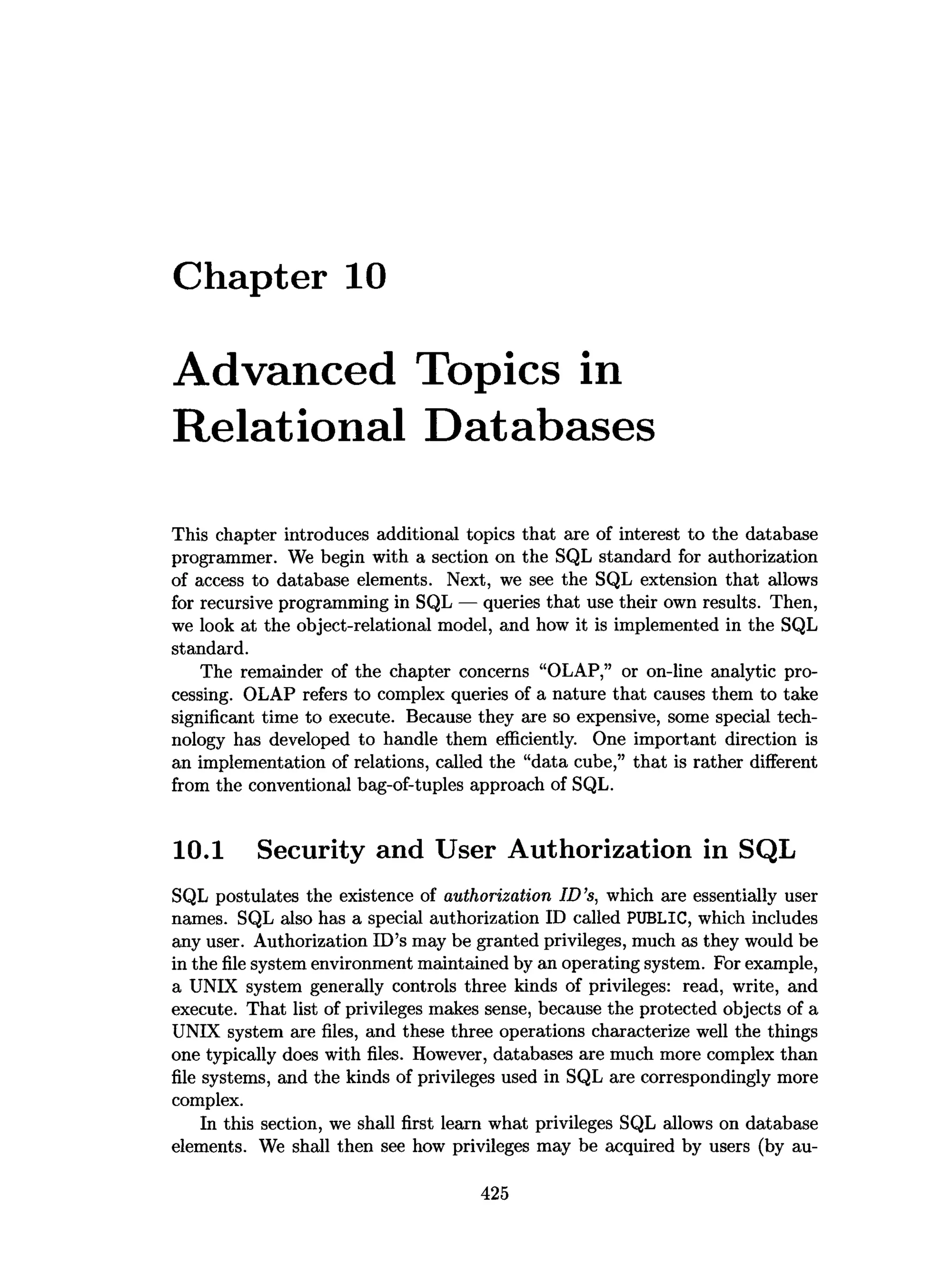 Chapter 10
Advanced Topics in
Relational Databases
This chapter introduces additional topics that are of interest to the database
programmer. We begin with a section on the SQL standard for authorization
of access to database elements. Next, we see the SQL extension that allows
for recursive programming in SQL — queries that use their own results. Then,
we look at the object-relational model, and how it is implemented in the SQL
standard.
The remainder of the chapter concerns “OLAP,” or on-line analytic pro­
cessing. OLAP refers to complex queries of a nature that causes them to take
significant time to execute. Because they are so expensive, some special tech­
nology has developed to handle them efficiently. One important direction is
an implementation of relations, called the “data cube,” that is rather different
from the conventional bag-of-tuples approach of SQL.
10.1 Security and User Authorization in SQL
SQL postulates the existence of authorization ID ’s, which are essentially user
names. SQL also has a special authorization ID called PUBLIC, which includes
any user. Authorization ID’s may be granted privileges, much as they would be
in the file system environment maintained by an operating system. For example,
a UNIX system generally controls three kinds of privileges: read, write, and
execute. That list of privileges makes sense, because the protected objects of a
UNIX system are files, and these three operations characterize well the things
one typically does with files. However, databases are much more complex than
file systems, and the kinds of privileges used in SQL are correspondingly more
complex.
In this section, we shall first learn what privileges SQL allows on database
elements. We shall then see how privileges may be acquired by users (by au­
425
 