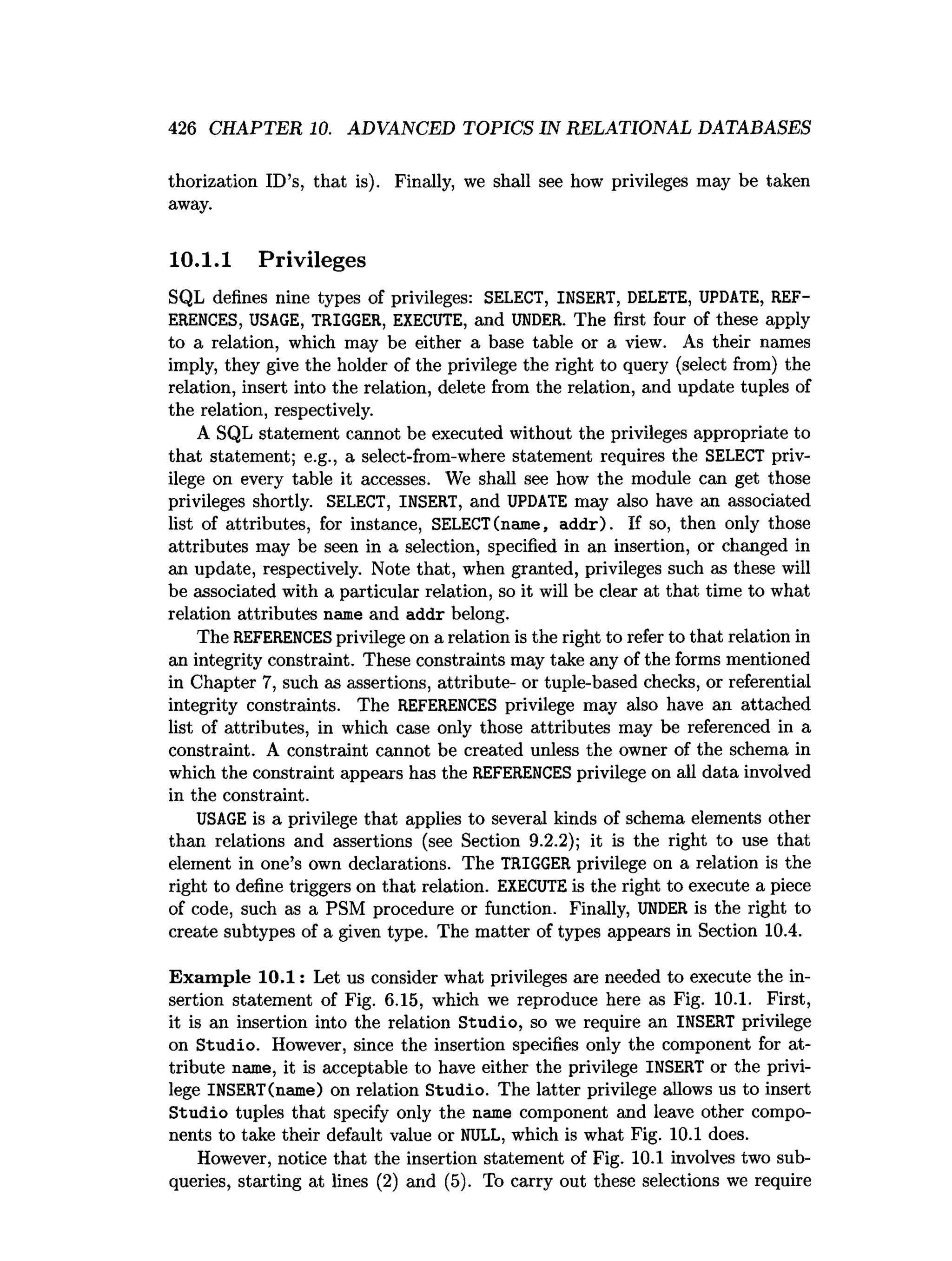 426 CHAPTER 10. ADVANCED TOPICS IN RELATIONAL DATABASES
thorization ID’s, that is). Finally, we shall see how privileges may be taken
away.
10.1.1 Privileges
SQL defines nine types of privileges: SELECT, INSERT, DELETE, UPDATE, REF­
ERENCES, USAGE, TRIGGER, EXECUTE, and UNDER. The first four of these apply
to a relation, which may be either a base table or a view. As their names
imply, they give the holder of the privilege the right to query (select from) the
relation, insert into the relation, delete from the relation, and update tuples of
the relation, respectively.
A SQL statement cannot be executed without the privileges appropriate to
that statement; e.g., a select-from-where statement requires the SELECT priv­
ilege on every table it accesses. We shall see how the module can get those
privileges shortly. SELECT, INSERT, and UPDATE may also have an associated
list of attributes, for instance, SELECT(name, addr). If so, then only those
attributes may be seen in a selection, specified in an insertion, or changed in
an update, respectively. Note that, when granted, privileges such as these will
be associated with a particular relation, so it will be clear at that time to what
relation attributes name and addr belong.
The REFERENCESprivilege on a relation is the right to refer to that relation in
an integrity constraint. These constraints may take any of the forms mentioned
in Chapter 7, such as assertions, attribute- or tuple-based checks, or referential
integrity constraints. The REFERENCES privilege may also have an attached
list of attributes, in which case only those attributes may be referenced in a
constraint. A constraint cannot be created unless the owner of the schema in
which the constraint appears has the REFERENCES privilege on all data involved
in the constraint.
USAGE is a privilege that applies to several kinds of schema elements other
than relations and assertions (see Section 9.2.2); it is the right to use that
element in one’s own declarations. The TRIGGER privilege on a relation is the
right to define triggers on that relation. EXECUTEis the right to execute a piece
of code, such as a PSM procedure or function. Finally, UNDER is the right to
create subtypes of a given type. The matter of types appears in Section 10.4.
Exam ple 10.1: Let us consider what privileges are needed to execute the in­
sertion statement of Fig. 6.15, which we reproduce here as Fig. 10.1. First,
it is an insertion into the relation Studio, so we require an INSERT privilege
on Studio. However, since the insertion specifies only the component for at­
tribute name, it is acceptable to have either the privilege INSERT or the privi­
lege INSERT(name) on relation Studio. The latter privilege allows us to insert
Studio tuples that specify only the name component and leave other compo­
nents to take their default value or NULL, which is what Fig. 10.1 does.
However, notice that the insertion statement of Fig. 10.1 involves two sub­
queries, starting at lines (2) and (5). To carry out these selections we require
 