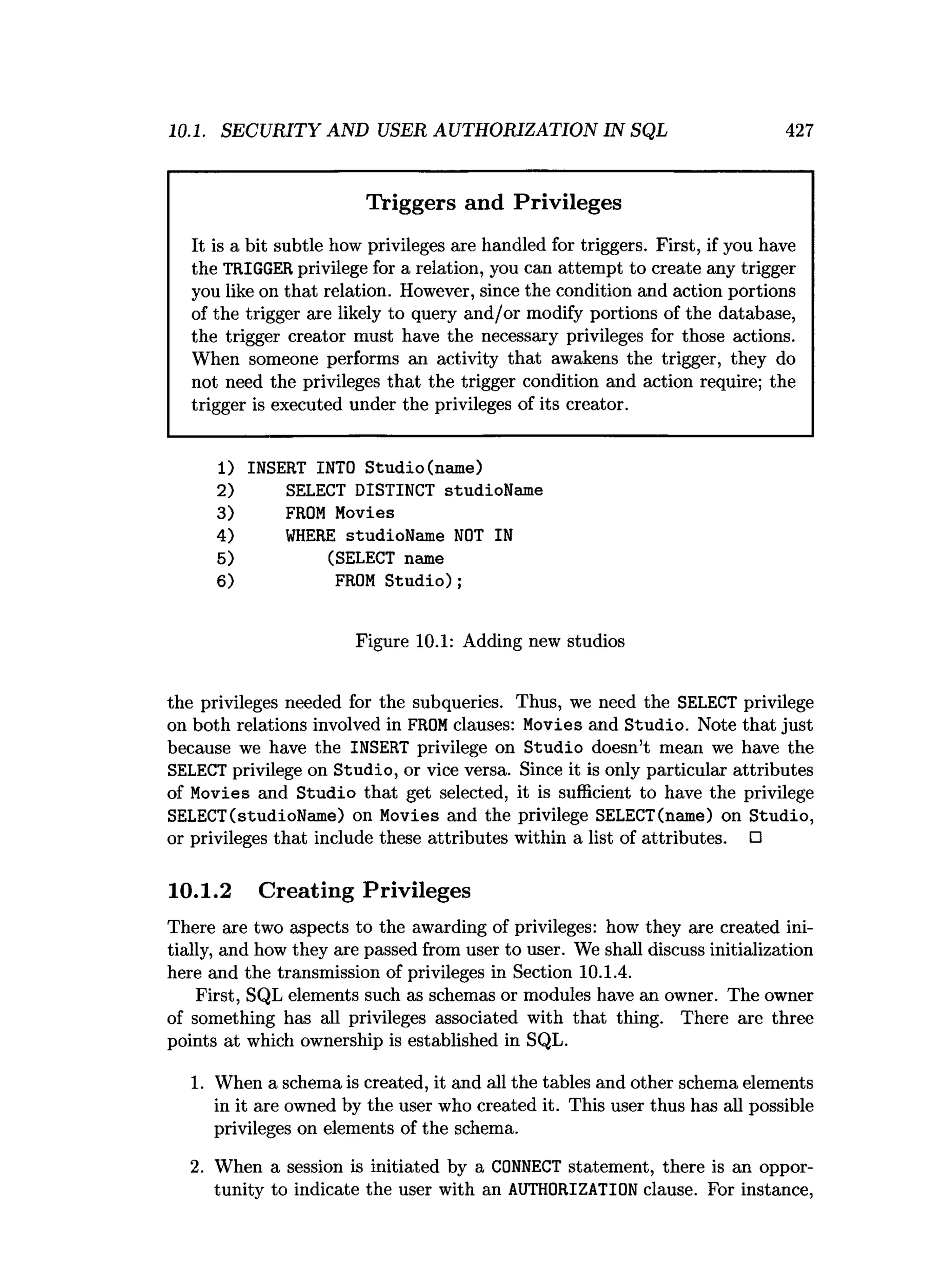 10.1. SECURITY AND USER AUTHORIZATION IN SQL 427
Triggers and Privileges
It is a bit subtle how privileges are handled for triggers. First, if you have
the TRIGGER privilege for a relation, you can attempt to create any trigger
you like on that relation. However, since the condition and action portions
of the trigger are likely to query and/or modify portions of the database,
the trigger creator must have the necessary privileges for those actions.
When someone performs an activity that awakens the trigger, they do
not need the privileges that the trigger condition and action require; the
trigger is executed under the privileges of its creator.
1) INSERT INTO Studio(name)
2) SELECT DISTINCT studioName
3) FROM Movies
4) W
HERE studioName NOT IN
5) (SELECT name
6) FROM Studio);
Figure 10.1: Adding new studios
the privileges needed for the subqueries. Thus, we need the SELECT privilege
on both relations involved in FROMclauses: Movies and Studio. Note that just
because we have the INSERT privilege on Studio doesn’t mean we have the
SELECT privilege on Studio, or vice versa. Since it is only particular attributes
of Movies and Studio that get selected, it is sufficient to have the privilege
SELECT(studioName) on Movies and the privilege SELECT(name) on Studio,
or privileges that include these attributes within a list of attributes. □
10.1.2 Creating Privileges
There are two aspects to the awarding of privileges: how they are created ini­
tially, and how they are passed from user to user. We shall discuss initialization
here and the transmission of privileges in Section 10.1.4.
First, SQL elements such as schemas or modules have an owner. The owner
of something has all privileges associated with that thing. There are three
points at which ownership is established in SQL.
1. When a schema is created, it and all the tables and other schema elements
in it are owned by the user who created it. This user thus has all possible
privileges on elements of the schema.
2. When a session is initiated by a CONNECT statement, there is an oppor­
tunity to indicate the user with an AUTHORIZATION clause. For instance,
 