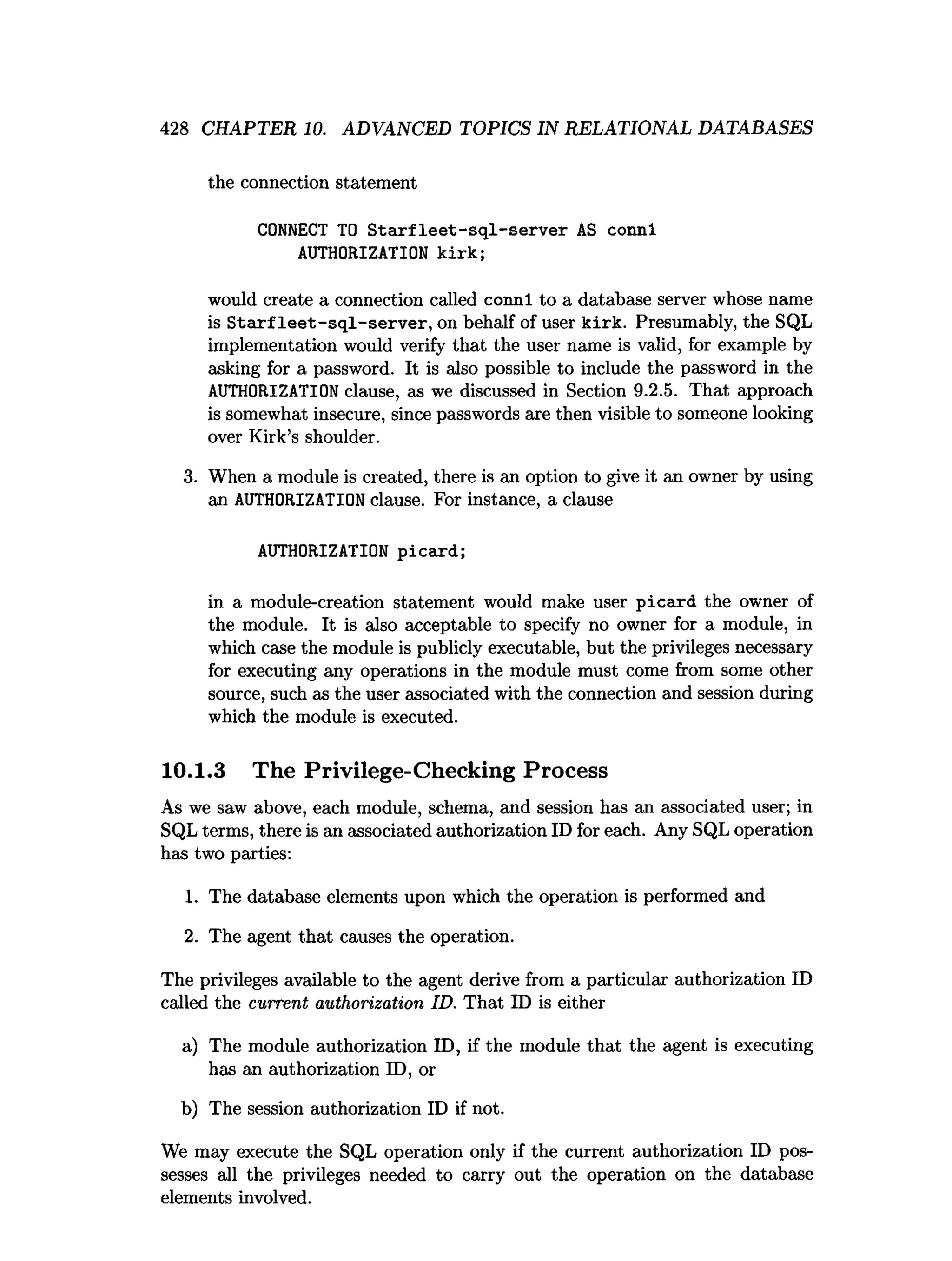 428 CHAPTER 10. ADVANCED TOPICS IN RELATIONAL DATABASES
the connection statement
CONNECT TO S ta rfle e t-sq l-se rv e r AS connl
AUTHORIZATION k irk ;
would create a connection called connl to a database server whose name
is S tarf le e t-sq l-se rv e r, on behalf of user kirk. Presumably, the SQL
implementation would verify that the user name is valid, for example by
asking for a password. It is also possible to include the password in the
AUTHORIZATION clause, as we discussed in Section 9.2.5. That approach
is somewhat insecure, since passwords are then visible to someone looking
over Kirk’s shoulder.
3. When a module is created, there is an option to give it an owner by using
an AUTHORIZATION clause. For instance, a clause
AUTHORIZATION picard;
in a module-creation statement would make user picard the owner of
the module. It is also acceptable to specify no owner for a module, in
which case the module is publicly executable, but the privileges necessary
for executing any operations in the module must come from some other
source, such as the user associated with the connection and session during
which the module is executed.
10.1.3 The Privilege-Checking Process
As we saw above, each module, schema, and session has an associated user; in
SQL terms, there is an associated authorization ID for each. Any SQL operation
has two parties:
1. The database elements upon which the operation is performed and
2. The agent that causes the operation.
The privileges available to the agent derive from a particular authorization ID
called the current authorization ID. That ID is either
a) The module authorization ID, if the module that the agent is executing
has an authorization ID, or
b) The session authorization ID if not.
We may execute the SQL operation only if the current authorization ID pos­
sesses all the privileges needed to carry out the operation on the database
elements involved.
 