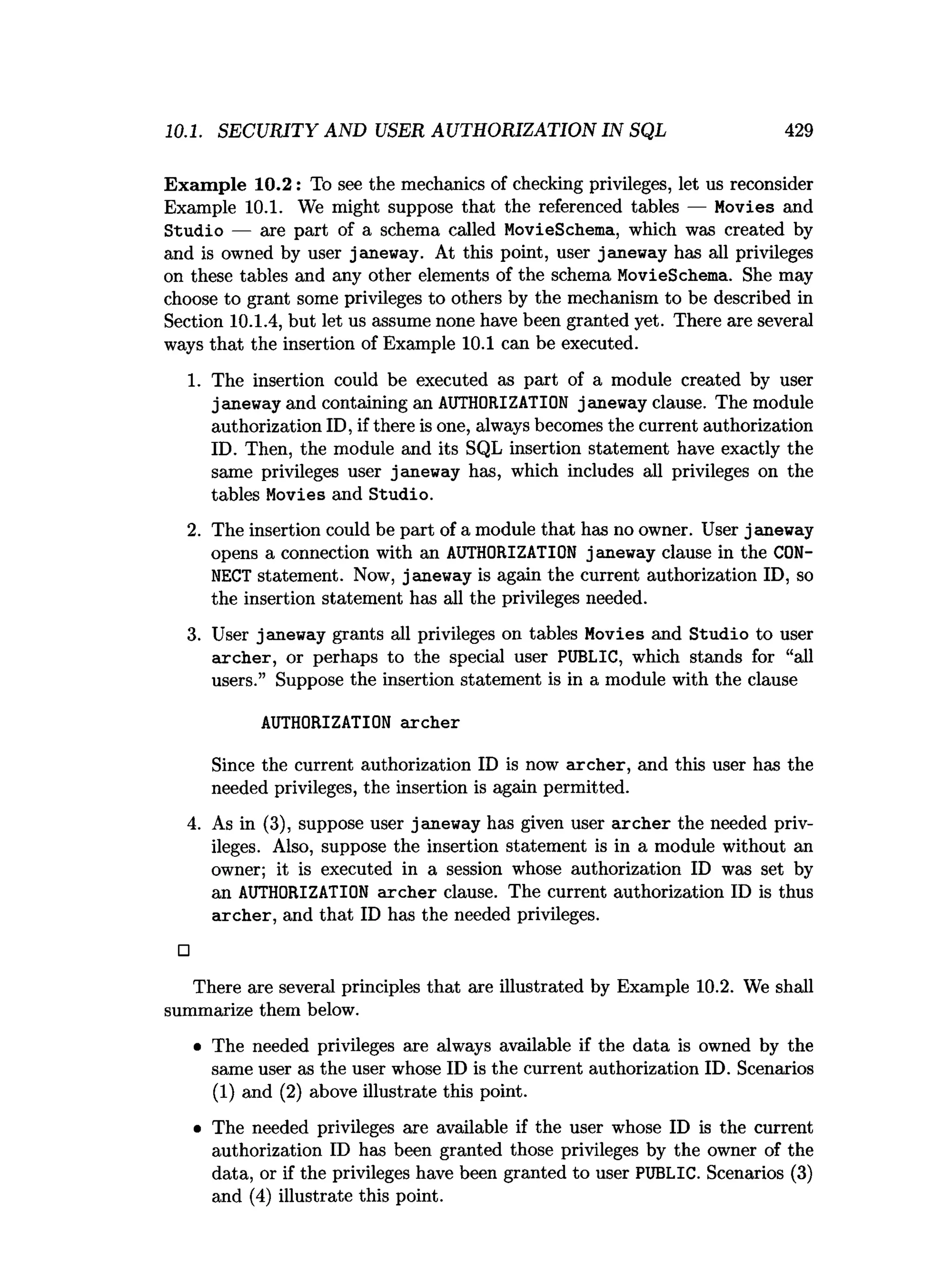 10.1. SECURITY AND USER AUTHORIZATION IN SQL 429
Exam ple 10.2: To see the mechanics of checking privileges, let us reconsider
Example 10.1. We might suppose that the referenced tables — Movies and
Studio — are part of a schema called MovieSchema, which was created by
and is owned by user janeway. At this point, user janeway has all privileges
on these tables and any other elements of the schema MovieSchema. She may
choose to grant some privileges to others by the mechanism to be described in
Section 10.1.4, but let us assume none have been granted yet. There are several
ways that the insertion of Example 10.1 can be executed.
1. The insertion could be executed as part of a module created by user
janeway and containing an AUTHORIZATION janeway clause. The module
authorization ID, if there is one, always becomes the current authorization
ID. Then, the module and its SQL insertion statement have exactly the
same privileges user janeway has, which includes all privileges on the
tables Movies and Studio.
2. The insertion could be part of a module that has no owner. User janeway
opens a connection with an AUTHORIZATION j aneway clause in the CON­
NECT statement. Now, janeway is again the current authorization ID, so
the insertion statement has all the privileges needed.
3. User janeway grants all privileges on tables Movies and Studio to user
archer, or perhaps to the special user PUBLIC, which stands for “all
users.” Suppose the insertion statement is in a module with the clause
AUTHORIZATION archer
Since the current authorization ID is now archer, and this user has the
needed privileges, the insertion is again permitted.
4. As in (3), suppose user janeway has given user archer the needed priv­
ileges. Also, suppose the insertion statement is in a module without an
owner; it is executed in a session whose authorization ID was set by
an AUTHORIZATION archer clause. The current authorization ID is thus
archer, and that ID has the needed privileges.
□
There are several principles that are illustrated by Example 10.2. We shall
summarize them below.
• The needed privileges are always available if the data is owned by the
same user as the user whose ID is the current authorization ID. Scenarios
(1) and (2) above illustrate this point.
• The needed privileges are available if the user whose ID is the current
authorization ID has been granted those privileges by the owner of the
data, or if the privileges have been granted to user PUBLIC. Scenarios (3)
and (4) illustrate this point.
 