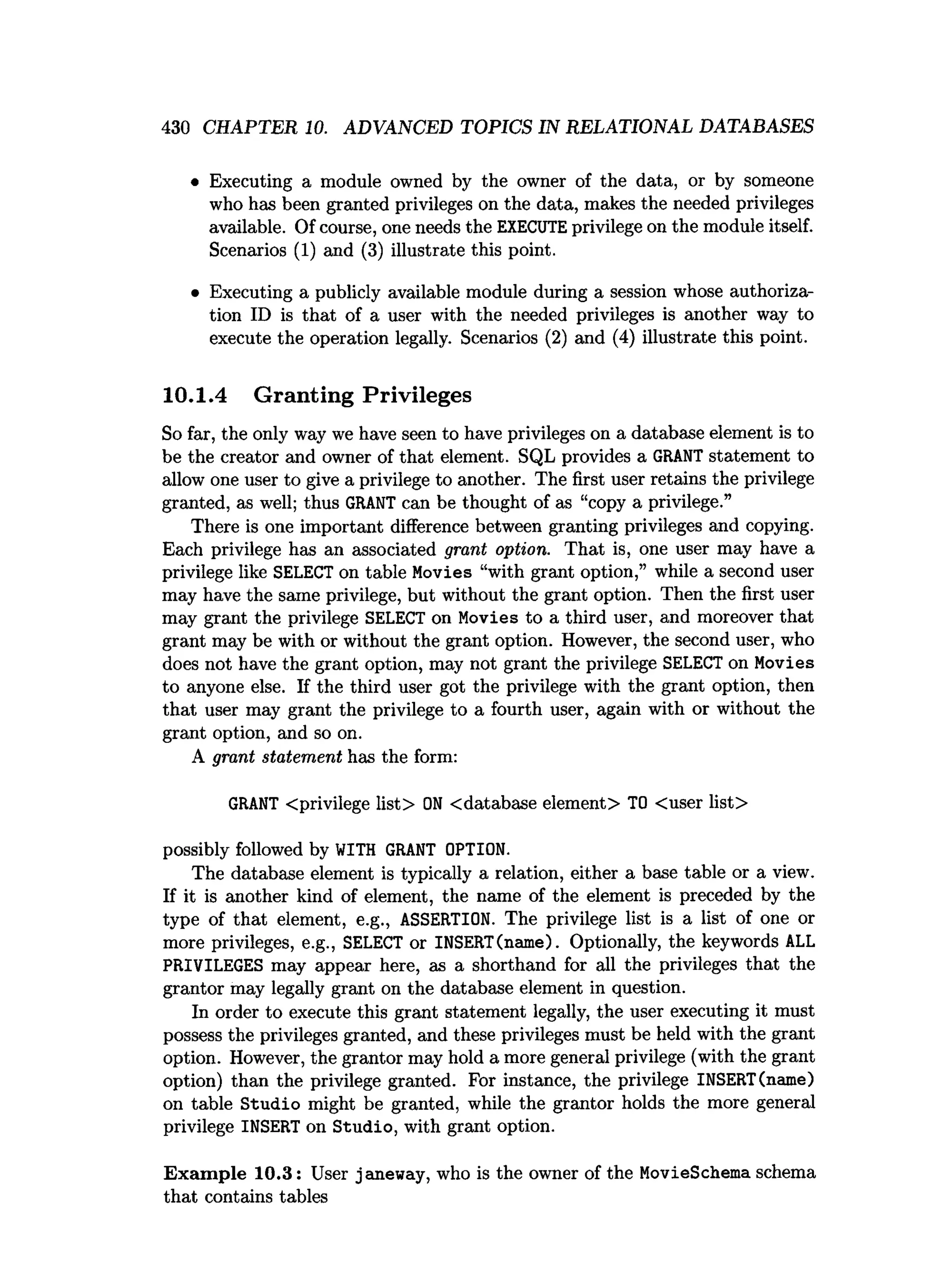 430 CHAPTER 10. ADVANCED TOPICS IN RELATIONAL DATABASES
• Executing a module owned by the owner of the data, or by someone
who has been granted privileges on the data, makes the needed privileges
available. Of course, one needs the EXECUTEprivilege on the module itself.
Scenarios (1) and (3) illustrate this point.
• Executing a publicly available module during a session whose authoriza­
tion ID is that of a user with the needed privileges is another way to
execute the operation legally. Scenarios (2) and (4) illustrate this point.
10.1.4 Granting Privileges
So far, the only way we have seen to have privileges on a database element is to
be the creator and owner of that element. SQL provides a GRANT statement to
allow one user to give a privilege to another. The first user retains the privilege
granted, as well; thus GRANT can be thought of as “copy a privilege.”
There is one important difference between granting privileges and copying.
Each privilege has an associated grant option. That is, one user may have a
privilege like SELECT on table Movies “with grant option,” while a second user
may have the same privilege, but without the grant option. Then the first user
may grant the privilege SELECT on Movies to a third user, and moreover that
grant may be with or without the grant option. However, the second user, who
does not have the grant option, may not grant the privilege SELECT on Movies
to anyone else. If the third user got the privilege with the grant option, then
that user may grant the privilege to a fourth user, again with or without the
grant option, and so on.
A grant statement has the form:
GRANT <privilege list> O
N <database element> TO <user list>
possibly followed by WITH GRANT OPTION.
The database element is typically a relation, either a base table or a view.
If it is another kind of element, the name of the element is preceded by the
type of that element, e.g., ASSERTION. The privilege list is a list of one or
more privileges, e.g., SELECT or INSERT(name). Optionally, the keywords ALL
PRIVILEGES may appear here, as a shorthand for all the privileges that the
grantor may legally grant on the database element in question.
In order to execute this grant statement legally, the user executing it must
possess the privileges granted, and these privileges must be held with the grant
option. However, the grantor may hold a more general privilege (with the grant
option) than the privilege granted. For instance, the privilege INSERT(name)
on table Studio might be granted, while the grantor holds the more general
privilege INSERT on Studio, with grant option.
Exam ple 10.3: User janeway, who is the owner of the MovieSchema schema
that contains tables
 