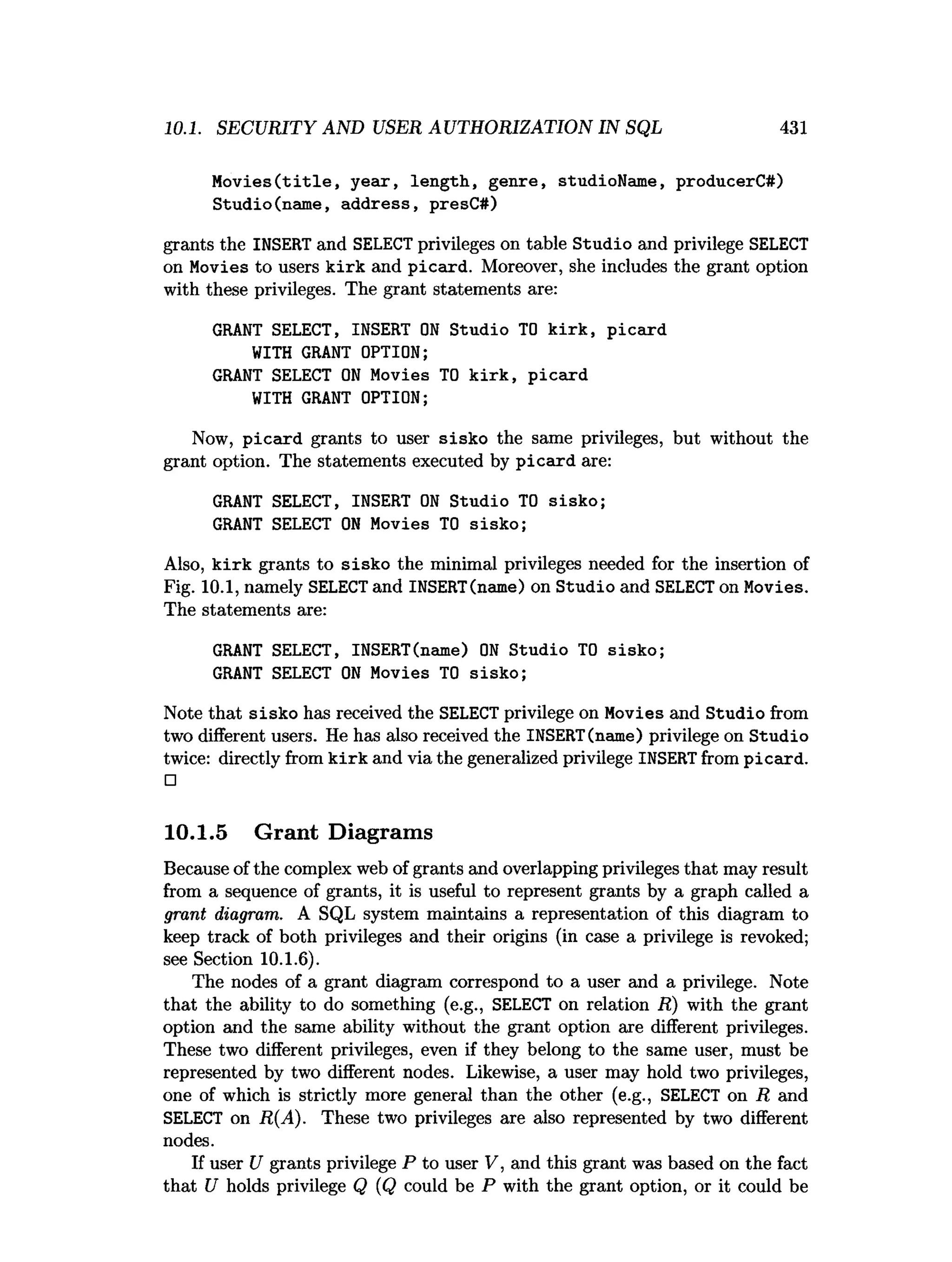 10.1. SECURITY AND USER AUTHORIZATION IN SQL 431
M o v ies(title, y ear, length, genre, studioName, producerC#)
Studio(name, address, presC#)
grants the INSERT and SELECT privileges on table Studio and privilege SELECT
on Movies to users kirk and picard. Moreover, she includes the grant option
with these privileges. The grant statements are:
GRANT SELECT, INSERT O
N Studio TO k irk , picard
WITH GRANT OPTION;
GRANT SELECT O
N Movies TO k irk , picard
WITH GRANT OPTION;
Now, picard grants to user sisko the same privileges, but without the
grant option. The statements executed by picard are:
GRANT SELECT, INSERT O
N Studio TO sisko;
GRANT SELECT O
N Movies TO sisko;
Also, k irk grants to sisko the minimal privileges needed for the insertion of
Fig. 10.1, namely SELECTand INSERT(name) on Studio and SELECT on Movies.
The statements are:
GRANT SELECT, INSERT(name) O
N Studio TO sisko;
GRANT SELECT O
N Movies TO sisko;
Note that sisko has received the SELECT privilege on Movies and Studio from
two different users. He has also received the INSERT(name) privilege on Studio
twice: directly from k irk and via the generalized privilege INSERTfrom picard.
□
10.1.5 Grant Diagrams
Because of the complex web of grants and overlapping privileges that may result
from a sequence of grants, it is useful to represent grants by a graph called a
grant diagram. A SQL system maintains a representation of this diagram to
keep track of both privileges and their origins (in case a privilege is revoked;
see Section 10.1.6).
The nodes of a grant diagram correspond to a user and a privilege. Note
that the ability to do something (e.g., SELECT on relation R) with the grant
option and the same ability without the grant option are different privileges.
These two different privileges, even if they belong to the same user, must be
represented by two different nodes. Likewise, a user may hold two privileges,
one of which is strictly more general than the other (e.g., SELECT on R and
SELECT on R(A). These two privileges are also represented by two different
nodes.
If user U grants privilege P to user V, and this grant was based on the fact
that U holds privilege Q (Q could be P with the grant option, or it could be
 