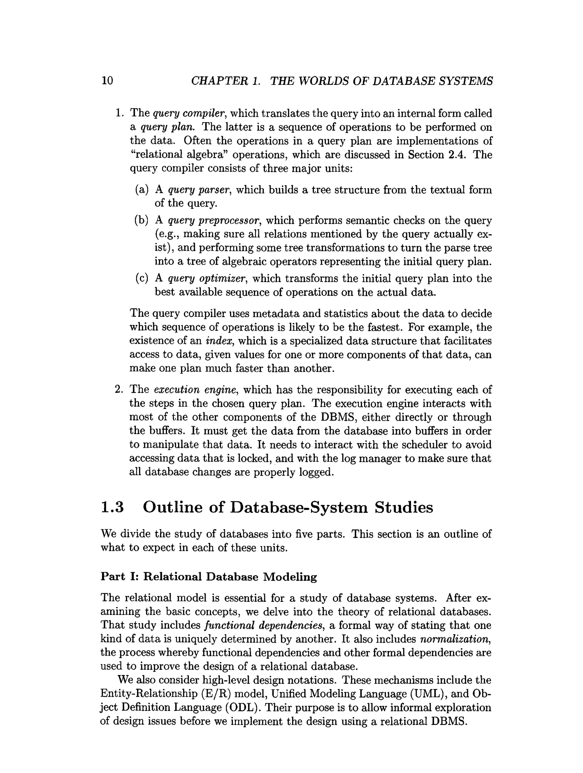 10 CHAPTER 1. THE WORLDS OF DATABASE SYSTEMS
1. The query compiler, which translates the query into an internal form called
a query plan. The latter is a sequence of operations to be performed on
the data. Often the operations in a query plan are implementations of
“relational algebra” operations, which are discussed in Section 2.4. The
query compiler consists of three major units:
(a) A query parser, which builds a tree structure from the textual form
of the query.
(b) A query preprocessor, which performs semantic checks on the query
(e.g., making sure all relations mentioned by the query actually ex­
ist), and performing some tree transformations to turn the parse tree
into a tree of algebraic operators representing the initial query plan.
(c) A query optimizer, which transforms the initial query plan into the
best available sequence of operations on the actual data.
The query compiler uses metadata and statistics about the data to decide
which sequence of operations is likely to be the fastest. For example, the
existence of an index, which is a specialized data structure that facilitates
access to data, given values for one or more components of that data, can
make one plan much faster than another.
2. The execution engine, which has the responsibility for executing each of
the steps in the chosen query plan. The execution engine interacts with
most of the other components of the DBMS, either directly or through
the buffers. It must get the data from the database into buffers in order
to manipulate that data. It needs to interact with the scheduler to avoid
accessing data that is locked, and with the log manager to make sure that
all database changes are properly logged.
1.3 Outline of Database-System Studies
We divide the study of databases into five parts. This section is an outline of
what to expect in each of these units.
Part I: R elational D atabase M odeling
The relational model is essential for a study of database systems. After ex­
amining the basic concepts, we delve into the theory of relational databases.
That study includes functional dependencies, a formal way of stating that one
kind of data is uniquely determined by another. It also includes normalization,
the process whereby functional dependencies and other formal dependencies are
used to improve the design of a relational database.
We also consider high-level design notations. These mechanisms include the
Entity-Relationship (E/R) model, Unified Modeling Language (UML), and Ob­
ject Definition Language (ODL). Their purpose is to allow informal exploration
of design issues before we implement the design using a relational DBMS.
 