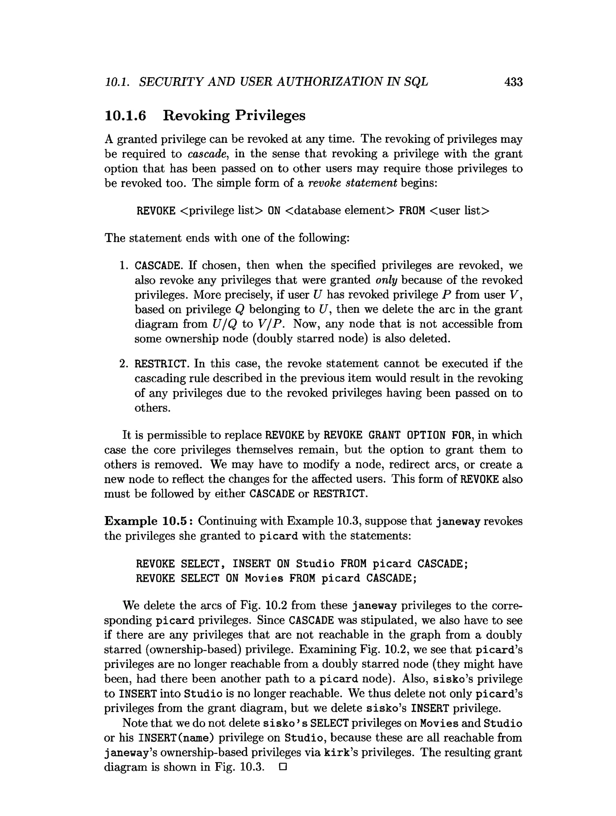 10.1. SECURITY AND USER AUTHORIZATION IN SQL 433
10.1.6 Revoking Privileges
A granted privilege can be revoked at any time. The revoking of privileges may
be required to cascade, in the sense that revoking a privilege with the grant
option that has been passed on to other users may require those privileges to
be revoked too. The simple form of a revoke statement begins:
REVOKE <privilege list> O
N <database element> FROM <user list>
The statement ends with one of the following:
1. CASCADE. If chosen, then when the specified privileges are revoked, we
also revoke any privileges that were granted only because of the revoked
privileges. More precisely, if user U has revoked privilege P from user V,
based on privilege Q belonging to U, then we delete the arc in the grant
diagram from U/Q to V/P. Now, any node that is not accessible from
some ownership node (doubly starred node) is also deleted.
2. RESTRICT. In this case, the revoke statement cannot be executed if the
cascading rule described in the previous item would result in the revoking
of any privileges due to the revoked privileges having been passed on to
others.
It is permissible to replace REVOKEby REVOKE GRANT OPTION FOR, in which
case the core privileges themselves remain, but the option to grant them to
others is removed. We may have to modify a node, redirect arcs, or create a
new node to reflect the changes for the affected users. This form of REVOKEalso
must be followed by either CASCADE or RESTRICT.
Exam ple 10.5: Continuing with Example 10.3, suppose that janeway revokes
the privileges she granted to picard with the statements:
REVOKE SELECT, INSERT O
N Studio FROM picard CASCADE;
REVOKE SELECT O
N Movies FROM picard CASCADE;
We delete the arcs of Fig. 10.2 from these janeway privileges to the corre­
sponding picard privileges. Since CASCADE was stipulated, we also have to see
if there are any privileges that are not reachable in the graph from a doubly
starred (ownership-based) privilege. Examining Fig. 10.2, we see that p icard ’s
privileges are no longer reachable from a doubly starred node (they might have
been, had there been another path to a picard node). Also, sisko’s privilege
to INSERT into Studio is no longer reachable. We thus delete not only picard’s
privileges from the grant diagram, but we delete sisko’s INSERT privilege.
Note that we do not delete sisko ’s SELECTprivileges on Movies and Studio
or his INSERT(name) privilege on Studio, because these are all reachable from
janeway’s ownership-based privileges via k irk ’s privileges. The resulting grant
diagram is shown in Fig. 10.3. □
 