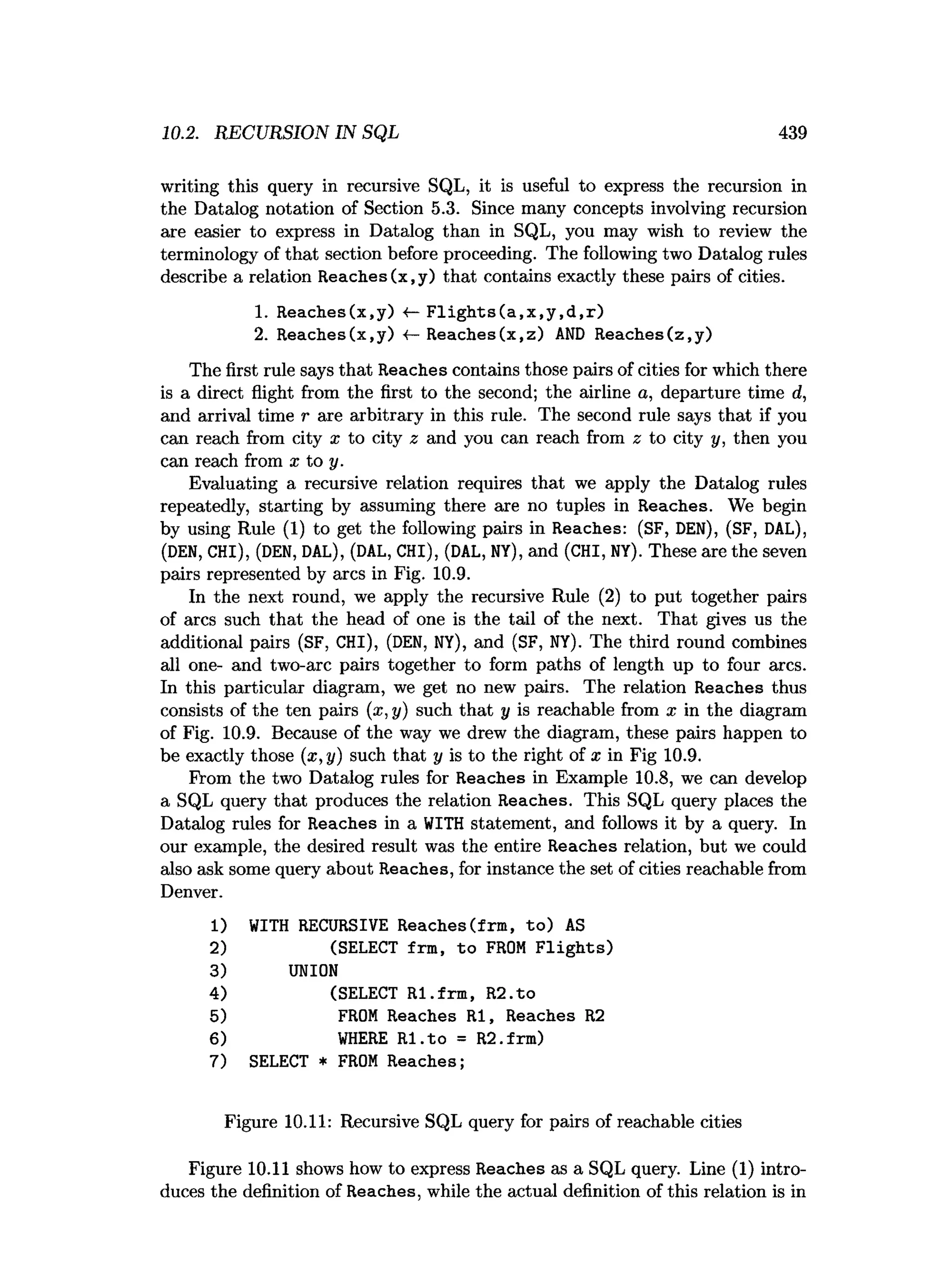 10.2. RECURSION IN SQL 439
writing this query in recursive SQL, it is useful to express the recursion in
the Datalog notation of Section 5.3. Since many concepts involving recursion
are easier to express in Datalog than in SQL, you may wish to review the
terminology of that section before proceeding. The following two Datalog rules
describe a relation Reaches(x,y) that contains exactly these pairs of cities.
1. Reaches(x.y) «—F lig h ts (a ,x ,y ,d ,r)
2. Reaches(x,y) •
<
—Reaches(x,z) A
ND Reaches(z,y)
The first rule says that Reaches contains those pairs of cities for which there
is a direct flight from the first to the second; the airline a, departure time d,
and arrival time r are arbitrary in this rule. The second rule says that if you
can reach from city x to city z and you can reach from z to city y, then you
can reach from x to y.
Evaluating a recursive relation requires that we apply the Datalog rules
repeatedly, starting by assuming there are no tuples in Reaches. We begin
by using Rule (1) to get the following pairs in Reaches: (SF, DEN), (SF, DAL),
(DEN, CHI), (DEN, DAL), (DAL, CHI), (DAL, NY), and (CHI, NY). These are the seven
pairs represented by arcs in Fig. 10.9.
In the next round, we apply the recursive Rule (2) to put together pairs
of arcs such that the head of one is the tail of the next. That gives us the
additional pairs (SF, CHI), (DEN, NY), and (SF, NY). The third round combines
all one- and two-arc pairs together to form paths of length up to four arcs.
In this particular diagram, we get no new pairs. The relation Reaches thus
consists of the ten pairs (a;, y) such that y is reachable from x in the diagram
of Fig. 10.9. Because of the way we drew the diagram, these pairs happen to
be exactly those (x ,y ) such that y is to the right of x in Fig 10.9.
From the two Datalog rules for Reaches in Example 10.8, we can develop
a SQL query that produces the relation Reaches. This SQL query places the
Datalog rules for Reaches in a WITH statement, and follows it by a query. In
our example, the desired result was the entire Reaches relation, but we could
also ask some query about Reaches, for instance the set of cities reachable from
Denver.
1) WITH RECURSIVE Reaches(frm, to) AS
2) (SELECT frm, to FROM F lig h ts)
3) UNION
4) (SELECT RI.frm , R2.to
5) FROM Reaches RI, Reaches R2
6) W
HERE R I.to = R2.frm)
7) SELECT * FROM Reaches;
Figure 10.11: Recursive SQL query for pairs of reachable cities
Figure 10.11 shows how to express Reaches as a SQL query. Line (1) intro­
duces the definition of Reaches, while the actual definition of this relation is in
 