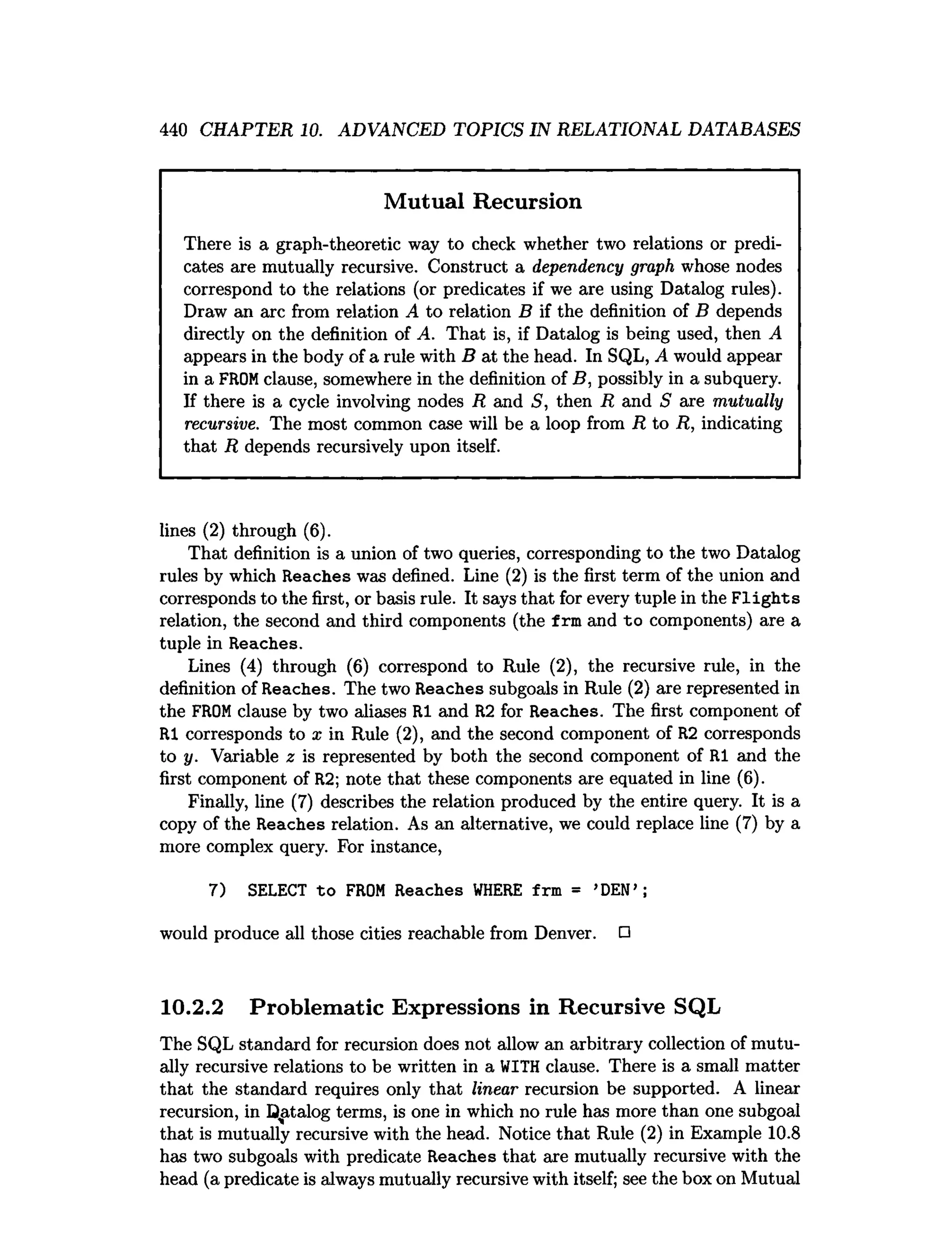 440 CHAPTER 10. ADVANCED TOPICS IN RELATIONAL DATABASES
Mutual Recursion
There is a graph-theoretic way to check whether two relations or predi­
cates are mutually recursive. Construct a dependency graph whose nodes
correspond to the relations (or predicates if we are using Datalog rules).
Draw an arc from relation A to relation B if the definition of B depends
directly on the definition of A. That is, if Datalog is being used, then A
appears in the body of a rule with B at the head. In SQL, A would appear
in a FROMclause, somewhere in the definition of B, possibly in a subquery.
If there is a cycle involving nodes R and S, then R and 5 are mutually
recursive. The most common case will be a loop from R to R, indicating
that R depends recursively upon itself.
lines (2) through (6).
That definition is a union of two queries, corresponding to the two Datalog
rules by which Reaches was defined. Line (2) is the first term of the union and
corresponds to the first, or basis rule. It says that for every tuple in the F lights
relation, the second and third components (the f rm and to components) are a
tuple in Reaches.
Lines (4) through (6) correspond to Rule (2), the recursive rule, in the
definition of Reaches. The two Reaches subgoals in Rule (2) are represented in
the FROMclause by two aliases RI and R2 for Reaches. The first component of
RI corresponds to x in Rule (2), and the second component of R2 corresponds
to y. Variable z is represented by both the second component of RI and the
first component of R2; note that these components are equated in line (6).
Finally, line (7) describes the relation produced by the entire query. It is a
copy of the Reaches relation. As an alternative, we could replace line (7) by a
more complex query. For instance,
7) SELECT to FROM Reaches W
HERE frm = ’DEN’ ;
would produce all those cities reachable from Denver. □
10.2.2 Problematic Expressions in Recursive SQL
The SQL standard for recursion does not allow an arbitrary collection of mutu­
ally recursive relations to be written in a WITH clause. There is a small matter
that the standard requires only that linear recursion be supported. A linear
recursion, in Datalog terms, is one in which no rule has more than one subgoal
that is mutually recursive with the head. Notice that Rule (2) in Example 10.8
has two subgoals with predicate Reaches that are mutually recursive with the
head (a predicate is always mutually recursive with itself; see the box on Mutual
 