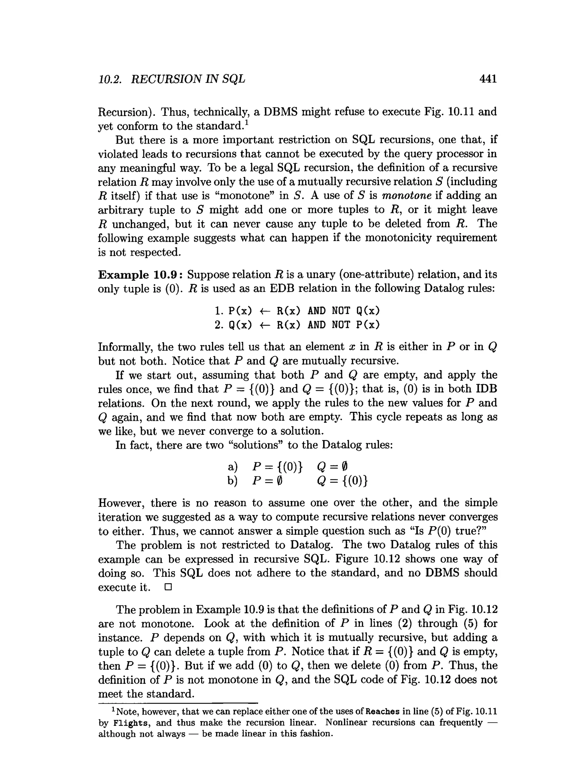 10.2. RECURSION IN SQL 441
Recursion). Thus, technically, a DBMS might refuse to execute Fig. 10.11 and
yet conform to the standard.1
But there is a more important restriction on SQL recursions, one that, if
violated leads to recursions that cannot be executed by the query processor in
any meaningful way. To be a legal SQL recursion, the definition of a recursive
relation R may involve only the use of a mutually recursive relation S (including
R itself) if that use is “monotone” in S. A use of S is monotone if adding an
arbitrary tuple to S might add one or more tuples to R, or it might leave
R unchanged, but it can never cause any tuple to be deleted from R. The
following example suggests what can happen if the monotonicity requirement
is not respected.
Exam ple 10.9: Suppose relation R is a unary (one-attribute) relation, and its
only tuple is (0). R is used as an EDB relation in the following Datalog rules:
1. P(x) <- R(x) A
N
D NOT Q(x)
2. Q(x) «- R(x) A
N
D NOT P(x)
Informally, the two rules tell us that an element x in R is either in P or in Q
but not both. Notice that P and Q are mutually recursive.
If we start out, assuming that both P and Q are empty, and apply the
rules once, we find that P — {(0)} and Q = {(0)}; that is, (0) is in both IDB
relations. On the next round, we apply the rules to the new values for P and
Q again, and we find that now both are empty. This cycle repeats as long as
we like, but we never converge to a solution.
In fact, there are two “solutions” to the Datalog rules:
a) P = {(0)} Q = 0
b) p = 0 Q = {(0)}
However, there is no reason to assume one over the other, and the simple
iteration we suggested as a way to compute recursive relations never converges
to either. Thus, we cannot answer a simple question such as “Is P(0) true?”
The problem is not restricted to Datalog. The two Datalog rules of this
example can be expressed in recursive SQL. Figure 10.12 shows one way of
doing so. This SQL does not adhere to the standard, and no DBMS should
execute it. □
The problem in Example 10.9 is that the definitions of P and Q in Fig. 10.12
are not monotone. Look at the definition of P in lines (2) through (5) for
instance. P depends on Q, with which it is mutually recursive, but adding a
tuple to Q can delete a tuple from P. Notice that if R — {(0)} and Q is empty,
then P = {(0)}. But if we add (0) to Q, then we delete (0) from P. Thus, the
definition of P is not monotone in Q, and the SQL code of Fig. 10.12 does not
meet the standard.
1Note, however, th a t we can replace either one of the uses of Reaches in line (5) of Fig. 10.11
by F lig h ts , and thus m ake the recursion linear. N onlinear recursions can frequently —
although not always — be m ade linear in this fashion.
 