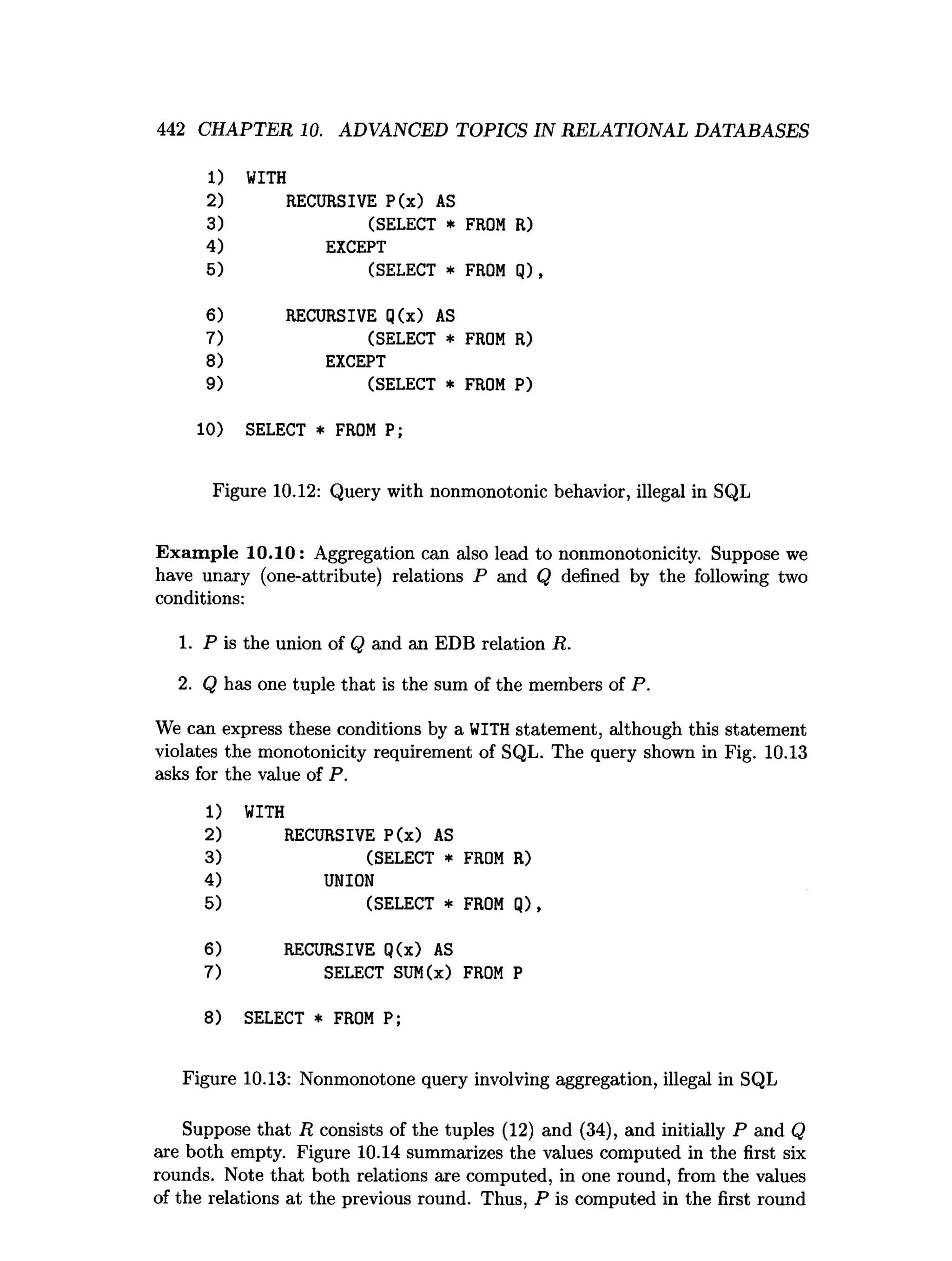 442 CHAPTER 10. ADVANCED TOPICS IN RELATIONAL DATABASES
1) WITH
2) RECURSIVE P(x) AS
3) (SELECT *
4) EXCEPT
5) (SELECT *
6) RECURSIVE Q(x) AS
7) (SELECT *
8) EXCEPT
9) (SELECT *
10) SELECT * FROM P;
Figure 10.12: Query with nonmonotonic behavior, illegal in SQL
Exam ple 1 0 .1 0 : Aggregation can also lead to nonmonotonicity. Suppose we
have unary (one-attribute) relations P and Q defined by the following two
conditions:
1. P is the union of Q and an EDB relation R.
2. Q has one tuple that is the sum of the members of P.
We can express these conditions by a WITH statement, although this statement
violates the monotonicity requirement of SQL. The query shown in Fig. 10.13
asks for the value of P.
1) WITH
2) RECURSIVE P(x) AS
3) (SELECT * FROM R)
4) UNION
5) (SELECT * FROM Q),
6) RECURSIVE Q(x) AS
7) SELECT SUM(x) FROM P
8) SELECT * FROM P;
Figure 10.13: Nonmonotone query involving aggregation, illegal in SQL
Suppose that R consists of the tuples (12) and (34), and initially P and Q
are both empty. Figure 10.14 summarizes the values computed in the first six
rounds. Note that both relations are computed, in one round, from the values
of the relations at the previous round. Thus, P is computed in the first round
 