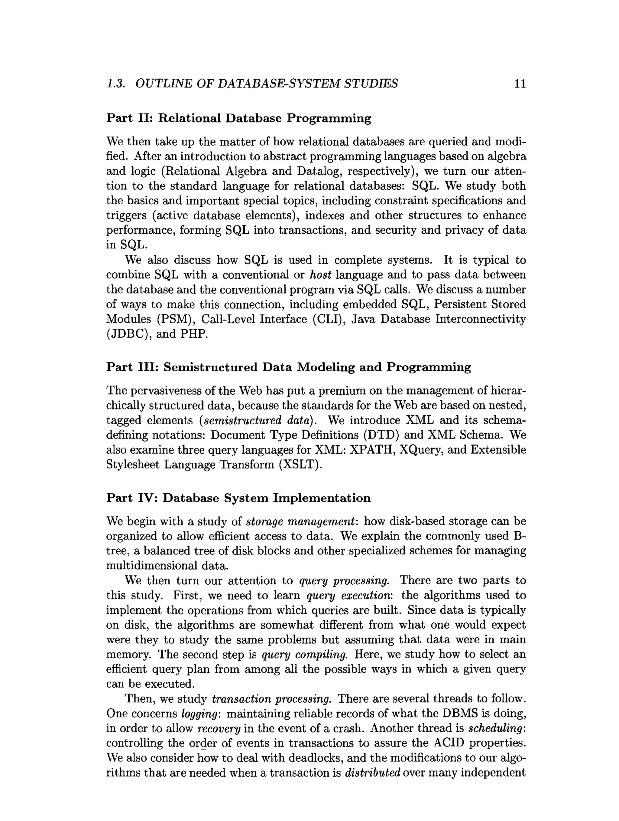 1.3. OUTLINE OF DATABASE-SYSTEM STUDIES 11
Part II: R elational D atabase Program m ing
We then take up the matter of how relational databases are queried and modi­
fied. After an introduction to abstract programming languages based on algebra
and logic (Relational Algebra and Datalog, respectively), we turn our atten­
tion to the standard language for relational databases: SQL. We study both
the basics and important special topics, including constraint specifications and
triggers (active database elements), indexes and other structures to enhance
performance, forming SQL into transactions, and security and privacy of data
in SQL.
We also discuss how SQL is used in complete systems. It is typical to
combine SQL with a conventional or host language and to pass data between
the database and the conventional program via SQL calls. We discuss a number
of ways to make this connection, including embedded SQL, Persistent Stored
Modules (PSM), Call-Level Interface (CLI), Java Database Interconnectivity
(JDBC), and PHP.
Part III: Sem istructured D ata M odeling and Program m ing
The pervasiveness of the Web has put a premium on the management of hierar­
chically structured data, because the standards for the Web are based on nested,
tagged elements (semistructured data). We introduce XML and its schema-
defining notations: Document Type Definitions (DTD) and XML Schema. We
also examine three query languages for XML: XPATH, XQuery, and Extensible
Stylesheet Language Transform (XSLT).
Part IV: D atabase System Im plem entation
We begin with a study of storage management: how disk-based storage can be
organized to allow efficient access to data. We explain the commonly used B-
tree, a balanced tree of disk blocks and other specialized schemes for managing
multidimensional data.
We then turn our attention to query processing. There are two parts to
this study. First, we need to learn query execution: the algorithms used to
implement the operations from which queries are built. Since data is typically
on disk, the algorithms are somewhat different from what one would expect
were they to study the same problems but assuming that data were in main
memory. The second step is query compiling. Here, we study how to select an
efficient query plan from among all the possible ways in which a given query
can be executed.
Then, we study transaction processing. There are several threads to follow.
One concerns logging: maintaining reliable records of what the DBMS is doing,
in order to allow recovery in the event of a crash. Another thread is scheduling:
controlling the order of events in transactions to assure the ACID properties.
We also consider how to deal with deadlocks, and the modifications to our algo­
rithms that are needed when a transaction is distributed over many independent
 