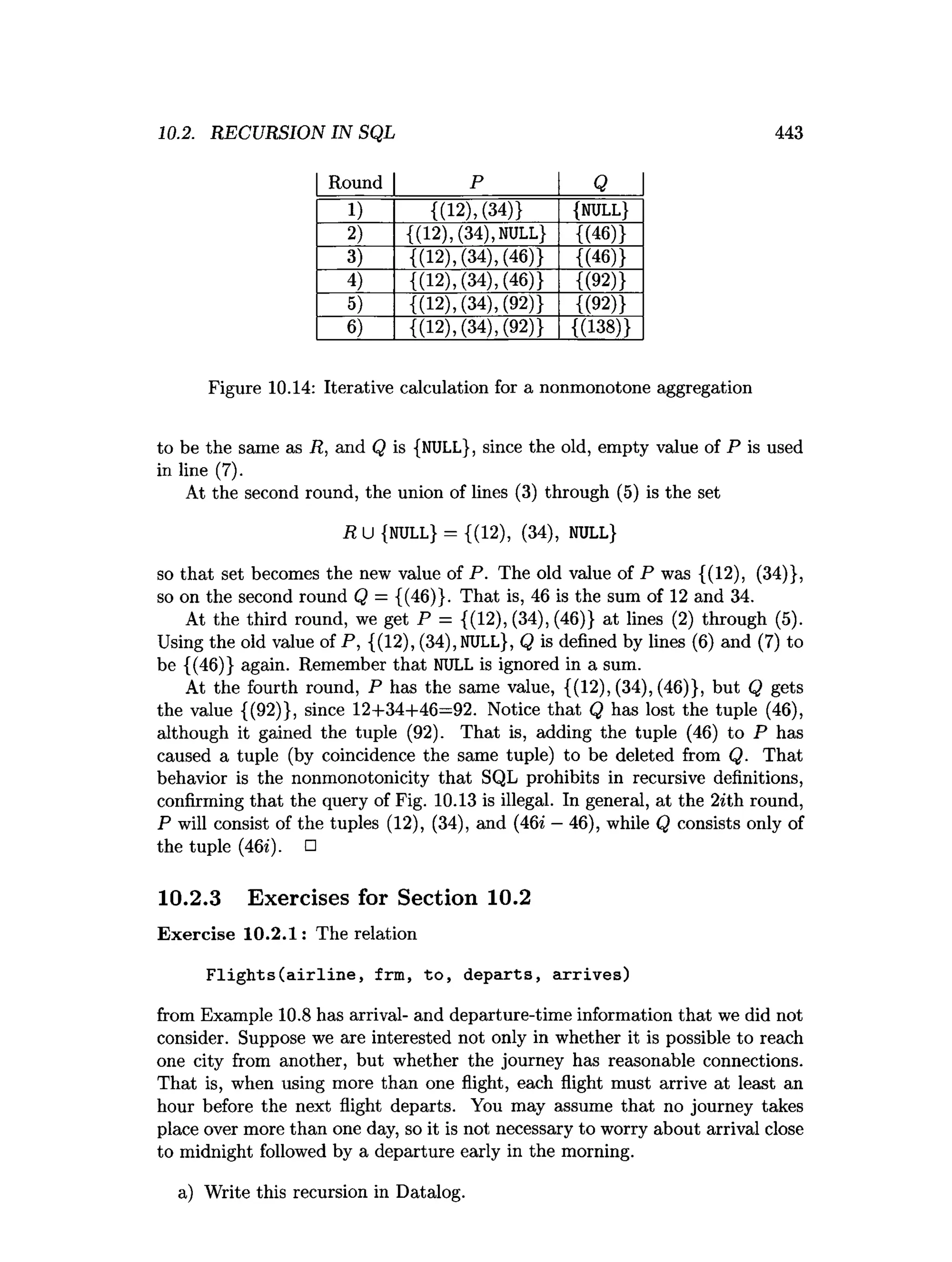 10.2. RECURSION IN SQL 443
Round P Q
1) {(12), (34)} {NULL}
2) {(12), (34),NULL} {(46)}
3) {(12), (34), (46)} {(46)}
4) {(12), (34), (46)} {(92)}
5) {(12), (34), (92)} {(92)}
6) {(12), (34), (92)} {(138)}
Figure 10.14: Iterative calculation for a nonmonotone aggregation
to be the same as R, and Q is {NULL}, since the old, empty value of P is used
in line (7).
At the second round, the union of lines (3) through (5) is the set
R U {NULL} = {(12), (34), NULL}
so that set becomes the new value of P. The old value of P was {(12), (34)},
so on the second round Q = {(46)}. That is, 46 is the sum of 12 and 34.
At the third round, we get P = {(12), (34), (46)} at lines (2) through (5).
Using the old value of P, {(12), (34), NULL}, Q is defined by lines (6) and (7) to
be {(46)} again. Remember that NULL is ignored in a sum.
At the fourth round, P has the same value, {(12), (34), (46)}, but Q gets
the value {(92)}, since 12+34+46=92. Notice that Q has lost the tuple (46),
although it gained the tuple (92). That is, adding the tuple (46) to P has
caused a tuple (by coincidence the same tuple) to be deleted from Q. That
behavior is the nonmonotonicity that SQL prohibits in recursive definitions,
confirming that the query of Fig. 10.13 is illegal. In general, at the 2*th round,
P will consist of the tuples (12), (34), and (46* —46), while Q consists only of
the tuple (46*). □
10.2.3 Exercises for Section 10.2
Exercise 10.2.1: The relation
Flights(airline, frm, to, departs, arrives)
from Example 10.8 has arrival- and departure-time information that we did not
consider. Suppose we are interested not only in whether it is possible to reach
one city from another, but whether the journey has reasonable connections.
That is, when using more than one flight, each flight must arrive at least an
hour before the next flight departs. You may assume that no journey takes
place over more than one day, so it is not necessary to worry about arrival close
to midnight followed by a departure early in the morning.
a) Write this recursion in Datalog.
 
