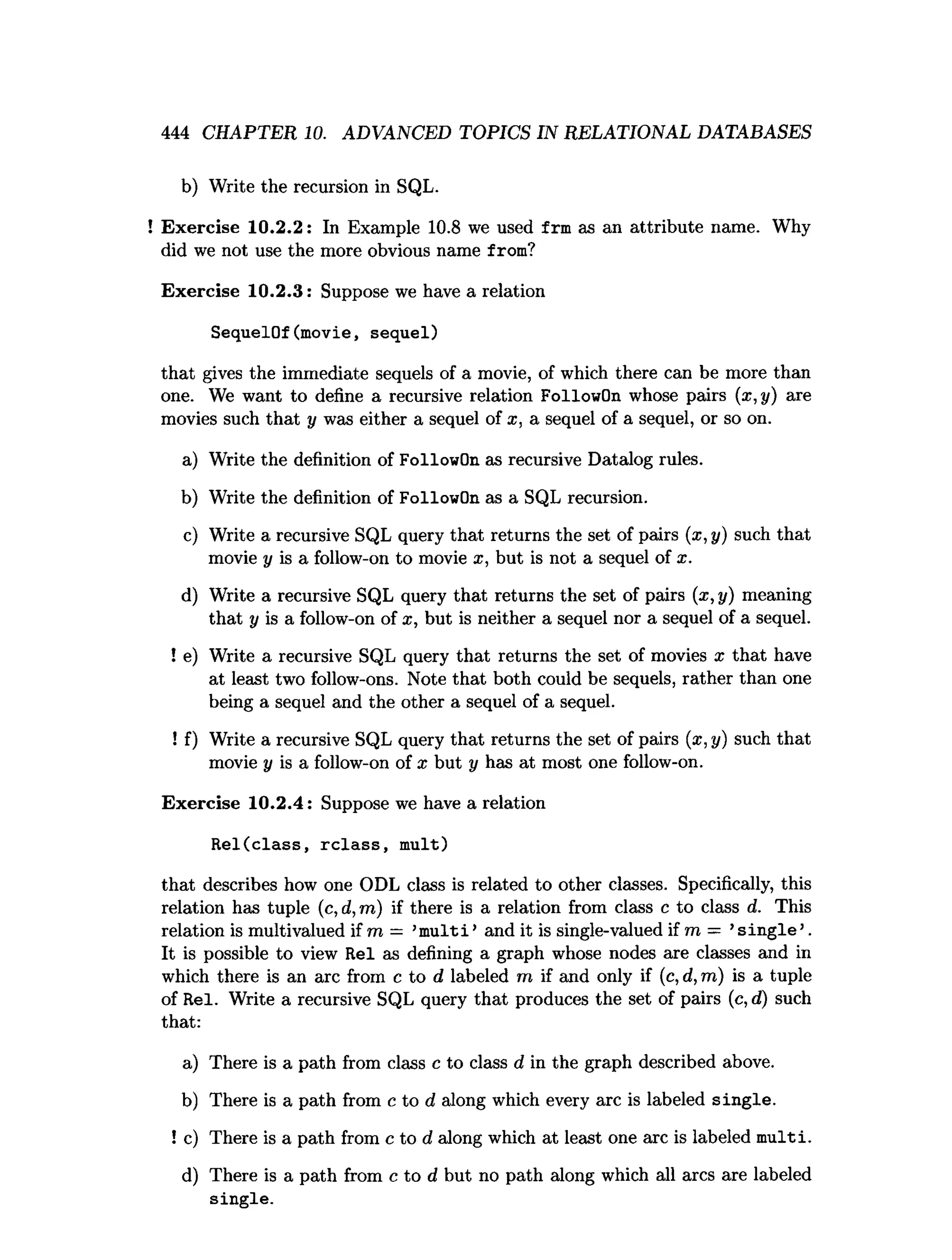 444 CHAPTER 10. ADVANCED TOPICS IN RELATIONAL DATABASES
b) Write the recursion in SQL.
! Exercise 10.2.2: In Example 10.8 we used frm as an attribute name. Why
did we not use the more obvious name from?
Exercise 10.2.3: Suppose we have a relation
SequelOf(movie, sequel)
that gives the immediate sequels of a movie, of which there can be more than
one. We want to define a recursive relation FollowOn whose pairs (x, y) are
movies such that y was either a sequel of x, a sequel of a sequel, or so on.
a) Write the definition of FollowOn as recursive Datalog rules.
b) Write the definition of FollowOn as a SQL recursion.
c) Write a recursive SQL query that returns the set of pairs (x ,y) such that
movie y is a follow-on to movie x, but is not a sequel of x.
d) Write a recursive SQL query that returns the set of pairs (a;, y) meaning
that y is a follow-on of x, but is neither a sequel nor a sequel of a sequel.
! e) Write a recursive SQL query that returns the set of movies x that have
at least two follow-ons. Note that both could be sequels, rather than one
being a sequel and the other a sequel of a sequel.
! f) Write a recursive SQL query that returns the set of pairs (x , y) such that
movie y is a follow-on of x but y has at most one follow-on.
Exercise 10.2.4: Suppose we have a relation
Rel(class, rclass, mult)
that describes how one ODL class is related to other classes. Specifically, this
relation has tuple (c, d, m) if there is a relation from class c to class d. This
relation is multivalued if m = ’m u lti’ and it is single-valued if m = ’s in g le ’.
It is possible to view Rel as defining a graph whose nodes are classes and in
which there is an arc from c to d labeled m if and only if (c, d, m) is a tuple
of Rel. Write a recursive SQL query that produces the set of pairs (c, d) such
that:
a) There is a path from class c to class d in the graph described above.
b) There is a path from c to d along which every arc is labeled single.
! c) There is a path from c to d along which at least one arc is labeled m ulti.
d) There is a path from c to d but no path along which all arcs are labeled
single.
 
