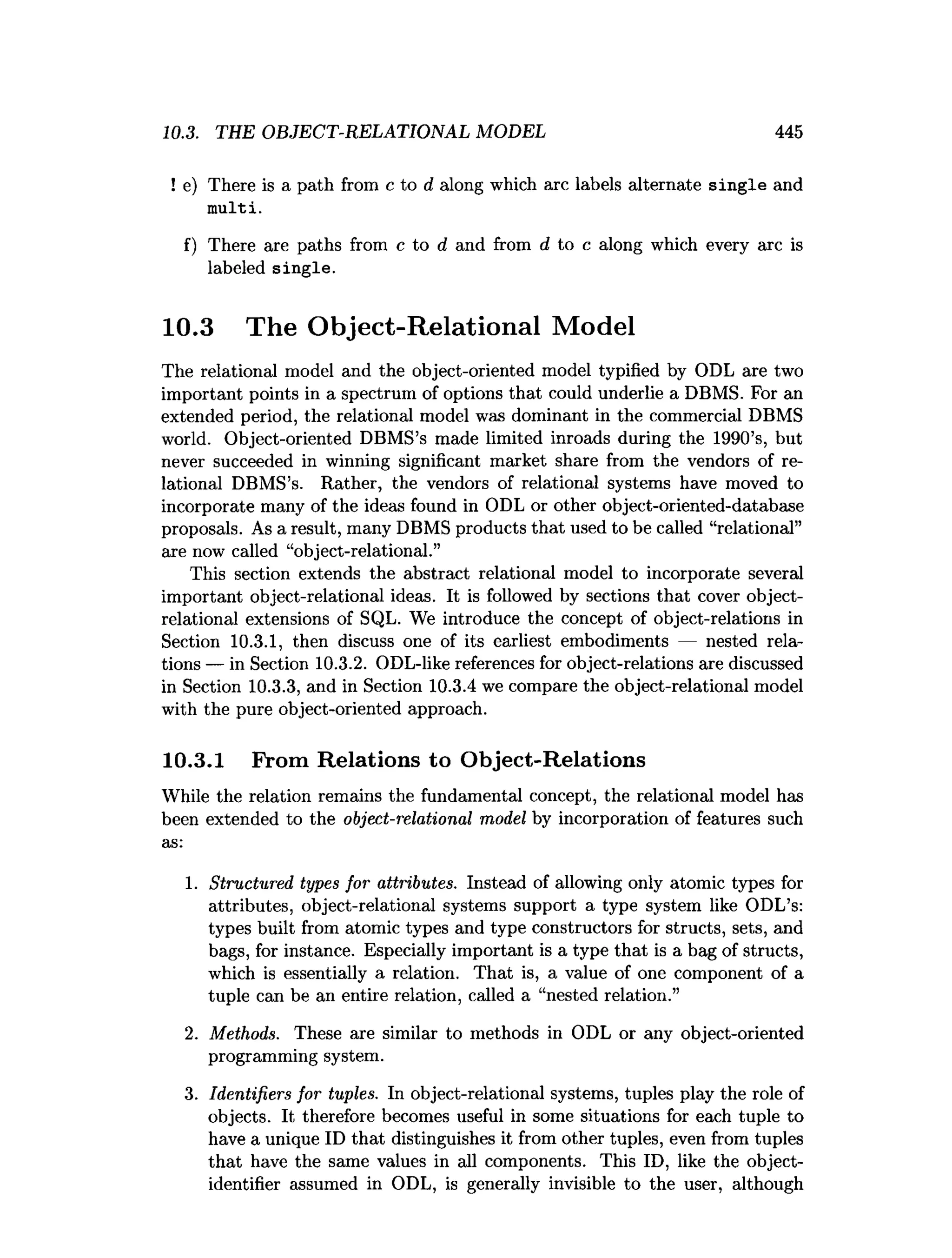 10.3. THE OBJECT-RELATIONAL MODEL 445
! e) There is a path from c to d along which arc labels alternate single and
m ulti.
f) There are paths from c to d and from d to c along which every arc is
labeled single.
10.3 The Object-Relational Model
The relational model and the object-oriented model typified by ODL are two
important points in a spectrum of options that could underlie a DBMS. For an
extended period, the relational model was dominant in the commercial DBMS
world. Object-oriented DBMS’s made limited inroads during the 1990’s, but
never succeeded in winning significant market share from the vendors of re­
lational DBMS’s. Rather, the vendors of relational systems have moved to
incorporate many of the ideas found in ODL or other object-oriented-database
proposals. As a result, many DBMS products that used to be called “relational”
are now called “object-relational.”
This section extends the abstract relational model to incorporate several
important object-relational ideas. It is followed by sections that cover object-
relational extensions of SQL. We introduce the concept of object-relations in
Section 10.3.1, then discuss one of its earliest embodiments — nested rela­
tions — in Section 10.3.2. ODL-like references for object-relations are discussed
in Section 10.3.3, and in Section 10.3.4 we compare the object-relational model
with the pure object-oriented approach.
10.3.1 From Relations to Object-Relations
While the relation remains the fundamental concept, the relational model has
been extended to the object-relational model by incorporation of features such
as:
1. Structured types for attributes. Instead of allowing only atomic types for
attributes, object-relational systems support a type system like ODL’s:
types built from atomic types and type constructors for structs, sets, and
bags, for instance. Especially important is a type that is a bag of structs,
which is essentially a relation. That is, a value of one component of a
tuple can be an entire relation, called a “nested relation.”
2. Methods. These are similar to methods in ODL or any object-oriented
programming system.
3. Identifiers for tuples. In object-relational systems, tuples play the role of
objects. It therefore becomes useful in some situations for each tuple to
have a unique ID that distinguishes it from other tuples, even from tuples
that have the same values in all components. This ID, like the object-
identifier assumed in ODL, is generally invisible to the user, although
 