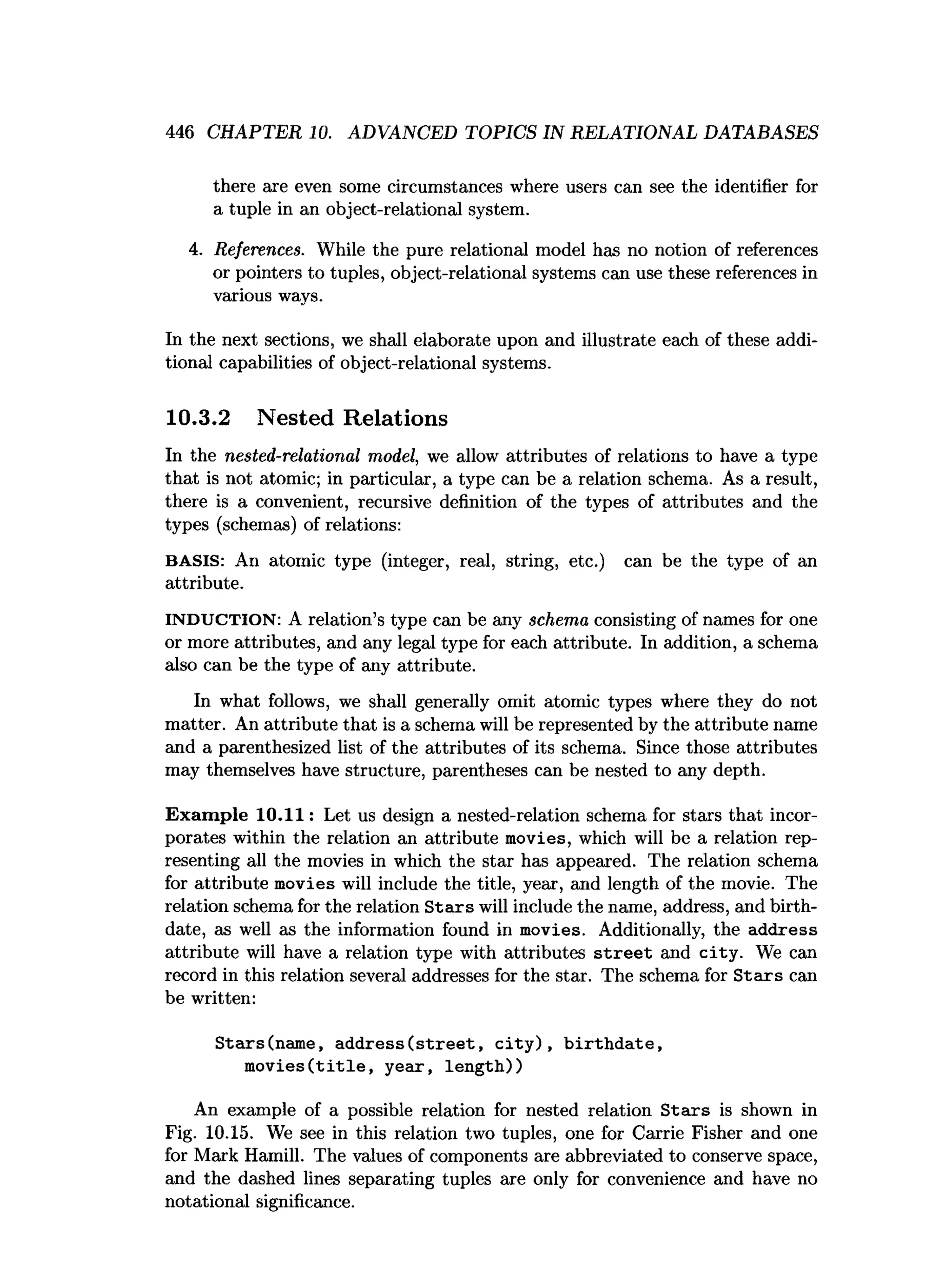 446 CHAPTER 10. ADVANCED TOPICS IN RELATIONAL DATABASES
there are even some circumstances where users can see the identifier for
a tuple in an object-relational system.
4. References. While the pure relational model has no notion of references
or pointers to tuples, object-relational systems can use these references in
various ways.
In the next sections, we shall elaborate upon and illustrate each of these addi­
tional capabilities of object-relational systems.
10.3.2 Nested Relations
In the nested-relational model, we allow attributes of relations to have a type
that is not atomic; in particular, a type can be a relation schema. As a result,
there is a convenient, recursive definition of the types of attributes and the
types (schemas) of relations:
BASIS: An atomic type (integer, real, string, etc.) can be the type of an
attribute.
INDUCTION: A relation’s type can be any schema consisting of names for one
or more attributes, and any legal type for each attribute. In addition, a schema
also can be the type of any attribute.
In what follows, we shall generally omit atomic types where they do not
matter. An attribute that is a schema will be represented by the attribute name
and a parenthesized list of the attributes of its schema. Since those attributes
may themselves have structure, parentheses can be nested to any depth.
Exam ple 10.11: Let us design a nested-relation schema for stars that incor­
porates within the relation an attribute movies, which will be a relation rep­
resenting all the movies in which the star has appeared. The relation schema
for attribute movies will include the title, year, and length of the movie. The
relation schema for the relation S tars will include the name, address, and birth­
date, as well as the information found in movies. Additionally, the address
attribute will have a relation type with attributes s tre e t and city . We can
record in this relation several addresses for the star. The schema for S tars can
be written:
Stars(nam e, a d d re ss(stre e t, c ity ), b irth d a te ,
m o v ie s(title , year, length))
An example of a possible relation for nested relation S tars is shown in
Fig. 10.15. We see in this relation two tuples, one for Carrie Fisher and one
for Mark Hamill. The values of components are abbreviated to conserve space,
and the dashed lines separating tuples are only for convenience and have no
notational significance.
 