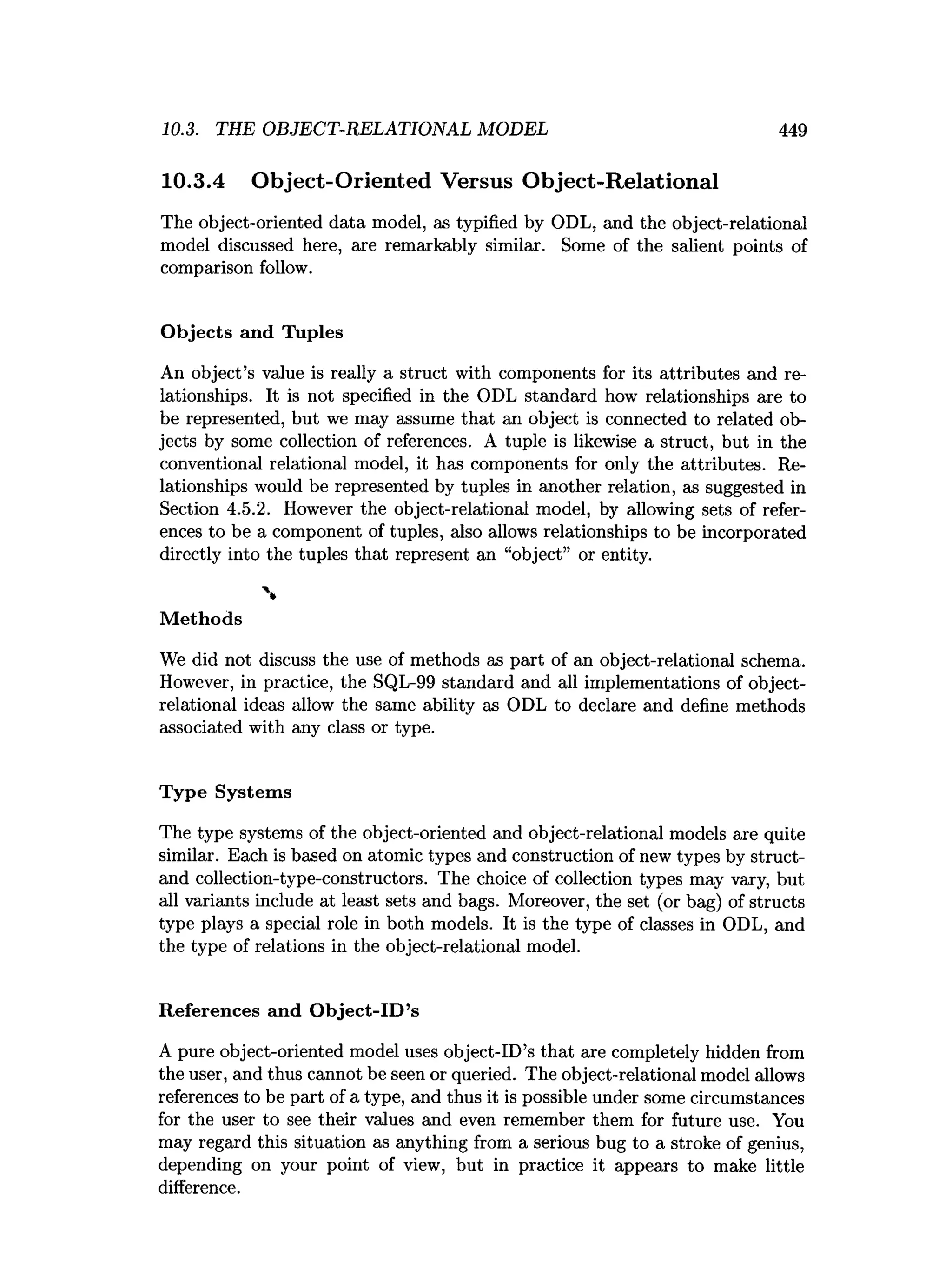 10.3. TEE OBJECT-RELATIONAL MODEL 449
10.3.4 Object-Oriented Versus Object-Relational
The object-oriented data model, as typified by ODL, and the object-relational
model discussed here, are remarkably similar. Some of the salient points of
comparison follow.
O bjects and Tuples
An object’s value is really a struct with components for its attributes and re­
lationships. It is not specified in the ODL standard how relationships are to
be represented, but we may assume that an object is connected to related ob­
jects by some collection of references. A tuple is likewise a struct, but in the
conventional relational model, it has components for only the attributes. Re­
lationships would be represented by tuples in another relation, as suggested in
Section 4.5.2. However the object-relational model, by allowing sets of refer­
ences to be a component of tuples, also allows relationships to be incorporated
directly into the tuples that represent an “object” or entity.

M ethods
We did not discuss the use of methods as part of an object-relational schema.
However, in practice, the SQL-99 standard and all implementations of object-
relational ideas allow the same ability as ODL to declare and define methods
associated with any class or type.
T ype System s
The type systems of the object-oriented and object-relational models are quite
similar. Each is based on atomic types and construction of new types by struct-
and collection-type-constructors. The choice of collection types may vary, but
all variants include at least sets and bags. Moreover, the set (or bag) of structs
type plays a special role in both models. It is the type of classes in ODL, and
the type of relations in the object-relational model.
R eferences and O bject-ID ’s
A pure object-oriented model uses object-ID’s that are completely hidden from
the user, and thus cannot be seen or queried. The object-relational model allows
references to be part of a type, and thus it is possible under some circumstances
for the user to see their values and even remember them for future use. You
may regard this situation as anything from a serious bug to a stroke of genius,
depending on your point of view, but in practice it appears to make little
difference.
 