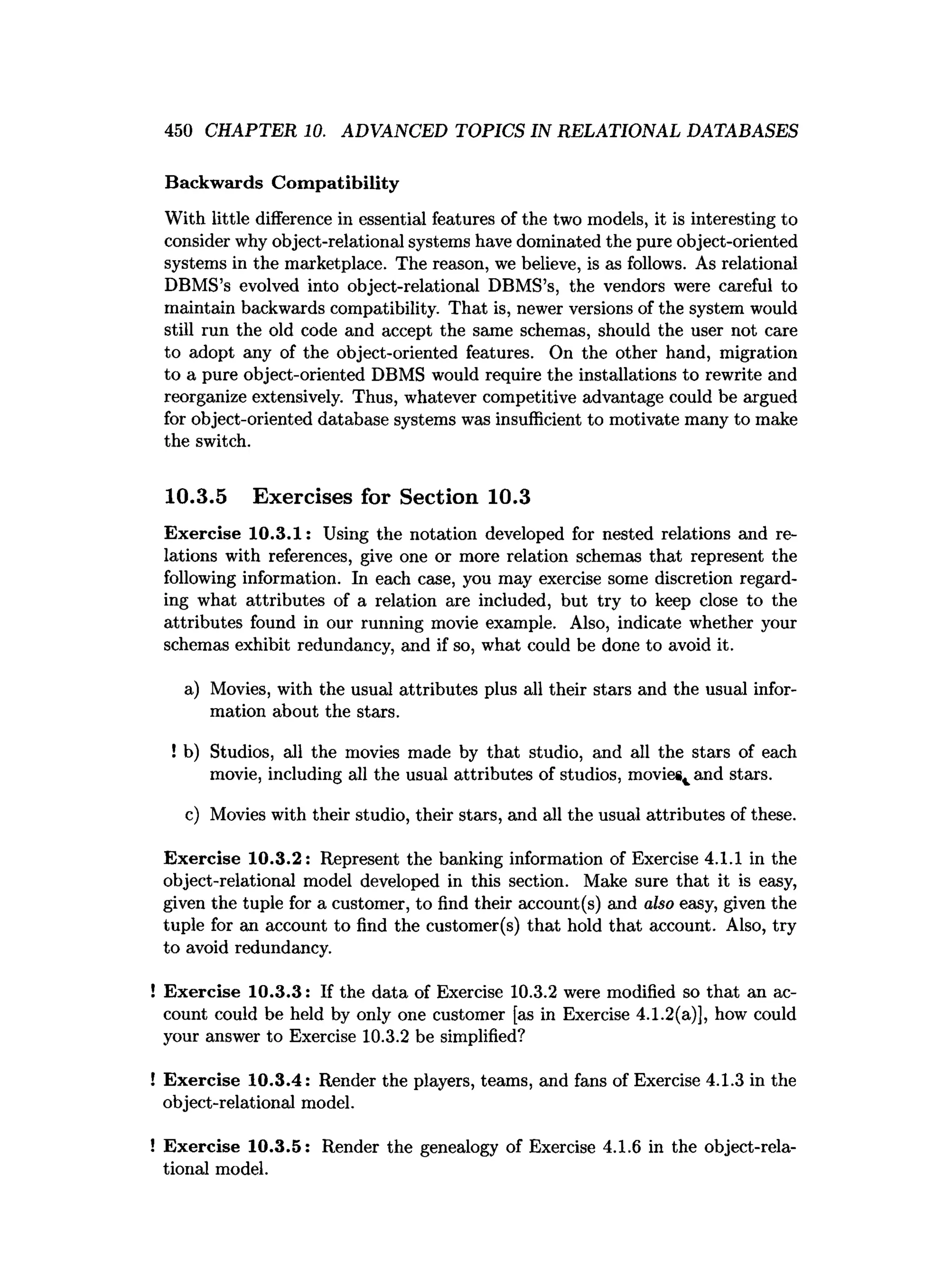 450 CHAPTER 10. ADVANCED TOPICS IN RELATIONAL DATABASES
Backwards Com patibility
With little difference in essential features of the two models, it is interesting to
consider why object-relational systems have dominated the pure object-oriented
systems in the marketplace. The reason, we believe, is as follows. As relational
DBMS’s evolved into object-relational DBMS’s, the vendors were careful to
maintain backwards compatibility. That is, newer versions of the system would
still run the old code and accept the same schemas, should the user not care
to adopt any of the object-oriented features. On the other hand, migration
to a pure object-oriented DBMS would require the installations to rewrite and
reorganize extensively. Thus, whatever competitive advantage could be argued
for object-oriented database systems was insufficient to motivate many to make
the switch.
10.3.5 Exercises for Section 10.3
Exercise 10.3.1: Using the notation developed for nested relations and re­
lations with references, give one or more relation schemas that represent the
following information. In each case, you may exercise some discretion regard­
ing what attributes of a relation are included, but try to keep close to the
attributes found in our running movie example. Also, indicate whether your
schemas exhibit redundancy, and if so, what could be done to avoid it.
a) Movies, with the usual attributes plus all their stars and the usual infor­
mation about the stars.
! b) Studios, all the movies made by that studio, and all the stars of each
movie, including all the usual attributes of studios, movies^ and stars.
c) Movies with their studio, their stars, and all the usual attributes of these.
Exercise 10.3.2: Represent the banking information of Exercise 4.1.1 in the
object-relational model developed in this section. Make sure that it is easy,
given the tuple for a customer, to find their account(s) and also easy, given the
tuple for an account to find the customer(s) that hold that account. Also, try
to avoid redundancy.
! Exercise 10.3.3: If the data of Exercise 10.3.2 were modified so that an ac­
count could be held by only one customer [as in Exercise 4.1.2(a)], how could
your answer to Exercise 10.3.2 be simplified?
! Exercise 10.3.4: Render the players, teams, and fans of Exercise 4.1.3 in the
object-relational model.
! Exercise 10.3.5: Render the genealogy of Exercise 4.1.6 in the object-rela-
tional model.
 