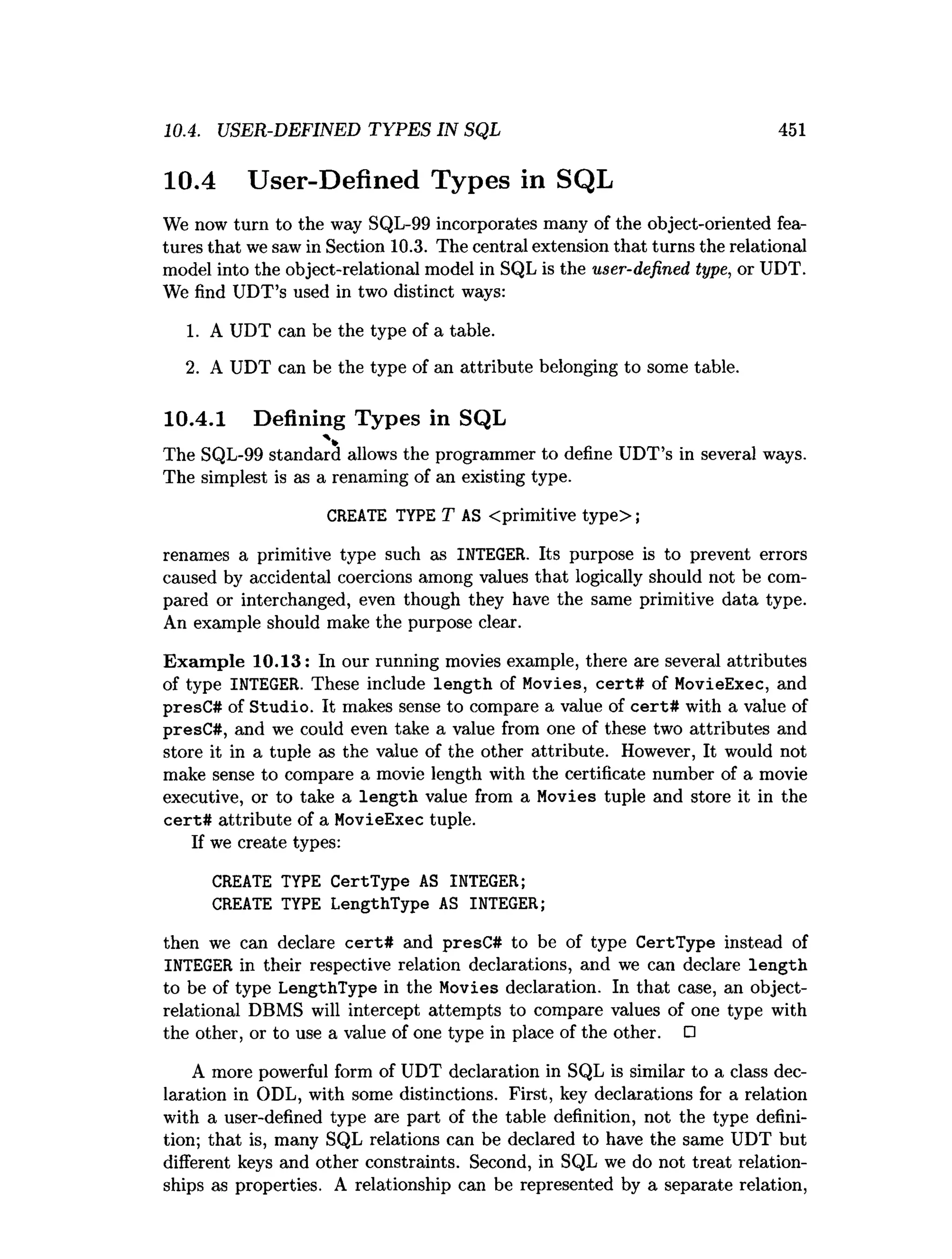 10.4. USER-DEFINED TYPES IN SQL 451
10.4 User-Defined Types in SQL
We now turn to the way SQL-99 incorporates many of the object-oriented fea­
tures that we saw in Section 10.3. The central extension that turns the relational
model into the object-relational model in SQL is the user-defined type, or UDT.
We find UDT’s used in two distinct ways:
1. A UDT can be the type of a table.
2. A UDT can be the type of an attribute belonging to some table.
10.4.1 Defining Types in SQL
The SQL-99 standard allows the programmer to define UDT’s in several ways.
The simplest is as a renaming of an existing type.
CREATE TYPE T AS <primitive type>;
renames a primitive type such as INTEGER. Its purpose is to prevent errors
caused by accidental coercions among values that logically should not be com­
pared or interchanged, even though they have the same primitive data type.
An example should make the purpose clear.
Exam ple 10.13: In our running movies example, there are several attributes
of type INTEGER. These include length of Movies, cert# of MovieExec, and
presC# of Studio. It makes sense to compare a value of cert# with a value of
presC#, and we could even take a value from one of these two attributes and
store it in a tuple as the value of the other attribute. However, It would not
make sense to compare a movie length with the certificate number of a movie
executive, or to take a length value from a Movies tuple and store it in the
cert# attribute of a MovieExec tuple.
If we create types:
CREATE TYPE CertType AS INTEGER;
CREATE TYPE LengthType AS INTEGER;
then we can declare cert# and presC# to be of type CertType instead of
INTEGER in their respective relation declarations, and we can declare length
to be of type LengthType in the Movies declaration. In that case, an object-
relational DBMS will intercept attempts to compare values of one type with
the other, or to use a value of one type in place of the other. O
A more powerful form of UDT declaration in SQL is similar to a class dec­
laration in ODL, with some distinctions. First, key declarations for a relation
with a user-defined type are part of the table definition, not the type defini­
tion; that is, many SQL relations can be declared to have the same UDT but
different keys and other constraints. Second, in SQL we do not treat relation­
ships as properties. A relationship can be represented by a separate relation,
 