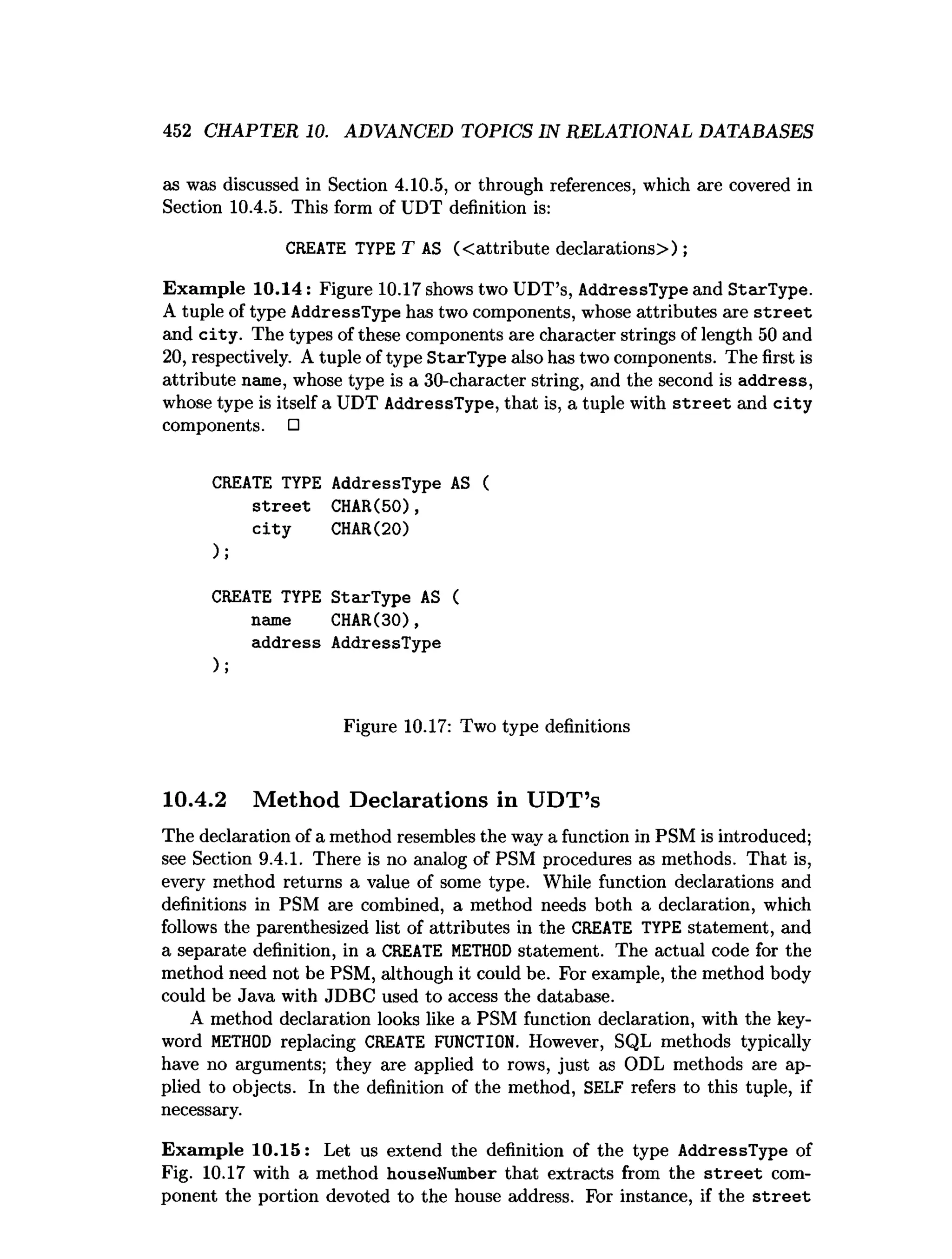 452 CHAPTER 10. ADVANCED TOPICS IN RELATIONAL DATABASES
as was discussed in Section 4.10.5, or through references, which are covered in
Section 10.4.5. This form of UDT definition is:
CREATE TYPE T AS (<attribute declarations>);
Exam ple 10.14: Figure 10.17 shows two UDT’s, AddressType and StarType.
A tuple of type AddressType has two components, whose attributes are s tre e t
and city . The types of these components are character strings of length 50 and
20, respectively. A tuple of type StarType also has two components. The first is
attribute name, whose type is a 30-character string, and the second is address,
whose type is itself a UDT AddressType, that is, a tuple with s tre e t and c ity
components. □
CREATE TYPE AddressType AS (
s tre e t CHAR(50),
c ity CHAR(20)
);
CREATE TYPE StarType AS (
name CHAR(30),
address AddressType
);
Figure 10.17: Two type definitions
10.4.2 Method Declarations in UDT’s
The declaration of a method resembles the way a function in PSM is introduced;
see Section 9.4.1. There is no analog of PSM procedures as methods. That is,
every method returns a value of some type. While function declarations and
definitions in PSM are combined, a method needs both a declaration, which
follows the parenthesized list of attributes in the CREATE TYPE statement, and
a separate definition, in a CREATE M
ETHOD statement. The actual code for the
method need not be PSM, although it could be. For example, the method body
could be Java with JDBC used to access the database.
A method declaration looks like a PSM function declaration, with the key­
word M
ETHOD replacing CREATE FUNCTION. However, SQL methods typically
have no arguments; they are applied to rows, just as ODL methods are ap­
plied to objects. In the definition of the method, SELF refers to this tuple, if
necessary.
Exam ple 10.15: Let us extend the definition of the type AddressType of
Fig. 10.17 with a method houseNumber that extracts from the s tre e t com­
ponent the portion devoted to the house address. For instance, if the s tre e t
 